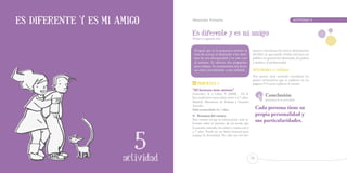 Es diferente y es mi amigo        Educación Primaria		                                                             ACTIVIDAD     5



                                  Es diferente y es mi amigo
                                  Primer y segundo ciclo


                                   Al igual que en la propuesta anterior se       manos y hermanas los únicos destinatarios
                                   trata de acercar al alumnado a los sínto-      del libro ya que puede resultar útil para un
                                   mas de otra discapacidad y en este caso        público en general (el alumnado, los padres
                                   al autismo. Se ofrecen dos propuestas          y madres, el profesorado).
                                   para trabajar. Se recomiendan dos lectu-
                                   ras como acercamiento a esta realidad.         Actividades a realizar
                                                                                  Nos parece muy acertado considerar las
                                                                                  pautas orientativas que se explican en las




                   15
                                      Propuesta 1                                 páginas 9-11 para explicar el cuento.
                                  “Mi hermano tiene autismo”
                                  González, A. y Labat, V. (2008). . Un li-
                                  bro explicativo para niños entre 6 y 7 años.
                                                                                           Conclusión
                                                                                           principal de la actividad:




                    1
                                  Madrid: Ministerio de Trabajo y Asuntos
                                  Sociales.
                                  Edad recomendada: 6 y 7 años.                       Cada persona tiene su
                                  o   Resumen del cuento:                             propia personalidad y
                                  Este cuento recoge la información más re-
                                  levante sobre el autismo de tal modo que
                                                                                      sus particularidades.
                                  la puedan entender los niños y niñas con 6
                                  y 7 años. Puede ser un buen material para
                                  aceptar la diversidad. No sólo son los her-
                  ACTIVIDAD
                      actividad
                      actividad                                                  57
 