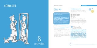 Cómo soy                  Educación Primaria		                                                                   ACTIVIDAD    8



                          Cómo soy                                          Actividades propuestas
                          Tercer ciclo                                      Este material va acompañado de fichas de
                                                                            trabajo. Estas fichas nos permiten trabajar los
                                                                            siguientes aspectos:
                           Se trata de hacer un acercamiento a las
                           personas con autismo.                            • Soy único: mi exterior
                                                                            • Soy único: mi interior
                           Material recomendado:
                                                                            • Mi cuerpo
                           Soy Especial: Informando a los
                                                                            • Ser diferente
                           niños y jóvenes sobre su trastorno
                                                                            • Autismo: una discapacidad especial
                           del espectro autista.
                           Vermeulen, P. (2001). London and Phi-            El propio profesorado deberá decidir la profun-
                           ladelphia: Jessica Kingsley Publisher.           didad con la que trabajar este manual. Quizá




            18
                           Edad recomendada: A partir de 10 años.           en algunos centros se decida realizar todas las
                                                                            fichas y, en otros, se seleccionen algunas.

                          Se puede descargar registrándose en la co-
                          munidad isis: http://isis.zm.nu/-soy-especial-            Conclusión




             1
                          de-peter-vermeulen-vt8828.html                            principal de la actividad:
                          En principio este material va dirigido a per-     Se sigue investigando para poder de-
                          sonas con TEA. Aun así, creemos que las           mostrar que el trastorno del espectro
                          fichas pueden servir para dar a conocer al        autista tiene un origen biológico. Re-
                          resto del alumnado el Trastorno de Espec-         saltar que una discapacidad hay que
                          tro Autista. Será necesario modificar algu-       entenderla en la interacción entre la
                          nas palabras (por ejemplo, reemplazando           propia persona y el entorno. Y a pesar
                          “yo” por “él o ella”).                            de que las personas con TEA tengan

           ACTIVIDAD
                                                                            unas características en común, cada
                                                                            una es única.




              actividad
              actividad                                                    67
 