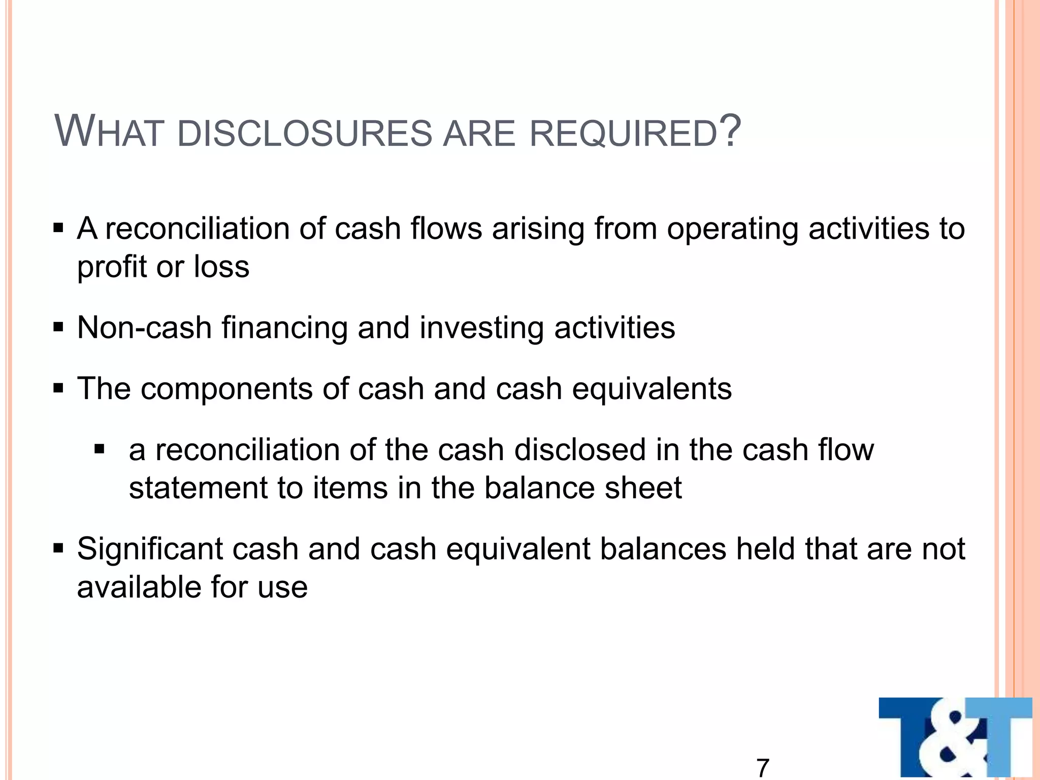  A reconciliation of cash flows arising from operating activities to
profit or loss
 Non-cash financing and investing activities
 The components of cash and cash equivalents
 a reconciliation of the cash disclosed in the cash flow
statement to items in the balance sheet
 Significant cash and cash equivalent balances held that are not
available for use
7
WHAT DISCLOSURES ARE REQUIRED?
 