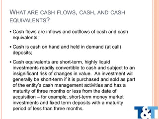 WHAT ARE CASH FLOWS, CASH, AND CASH
EQUIVALENTS?
 Cash flows are inflows and outflows of cash and cash
equivalents;
 Cash is cash on hand and held in demand (at call)
deposits;
 Cash equivalents are short-term, highly liquid
investments readily convertible to cash and subject to an
insignificant risk of changes in value. An investment will
generally be short-term if it is purchased and sold as part
of the entity’s cash management activities and has a
maturity of three months or less from the date of
acquisition – for example, short-term money market
investments and fixed term deposits with a maturity
period of less than three months.
 