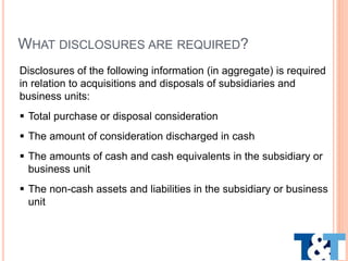Disclosures of the following information (in aggregate) is required
in relation to acquisitions and disposals of subsidiaries and
business units:
 Total purchase or disposal consideration
 The amount of consideration discharged in cash
 The amounts of cash and cash equivalents in the subsidiary or
business unit
 The non-cash assets and liabilities in the subsidiary or business
unit
WHAT DISCLOSURES ARE REQUIRED?
 