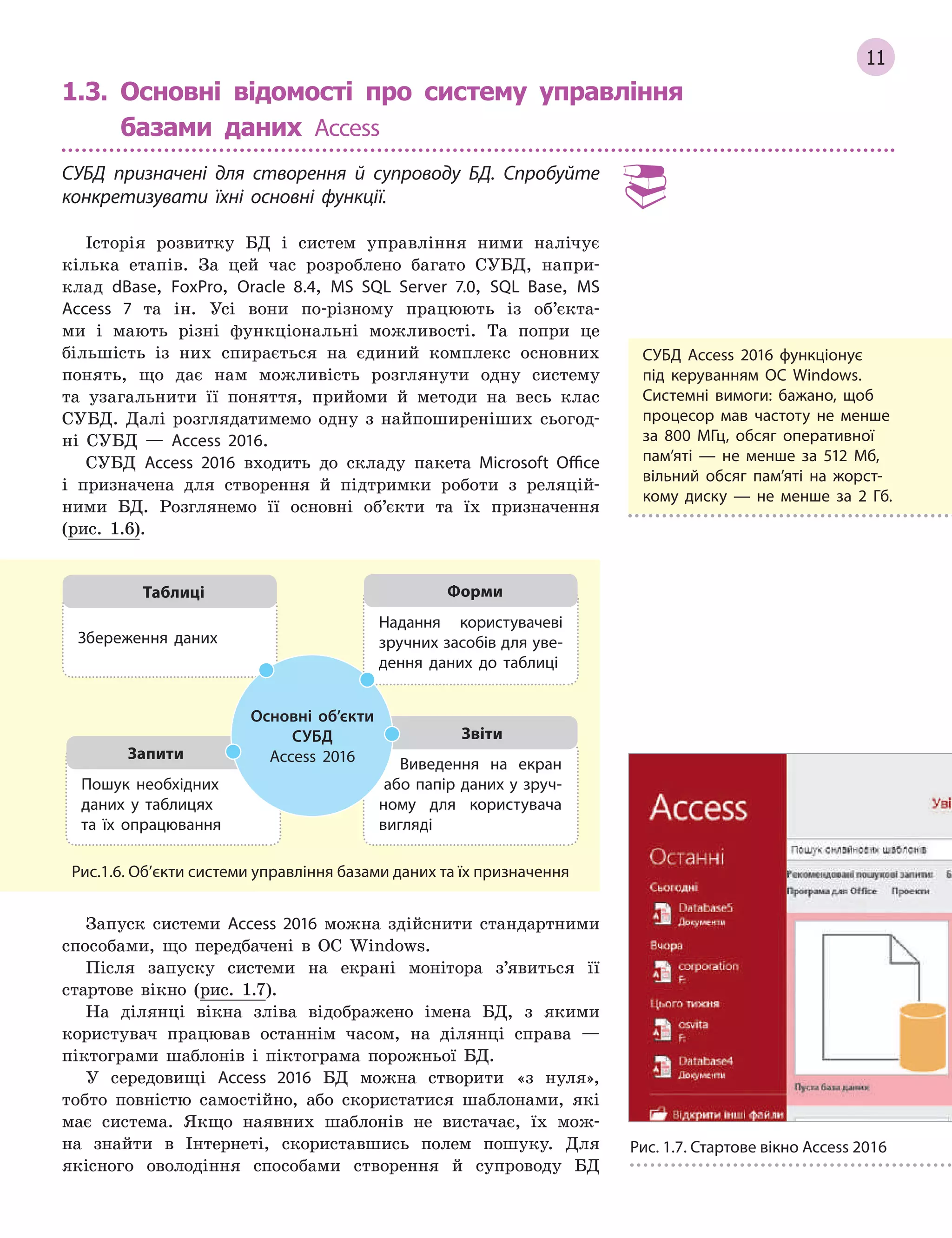 11
1.3.

Основні відомості про систему управління
базами даних Access
СУБД призначені для створення й  супроводу БД. Спробуйте
конкретизувати їхні основні функції.
Історія розвитку БД і систем управління ними налічує
кілька етапів. За цей час розроблено багато СУБД, напри-
клад dBase, FoxPro, Оracle 8.4, MS SQL Server 7.0, SQL Base, MS
Access 7 та ін. Усі вони по-різному працюють із об’єкта-
ми і мають різні функціональні можливості. Та попри це
більшість із них спирається на єдиний комплекс основних
понять, що дає нам можливість розглянути одну систему
та узагальнити її поняття, прийоми й методи на весь клас
СУБД. Далі розглядатимемо одну з найпоширеніших сьогод-
ні СУБД — Access 2016.
СУБД Access 2016 входить до складу пакета Microsoft Office
і призначена для створення й підтримки роботи з реляцій-
ними БД. Розглянемо її основні об’єкти та їх призначення
(рис. 1.6).
Пошук необхідних
даних у  таблицях
та  їх опрацювання
Запити
Виведення на екран
або папір даних у зруч­
ному для користувача
вигляді
Звіти
Надання користувачеві
зручних засобів для уве­
дення даних до таблиці
Форми
Збереження даних
Таблиці
Основні об’єкти
СУБД
Access 2016
Рис.1.6. Об’єкти системи управління базами даних та їх призначення
Запуск системи Access 2016 можна здійснити стандартними
способами, що передбачені в ОС Windows.
Після запуску системи на екрані монітора з’явиться її
стартове вікно (рис. 1.7).
На ділянці вікна зліва відображено імена БД, з якими
користувач працював останнім часом, на ділянці справа —
піктограми шаблонів і піктограма порожньої БД.
У середовищі Access 2016 БД можна створити «з нуля»,
тобто повністю самостійно, або скористатися шаблонами, які
має система. Якщо наявних шаблонів не вистачає, їх мож-
на знайти в Інтернеті, скориставшись полем пошуку. Для
якісного оволодіння способами створення й супроводу БД
СУБД Access 2016 функціонує
під керуванням ОС Windows.
Системні вимоги: бажано, щоб
процесор мав частоту не менше
за 800 МГц, обсяг оперативної
пам’яті  — не менше за 512  Мб,
вільний обсяг пам’яті на жорст­
кому диску  — не менше за 2  Гб.
Рис. 1.7. Стартове вікно Access 2016
 