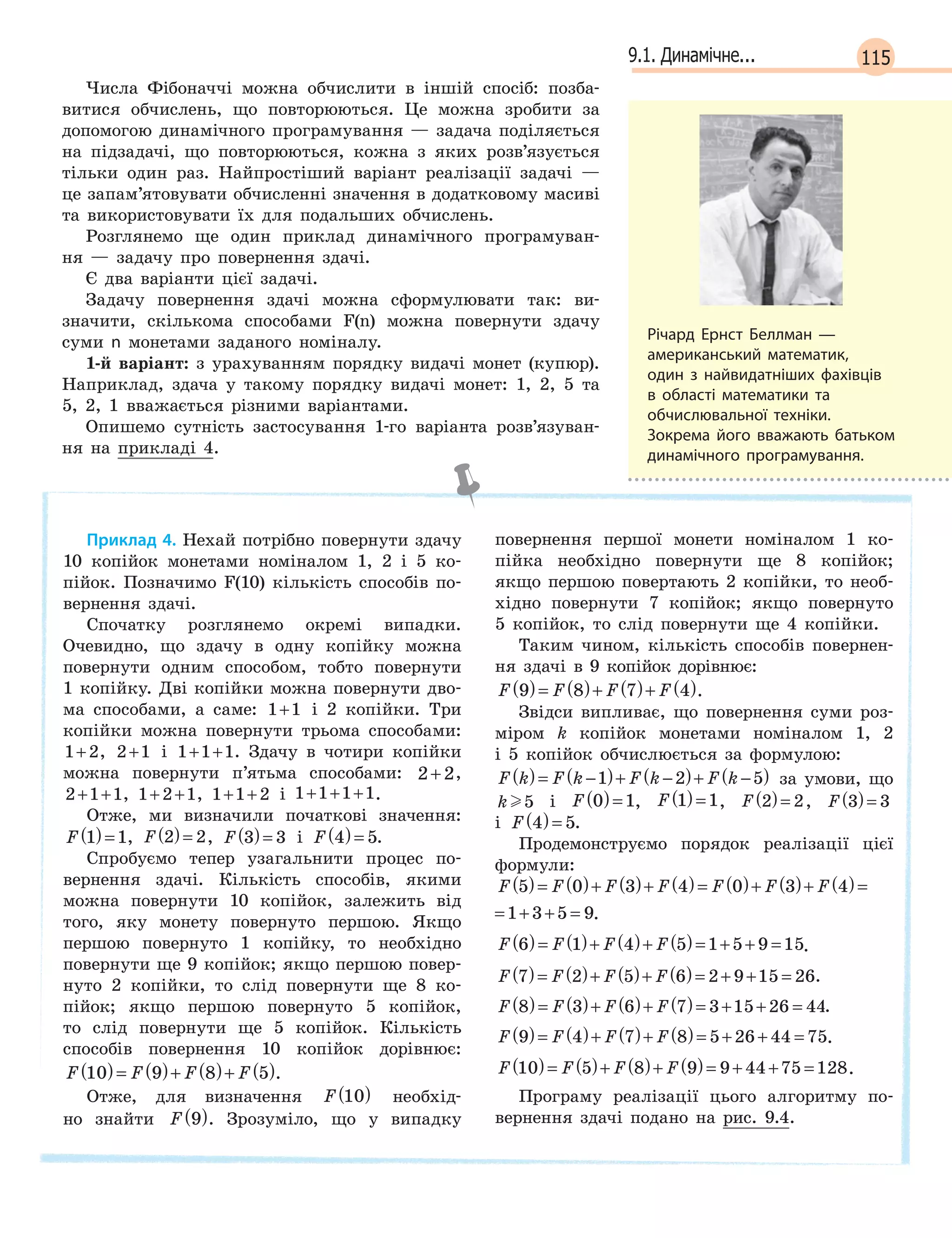 1159.1. Динамічне...
Числа Фібоначчі можна обчислити в іншій спосіб: позба-
витися обчислень, що повторюються. Це можна зробити за
допомогою динамічного програмування — задача поділяється
на підзадачі, що повторюються, кожна з яких розв’язується
тільки один раз. Найпростіший варіант реалізації задачі —
це запам’ятовувати обчисленні значення в додатковому масиві
та використовувати їх для подальших обчислень.
Розглянемо ще один приклад динамічного програмуван-
ня — задачу про повернення здачі.
Є два варіанти цієї задачі.
Задачу повернення здачі можна cформулювати так: ви-
значити, скількома способами F(n) можна повернути здачу
суми n монетами заданого номіналу.
1-й варіант: з урахуванням порядку видачі монет (купюр).
Наприклад, здача у такому порядку видачі монет: 1, 2, 5 та
5, 2, 1 вважається різними варіантами.
Опишемо сутність застосування 1-го варіанта розв’язуван-
ня на прикладі 4.
Приклад 4. Нехай потрібно повернути здачу
10 копійок монетами номіналом 1, 2 і 5 ко-
пійок. Позначимо F(10) кількість способів по-
вернення здачі.
Спочатку розглянемо окремі випадки.
Очевидно, що здачу в одну копійку можна
повернути одним способом, тобто повернути
1 копійку. Дві копійки можна повернути дво-
ма способами, а саме: 1 1+ і 2 копійки. Три
копійки можна повернути трьома способами:
1 2+ , 2 1+ і 1 1 1+ + . Здачу в чотири копійки
можна повернути п’ятьма способами: 2 2+ ,
2 1 1+ + , 1 2 1+ + , 1 1 2+ + і 1 1 1 1+ + + .
Отже, ми визначили початкові значення:
F 1 1( )= , F 2 2( )= , F 3 3( )= і F 4 5( )= .
Спробуємо тепер узагальнити процес по-
вернення здачі. Кількість способів, якими
можна повернути 10 копійок, залежить від
того, яку монету повернуто першою. Якщо
першою повернуто 1 копійку, то необхідно
повернути ще 9 копійок; якщо першою повер-
нуто 2 копійки, то слід повернути ще 8 ко-
пійок; якщо першою повернуто 5 копійок,
то слід повернути ще 5 копійок. Кількість
способів повернення 10 копійок дорівнює:
F F F F10 9 8 5( )= ( )+ ( )+ ( ).
Отже, для визначення F 10( ) необхід-
но знайти F 9( ). Зрозуміло, що у випадку
повернення першої монети номіналом 1 ко-
пійка необхідно повернути ще 8 копійок;
якщо першою повертають 2 копійки, то необ-
хідно повернути 7 копійок; якщо повернуто
5 копійок, то слід повернути ще 4 копійки.
Таким чином, кількість способів повернен-
ня здачі в 9 копійок дорівнює:
F F F F9 8 7 4( )= ( )+ ( )+ ( ).
Звідси випливає, що повернення суми роз-
міром k копійок монетами номіналом 1, 2
і 5 копійок обчислюється за формулою:
F k F k F k F k( )= −( )+ −( )+ −( )1 2 5 за умови, що
k 5 і F 0 1( )= , F 1 1( )= , F 2 2( )= , F 3 3( )=
і F 4 5( )= .
Продемонструємо порядок реалізації цієї
формули:
F F F F F F F5 0 3 4 0 3 4 1 3 5 9( )= ( )+ ( )+ ( )= ( )+ ( )+ ( )= + + =
F F F F F F F5 0 3 4 0 3 4 1 3 5 9( )= ( )+ ( )+ ( )= ( )+ ( )+ ( )= + + = .
F F F F6 1 4 5 1 5 9 15( )= ( )+ ( )+ ( )= + + = .
F F F F7 2 5 6 2 9 15 26( )= ( )+ ( )+ ( )= + + = .
F F F F8 3 6 7 3 15 26 44( )= ( )+ ( )+ ( )= + + = .
F F F F9 4 7 8 5 26 44 75( )= ( )+ ( )+ ( )= + + = .
F F F F10 5 8 9 9 44 75 128( )= ( )+ ( )+ ( )= + + = .
Програму реалізації цього алгоритму по-
вернення здачі подано на рис. 9.4.
Річард Ернст Беллман —
американський математик,
один з найвидатніших фахівців
в області математики та
обчислювальної техніки.
Зокрема його вважають батьком
динамічного програмування.
 