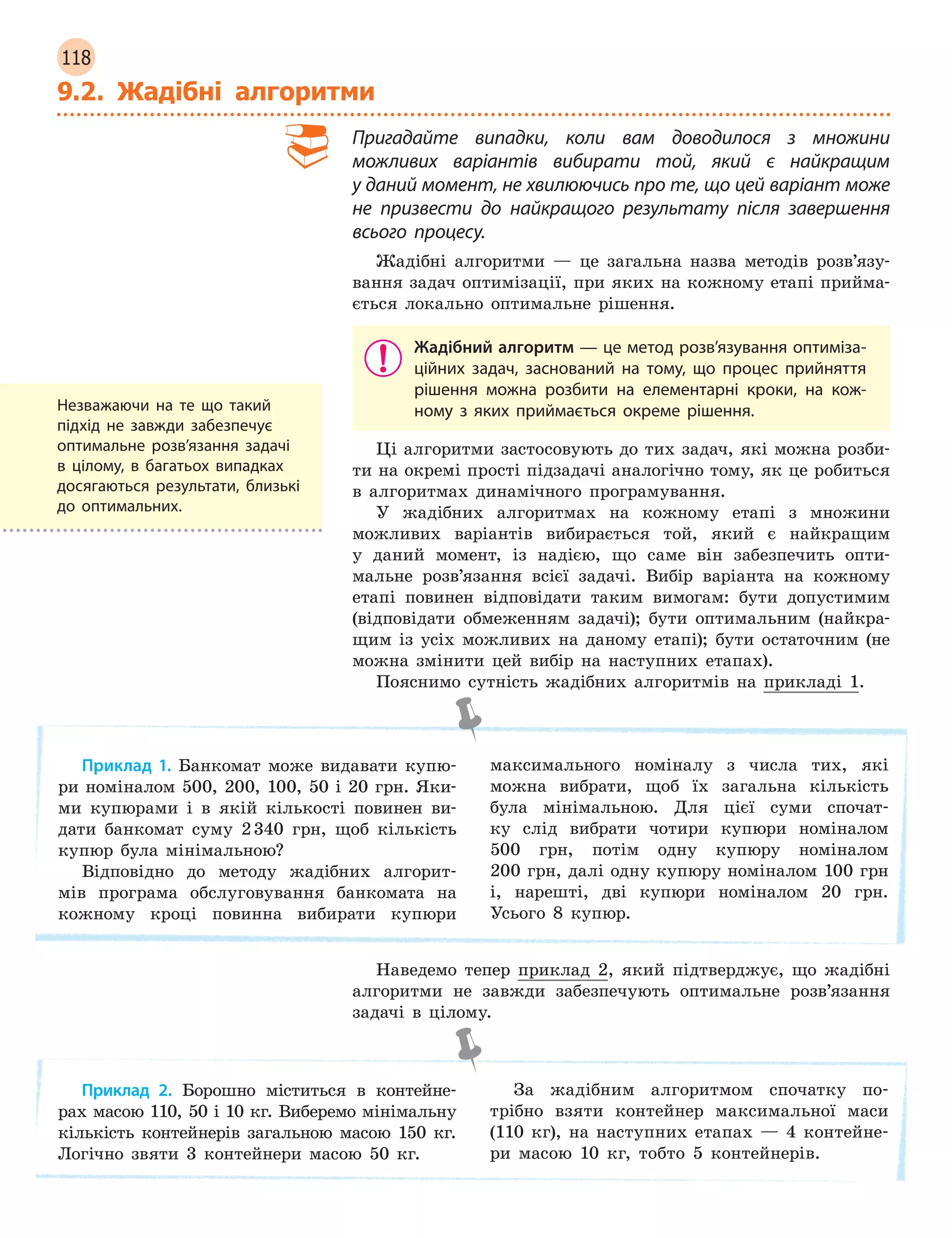 118
9.2. Жадібні алгоритми
Пригадайте випадки, коли вам доводилося з  множини
можливих варіантів вибирати той, який є  найкращим
у даний момент, не хвилюючись про те, що цей варіант може
не призвести до найкращого результату після завершення
всього процесу.
Жадібні алгоритми — це загальна назва методів розв’язу-
вання задач оптимізації, при яких на кожному етапі прийма-
ється локально оптимальне рішення.
Жадібний алгоритм — це метод розв’язування оптиміза-
ційних задач, заснований на тому, що процес прийняття
рішення можна розбити на елементарні кроки, на кож-
ному з яких приймається окреме рішення.
Ці алгоритми застосовують до тих задач, які можна розби-
ти на окремі прості підзадачі аналогічно тому, як це робиться
в алгоритмах динамічного програмування.
У жадібних алгоритмах на кожному етапі з множини
можливих варіантів вибирається той, який є найкращим
у даний момент, із надією, що саме він забезпечить опти-
мальне розв’язання всієї задачі. Вибір варіанта на кожному
етапі повинен відповідати таким вимогам: бути допустимим
(відповідати обмеженням задачі); бути оптимальним (найкра-
щим із усіх можливих на даному етапі); бути остаточним (не
можна змінити цей вибір на наступних етапах).
Пояснимо сутність жадібних алгоритмів на прикладі 1.
Приклад 1. Банкомат може видавати купю-
ри номіналом 500, 200, 100, 50 і 20 грн. Яки-
ми купюрами і в якій кількості повинен ви-
дати банкомат суму 2340 грн, щоб кількість
купюр була мінімальною?
Відповідно до методу жадібних алгорит-
мів програма обслуговування банкомата на
кожному кроці повинна вибирати купюри
максимального номіналу з числа тих, які
можна вибрати, щоб їх загальна кількість
була мінімальною. Для цієї суми спочат-
ку слід вибрати чотири купюри номіналом
500 грн, потім одну купюру номіналом
200 грн, далі одну купюру номіналом 100 грн
і, нарешті, дві купюри номіналом 20 грн.
Усього 8 купюр.
Наведемо тепер приклад 2, який підтверджує, що жадібні
алгоритми не завжди забезпечують оптимальне розв’язання
задачі в цілому.
Приклад 2. Борошно міститься в контейне-
рах масою 110, 50 і 10 кг. Виберемо мінімальну
кількість контейнерів загальною масою 150 кг.
Логічно звяти 3 контейнери масою 50 кг.
За жадібним алгоритмом спочатку по-
трібно взяти контейнер максимальної маси
(110 кг), на наступних етапах — 4 контейне-
ри масою 10 кг, тобто 5 контейнерів.
Незважаючи на те що такий
підхід не завжди забезпечує
оптимальне розв’язання задачі
в  цілому, в  багатьох випадках
досягаються результати, близькі
до оптимальних.
 