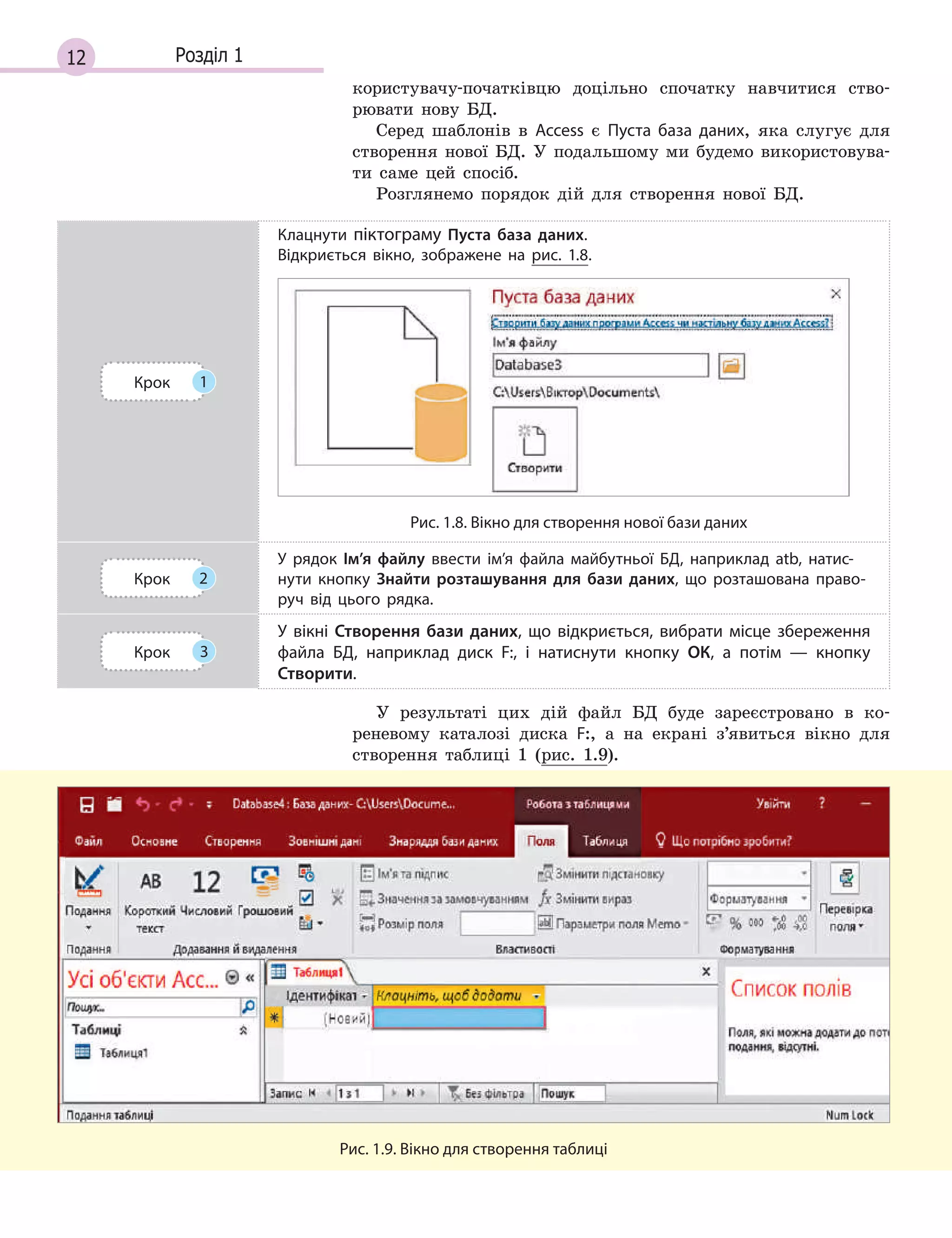 12 Розділ 1
користувачу-початківцю доцільно спочатку навчитися ство-
рювати нову БД.
Серед шаблонів в Access є Пуста база даних, яка слугує для
створення нової БД. У подальшому ми будемо використовува-
ти саме цей спосіб.
Розглянемо порядок дій для створення нової БД.
Крок 1
Клацнути піктограму Пуста база даних.
Відкриється вікно, зображене на рис. 1.8.
Рис. 1.8. Вікно для створення нової бази даних
Крок 2
У рядок Ім’я файлу ввести ім’я файла майбутньої БД, наприклад atb, нати­с­
нути кнопку Знайти розташування для бази даних, що розташована право­
руч від цього рядка.
Крок 3
У  вікні Створення бази даних, що відкриється, вибрати місце збереження
файла БД, наприклад диск F:, і  натиснути кнопку ОК, а  потім  — кнопку
Створити.
У результаті цих дій файл БД буде зареєстровано в ко-
реневому каталозі диска F:, а на екрані з’явиться вікно для
створення таблиці 1 (рис. 1.9).
Рис. 1.9. Вікно для створення таблиці
 