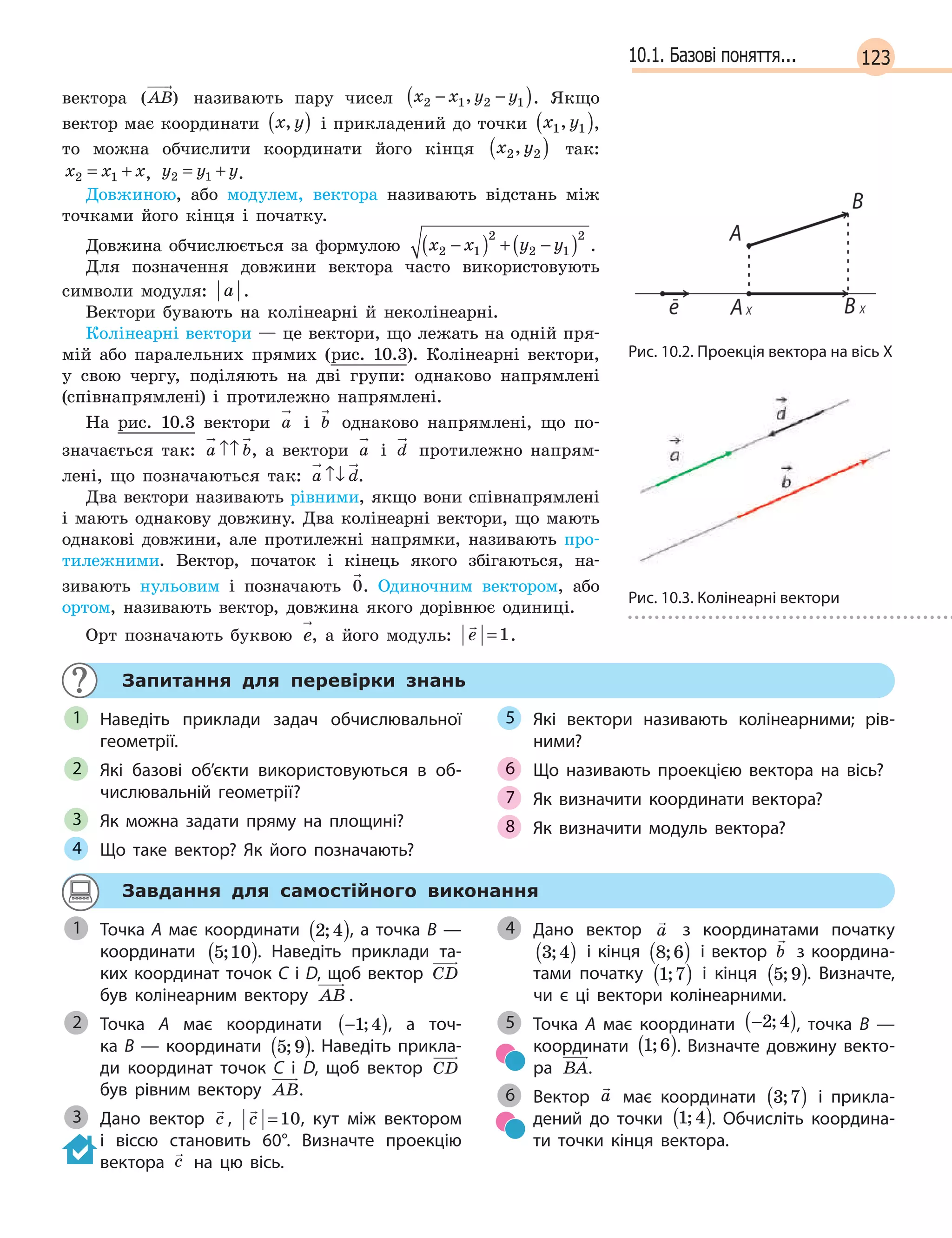 12310.1. Базові поняття...
вектора ( )AB називають пару чисел x x y y2 1 2 1− −( ), . Якщо
вектор має координати x y,( ) і прикладений до точки x y1 1,( ),
то можна обчислити координати його кінця x y2 2,( ) так:
x x x2 1= + , y y y2 1= + .
Довжиною, або модулем, вектора називають відстань між
точками його кінця і початку.
Довжина обчислюється за формулою x x y y2 1
2
2 1
2
−( ) + −( ) .
Для позначення довжини вектора часто використовують
символи модуля: a .
Вектори бувають на колінеарні й неколінеарні.
Колінеарні вектори — це вектори, що лежать на одній пря-
мій або паралельних прямих (рис. 10.3). Колінеарні вектори,
у свою чергу, поділяють на дві групи: однаково напрямлені
(співнапрямлені) і протилежно напрямлені.
На рис. 10.3 вектори a і b однаково напрямлені, що по-
значається так: a b↑↑ , а вектори a і d протилежно напрям-
лені, що позначаються так: a d↑↓ .
Два вектори називають рівними, якщо вони співнапрямлені
і мають однакову довжину. Два колінеарні вектори, що мають
однакові довжини, але протилежні напрямки, називають про-
тилежними. Вектор, початок і кінець якого збігаються, на-
зивають нульовим і позначають 0. Одиночним вектором, або
ортом, називають вектор, довжина якого дорівнює одиниці.
Орт позначають буквою e, а його модуль:

e =1.
Запитання для перевірки знань
Наведіть приклади задач обчислювальної
геометрії.
Які базові об’єкти використовуються в  об-
числювальній геометрії?
Як можна задати пряму на площині?
Що таке вектор? Як його позначають?
Які вектори називають колінеарними; рів-
ними?
Що називають проекцією вектора на вісь?
Як визначити координати вектора?
Як визначити модуль вектора?
1
2
3
4
5
6
7
8
Завдання для самостійного виконання
Точка A має координати 2 4;( ), а точка В —
координати 5 10;( ). Наведіть приклади та-
ких координат точок C і D, щоб вектор CD
був колінеарним вектору AB .
Точка A має координати −( )1 4; , а точ-
ка  B  — координати 5 9;( ). Наведіть прикла-
ди координат точок C і D, щоб вектор  CD
був рівним вектору AB.
Дано вектор

c ,

c =10, кут між вектором
і віссю становить 60°. Визначте проекцію
вектора

c на цю вісь.
Дано вектор

a з координатами початку
3 4;( ) і кінця 8 6;( ) і вектор

b з координа-
тами початку 1 7;( ) і кінця 5 9;( ). Визначте,
чи є ці вектори колінеарними.
Точка A  має координати −( )2 4; , точка B  —
координати 1 6;( ). Визначте довжину векто-
ра BA.
Вектор

a має координати 3 7;( ) і  прикла-
дений до точки 1 4;( ). Обчисліть координа-
ти точки кінця вектора.
1
2
3
4
5
6
Рис. 10.2. Проекція вектора на вісь X
Рис. 10.3. Колінеарні вектори
 