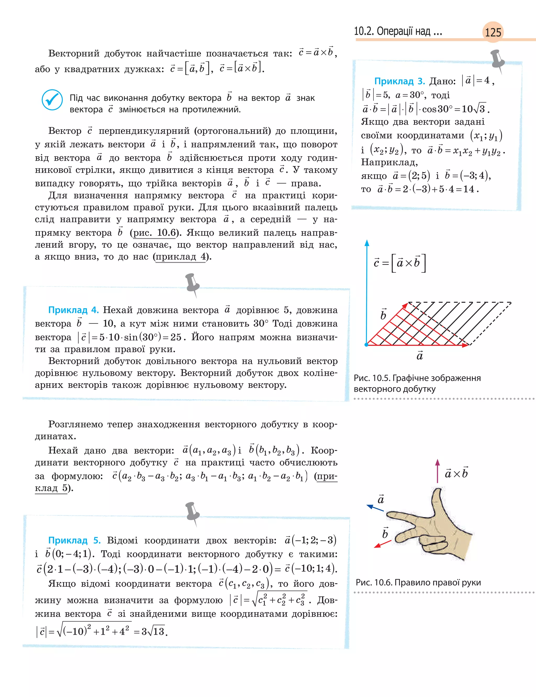 12510.2. Операції над ...
Векторний добуток найчастіше позначається так:
  
c a b= × ,
або у квадратних дужках:
  
c a b=  , ,
  
c a b= ×[ ].
Під час виконання добутку вектора

b на вектор

a знак
вектора

c змінюється на протилежний.
Вектор

c перпендикулярний (ортогональний) до площини,
у якій лежать вектори

a і

b, і напрямлений так, що поворот
від вектора

a до вектора

b здійснюється проти ходу годин-
никової стрілки, якщо дивитися з кінця вектора

c. У такому
випадку говорять, що трійка векторів

a ,

b і

c — права.
Для визначення напрямку вектора

c на практиці кори-
стуються правилом правої руки. Для цього вказівний палець
слід направити у напрямку вектора

a , а середній — у на-
прямку вектора

b (рис. 10.6). Якщо великий палець направ-
лений вгору, то це означає, що вектор направлений від нас,
а якщо вниз, то до нас (приклад 4).
Приклад 4. Нехай довжина вектора

a дорівнює 5, довжина
вектора

b — 10, а кут між ними становить 30° Тоді довжина
вектора

c = ⋅ ⋅ °( )=5 10 30 25sin . Його напрям можна визначи-
ти за правилом правої руки.
Векторний добуток довільного вектора на нульовий вектор
дорівнює нульовому вектору. Векторний добуток двох коліне-
арних векторів також дорівнює нульовому вектору.
Розглянемо тепер знаходження векторного добутку в коор-
динатах.
Нехай дано два вектори:

a a a a1 2 3, ,( ) і

b b b b1 2 3, ,( ). Коор-
динати векторного добутку

c на практиці часто обчислюють
за формулою:

c a b a b a b a b a b a b2 3 3 2 3 1 1 3 1 2 2 1⋅ − ⋅ ⋅ − ⋅ ⋅ − ⋅( ); ; (при-
клад 5).
Приклад 5. Відомі координати двох векторів:

a − −( )1 2 3; ;
і

b 0 4 1; ;−( ). Тоді координати векторного добутку є такими:

c 2 1 3 4 3 0 1 1 1 4 2 0⋅ − −( )⋅ −( ) −( )⋅ − −( )⋅ −( )⋅ −( )− ⋅( )=; ;

c −( )10 1 4; ; .
Якщо відомі координати вектора

c c c c1 2 3, ,( ), то його дов-
жину можна визначити за формулою

c c c c= + +1
2
2
2
3
2
. Дов-
жина вектора

c зі знайденими вище координатами дорівнює:

c = −( ) + + =10 1 4 3 13
2 2 2
.
Приклад 3. Дано:

a = 4 ,

b a= = °5 30,

b a= = °5 30, , тоді
   
a b a b⋅ = ⋅ ⋅ ° =cos30 10 3 .
Якщо два вектори задані
своїми координатами x y1 1;( )
і x y2 2;( ), то
 
a b x x y y⋅ = +1 2 1 2 .
Наприклад,
якщо

a = ( )2 5; і

b = −( )3 4; ,
то
 
a b⋅ = ⋅ −( )+ ⋅ =2 3 5 4 14 .
 
a b a b a bx x y y+ = + +( );
 
a b a b a bx x y y+ = + +( );
  
c a b= ×



Рис. 10.5. Графічне зображення
векторного добутку
  
c a b= ×



  
c a b= ×



  
c a b= ×



Рис. 10.6. Правило правої руки
 