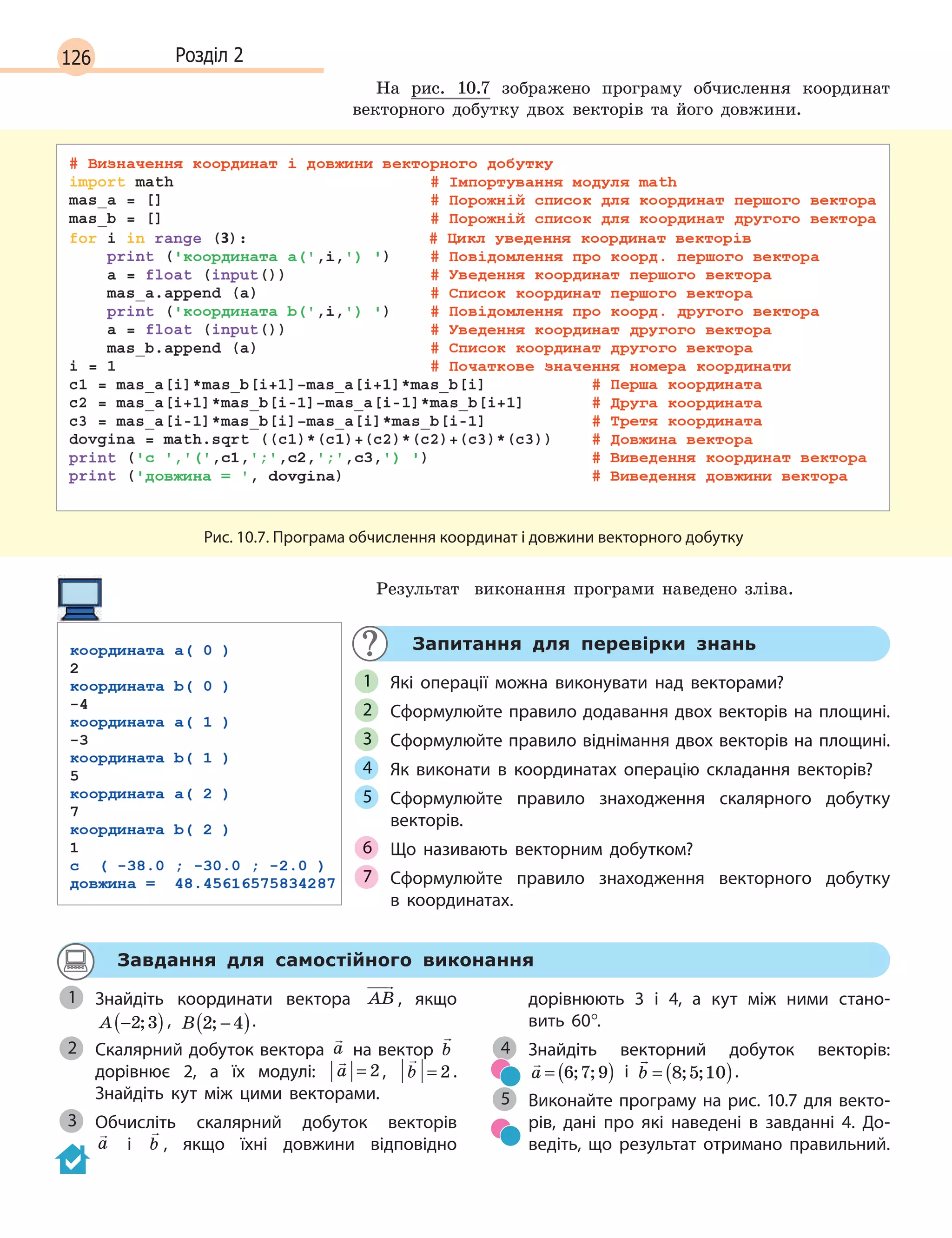 126 Розділ 2
На рис. 10.7 зображено програму обчислення координат
векторного добутку двох векторів та його довжини.
Рис. 10.7. Програма обчислення координат і довжини векторного добутку
Результат виконання програми наведено зліва.
Запитання для перевірки знань
Які операції можна виконувати над векторами?
Сформулюйте правило додавання двох векторів на площині.
Сформулюйте правило віднімання двох векторів на площині.
Як виконати в  координатах операцію складання векторів?
Сформулюйте правило знаходження скалярного добутку
векторів.
Що називають векторним добутком?
Сформулюйте правило знаходження векторного добутку
в  координатах.
1
2
3
4
5
6
7
Завдання для самостійного виконання
Знайдіть координати вектора AB , якщо
A −( )2 3; , B 2 4; −( ).
Скалярний добуток вектора

a на вектор

b
дорівнює 2, а  їх модулі:

a = 2,

b = 2 .
Знайдіть кут між цими векторами.
Обчисліть скалярний добуток векторів
a і 

b , якщо їхні довжини відповідно
дорівнюють 3  і 4, а  кут між ними стано-
вить  60°.
Знайдіть векторний добуток векторів:

a = ( )6 7 9; ; і 

b = ( )8 5 10; ; .
Виконайте програму на рис. 10.7 для векто-
рів, дані про які наведені в  завданні 4. До-
ведіть, що результат отримано правильний.
1
2
3
4
5
 