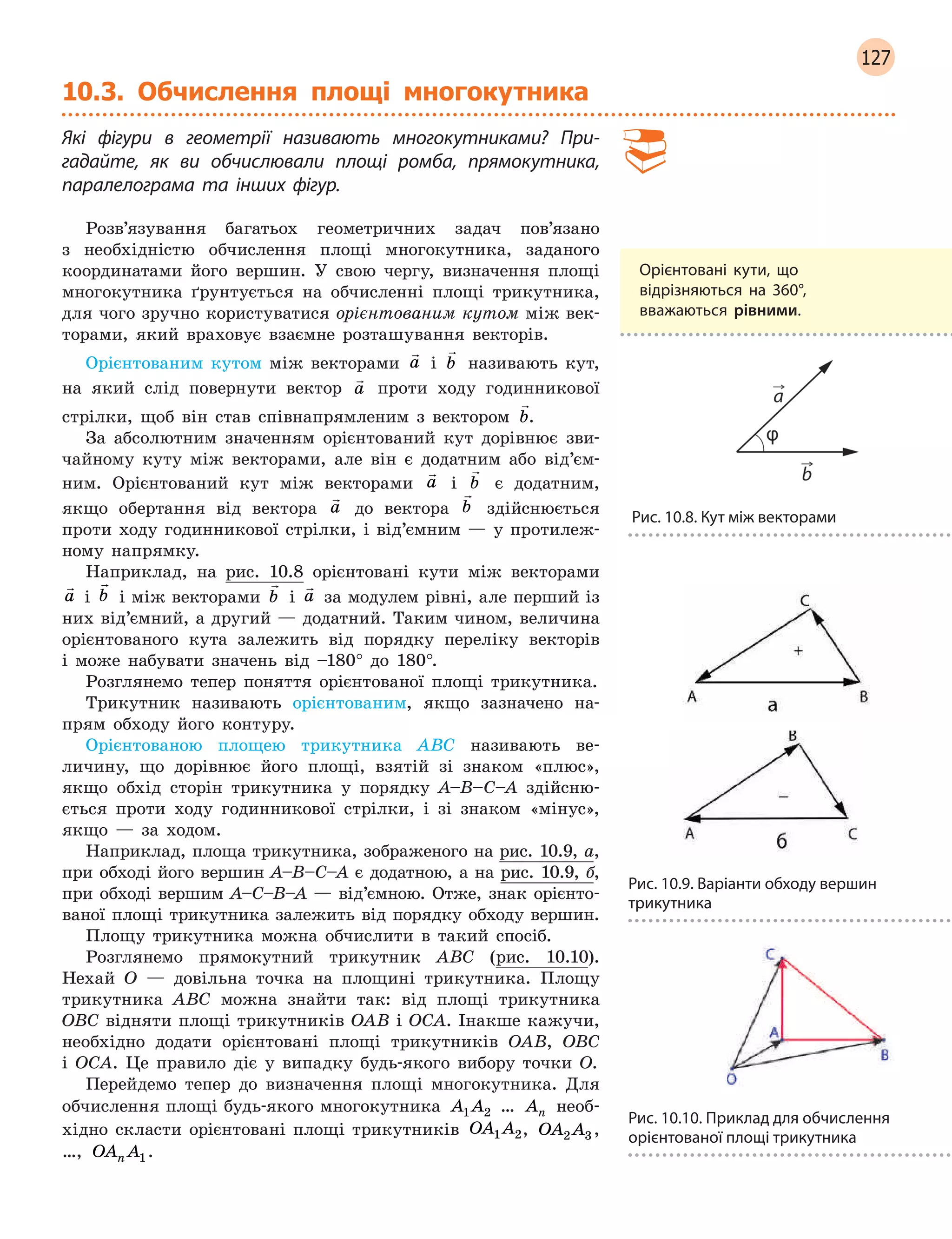 127
10.3. Обчислення площі многокутника
Які фігури в  геометрії називають многокутниками? При-
гадайте, як ви обчислювали площі ромба, прямокутника,
­
паралелограма та інших фігур.
Розв’язування багатьох геометричних задач пов’язано
з необхідністю обчислення площі многокутника, заданого
координатами його вершин. У свою чергу, визначення площі
многокутника ґрунтується на обчисленні площі трикутника,
для чого зручно користуватися орієнтованим кутом між век-
торами, який враховує взаємне розташування векторів.
Орієнтованим кутом між векторами

a і

b називають кут,
на який слід повернути вектор

a проти ходу годинникової
стрілки, щоб він став співнапрямленим з вектором

b.
За абсолютним значенням орієнтований кут дорівнює зви-
чайному куту між векторами, але він є додатним або від’єм-
ним. Орієнтований кут між векторами

a і

b є додатним,
якщо обертання від вектора

a до вектора

b здійснюється
проти ходу годинникової стрілки, і від’ємним — у протилеж-
ному напрямку.
Наприклад, на рис. 10.8 орієнтовані кути між векторами

a і

b і між векторами

b і

a за модулем рівні, але перший із
них від’ємний, а другий — додатний. Таким чином, величина
орієнтованого кута залежить від порядку переліку векторів
і може набувати значень від –180° до 180°.
Розглянемо тепер поняття орієнтованої площі трикутника.
Трикутник називають орієнтованим, якщо зазначено на-
прям обходу його контуру.
Орієнтованою площею трикутника ABC називають ве-
личину, що дорівнює його площі, взятій зі знаком «плюс»,
якщо обхід сторін трикутника у порядку A–B–C–A здійсню-
ється проти ходу годинникової стрілки, і зі знаком «мінус»,
якщо — за ходом.
Наприклад, площа трикутника, зображеного на рис. 10.9, а,
при обході його вершин A–B–C–A є додатною, а на рис. 10.9, б,
при обході вершим A–С–В–A — від’ємною. Отже, знак орієнто-
ваної площі трикутника залежить від порядку обходу вершин.
Площу трикутника можна обчислити в такий спосіб.
Розглянемо прямокутний трикутник ABC (рис. 10.10).
Нехай O — довільна точка на площині трикутника. Площу
трикутника ABC можна знайти так: від площі трикутника
OBC відняти площі трикутників OAB і OCA. Інакше кажучи,
необхідно додати орієнтовані площі трикутників OAB, OBC
і  OCA. Це правило діє у випадку будь-якого вибору точки O.
Перейдемо тепер до визначення площі многокутника. Для
обчислення площі будь-якого многокутника A A1 2
 
… An
 
необ-
хідно скласти орієнтовані площі трикутників OA A1 2, OA A2 3,
…, OA An 1.
Орієнтовані кути, що
відрізняються на 360°,
вважаються рівними.
Рис. 10.8. Кут між векторами
Рис. 10.9. Варіанти обходу вершин
трикутника
Рис. 10.10. Приклад для обчислення
орієнтованої площі трикутника
 