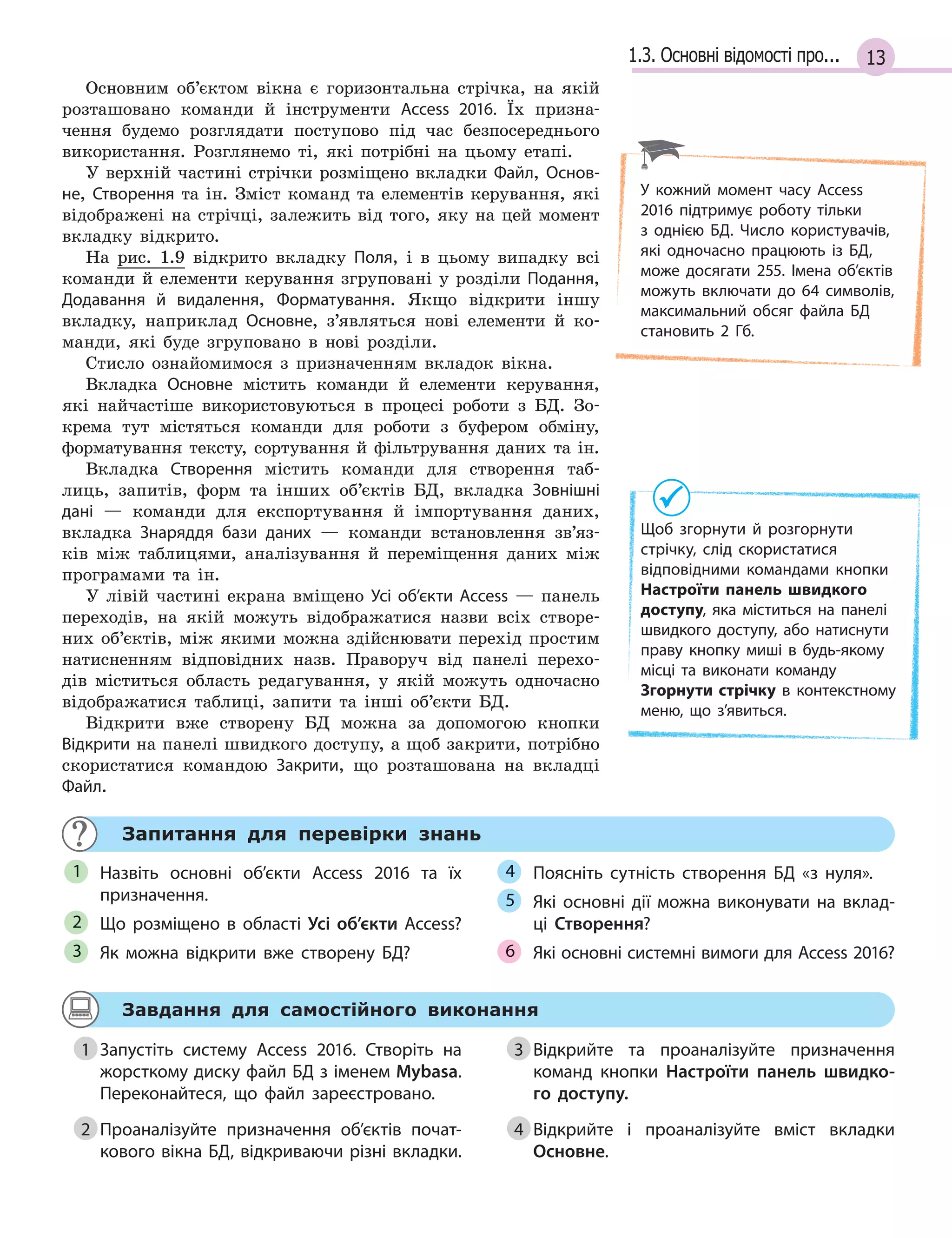 131.3. Основні відомості про...
Основним об’єктом вікна є горизонтальна стрічка, на якій
розташовано команди й інструменти Access 2016. Їх призна-
чення будемо розглядати поступово під час безпосереднього
використання. Розглянемо ті, які потрібні на цьому етапі.
У верхній частині стрічки розміщено вкладки Файл, Основ­
не, Створення та ін. Зміст команд та елементів керування, які
відображені на стрічці, залежить від того, яку на цей момент
вкладку відкрито.
На рис. 1.9 відкрито вкладку Поля, і в цьому випадку всі
команди й елементи керування згруповані у розділи Подання,
Додавання й  видалення, Форматування. Якщо відкрити іншу
вкладку, наприклад Основне, з’являться нові елементи й ко-
манди, які буде згруповано в нові розділи.
Стисло ознайомимося з призначенням вкладок вікна.
Вкладка Основне містить команди й елементи керування,
які найчастіше використовуються в процесі роботи з БД. Зо-
крема тут містяться команди для роботи з буфером обміну,
форматування тексту, сортування й фільтрування даних та ін.
Вкладка Створення містить команди для створення таб-
лиць, запитів, форм та інших об’єктів БД, вкладка Зовнішні
дані — команди для експортування й імпортування даних,
вкладка Знаряддя бази даних — команди встановлення зв’яз-
ків між таблицями, аналізування й переміщення даних між
програмами та ін.
У лівій частині екрана вміщено Усі об’єкти Access — панель
переходів, на якій можуть відображатися назви всіх створе-
них об’єктів, між якими можна здійснювати перехід простим
натисненням відповідних назв. Праворуч від панелі перехо-
дів міститься область редагування, у якій можуть одночасно
відображатися таблиці, запити та інші об’єкти БД.
Відкрити вже створену БД можна за допомогою кнопки
Відкрити на панелі швидкого доступу, а щоб закрити, потрібно
скористатися командою Закрити, що розташована на вкладці
Файл.
Запитання для перевірки знань
Назвіть основні об’єкти Access 2016 та їх
призначення.
Що розміщено в  області Усі об’єкти Access?
Як можна відкрити вже створену БД?
Поясніть сутність створення БД «з нуля».
Які основні дії можна виконувати на вклад­
ці Створення?
Які основні системні вимоги для Access 2016?
1
2
3
4
5
6
Завдання для самостійного виконання
1 Запустіть систему Access 2016. Створіть на
жорсткому диску файл БД з іменем Mybasa.
Переконайтеся, що файл зареєстровано.
2 Проаналізуйте призначення об’єктів почат­
кового вікна БД, відкриваючи різні вкладки.
3 Відкрийте та проаналізуйте призначення
команд кнопки Настроїти панель швидко-
го доступу.
4 Відкрийте і проаналізуйте вміст вкладки
Основне.
У кожний момент часу Access
2016 підтримує роботу тільки
з  однією БД. Число користувачів,
які одночасно працюють із БД,
може досягати 255. Імена об’єктів
можуть включати до 64 символів,
максимальний обсяг файла БД
становить 2  Гб.
Щоб згорнути й розгорнути
cтрічку, слід скористатися
відповідними командами кнопки
Настроїти панель швидкого
доступу, яка міститься на панелі
швидкого доступу, або натиснути
праву кнопку миші в  будь­якому
місці та виконати команду
Згорнути стрічку в  контекстному
меню, що з’явиться.
1 Запустіть систему Access 2016. Створіть на
2 Проаналізуйте призначення об’єктів почат­
3 Відкрийте та проаналізуйте призначення
4 Відкрийте і проаналізуйте вміст вкладки
 