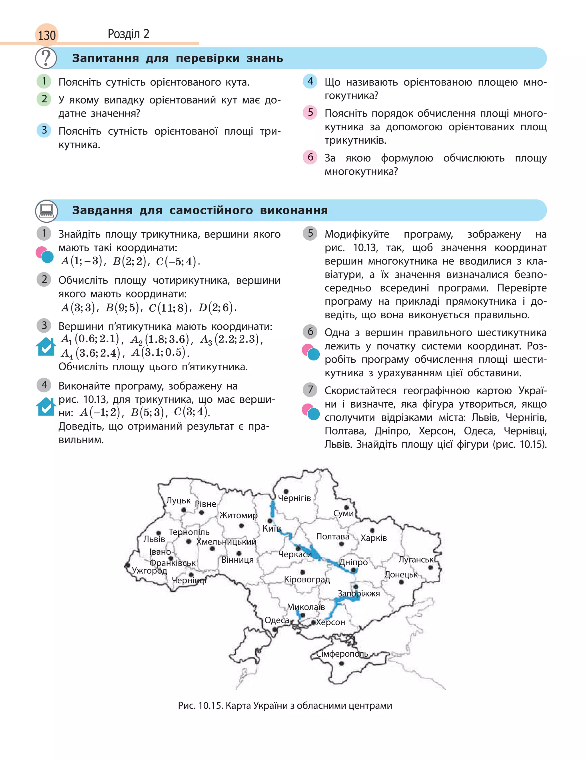 130 Розділ 2
Запитання для перевірки знань
Поясніть сутність орієнтованого кута.
У якому випадку орієнтований кут має до-
датне значення?
Поясніть сутність орієнтованої площі три-
кутника.
Що називають орієнтованою площею мно-
гокутника?
Поясніть порядок обчислення площі много-
кутника за допомогою орієнтованих площ
трикутників.
За якою формулою обчислюють площу
многокутника?
1
2
3
4
5
6
Завдання для самостійного виконання
Знайдіть площу трикутника, вершини якого
мають такі координати:
A 1 3; −( ), B 2 2;( ), C −( )5 4; .
Обчисліть площу чотирикутника, вершини
якого мають координати:
A 3 3;( ), B 9 5;( ), C 11 8;( ), D 2 6;( ).
Вершини п’ятикутника мають координати:
A1 0 6 2 1. ; .( ) , A2 1 8 3 6. ; .( ), A3 2 2 2 3. ; .( ),
A4 3 6 2 4. ; .( ), A 3 1 0 5. ; .( ).
Обчисліть площу цього п’ятикутника.
Виконайте програму, зображену на
рис.  10.13, для трикутника, що має верши-
ни: A −( )1 2; , B 5 3;( ), C 3 4;( ).
Доведіть, що отриманий результат є пра-
вильним.
Модифікуйте програму, зображену на
рис.  10.13, так, щоб значення координат
вершин многокутника не вводилися з  кла-
віатури, а  їх значення визначалися безпо-
середньо всередині програми. Перевірте
програму на прикладі прямокутника і  до-
ведіть, що вона виконується правильно.
Одна з вершин правильного шестикутника
лежить у початку системи координат. Роз-
робіть програму обчислення площі шести-
кутника з  урахуванням цієї обставини.
Скористайтеся географічною картою Украї-
ни і  визначте, яка фігура утвориться, якщо
сполучити відрізками міста: Львів, Чернігів,
Полтава, Дніпро, Херсон, Одеса, Чернівці,
Львів. Знайдіть площу цієї фігури (рис. 10.15).
1
2
3
4
5
6
7
Донецьк
Київ
Луцьк
Львів
Ужгород
Хмельницький
Чернівці
Вінниця
Черкаси
Кіровоград
Миколаїв
Херсон
Сімферополь
Одеса
Дніпро
ПолтаваТернопіль
Івано-
Франківськ
Рівне
Суми
Чернігів
Харків
Луганськ
Запоріжжя
Житомир
Рис. 10.15. Карта України з обласними центрами
 