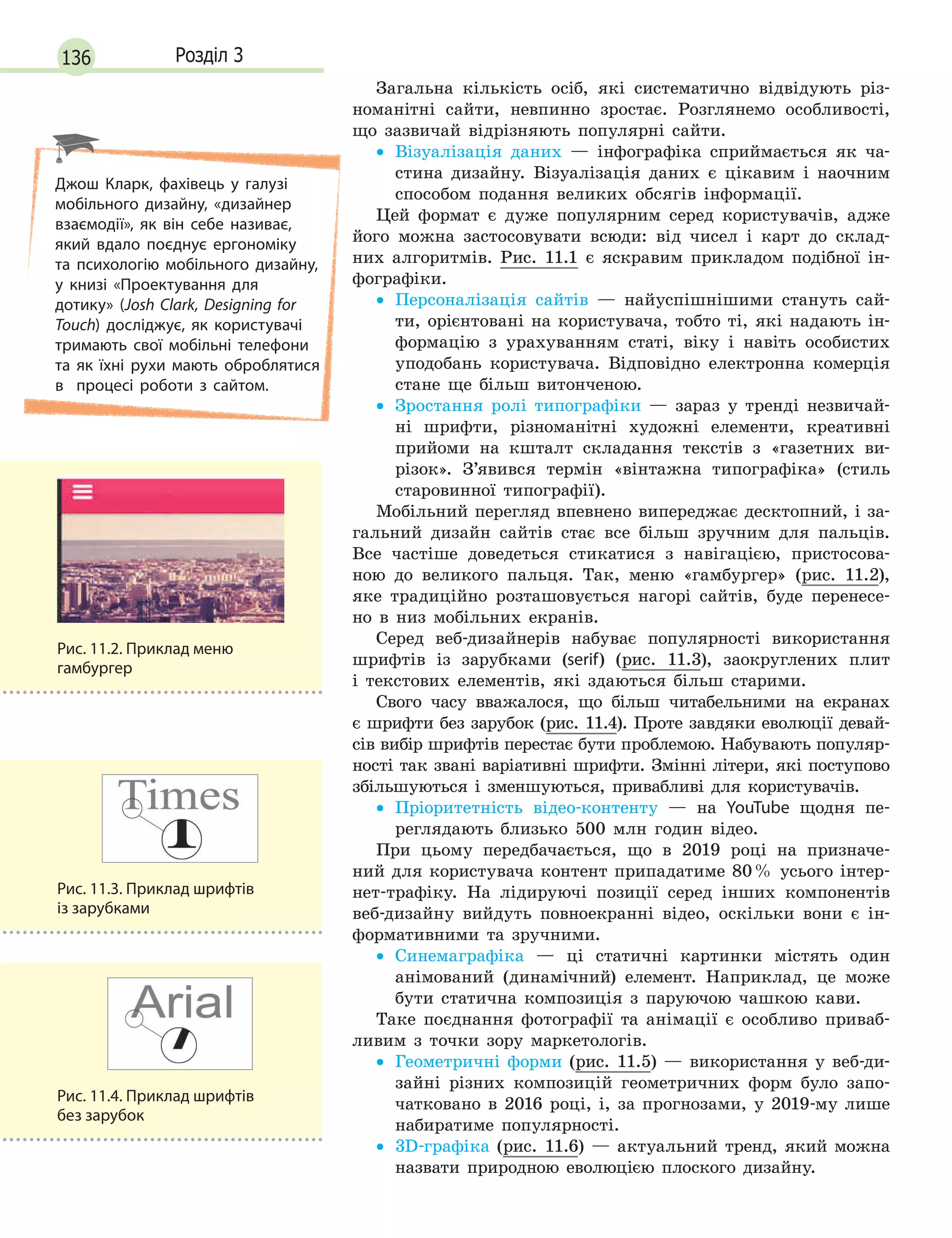 136 Розділ 3
Загальна кількість осіб, які систематично відвідують різ-
номанітні сайти, невпинно зростає. Розглянемо особливості,
що зазвичай відрізняють популярні сайти.
• Візуалізація даних — інфографіка сприймається як ча-
стина дизайну. Візуалізація даних є цікавим і наочним
способом подання великих обсягів інформації.
Цей формат є дуже популярним серед користувачів, адже
його можна застосовувати всюди: від чисел і карт до склад-
них алгоритмів. Рис. 11.1 є яскравим прикладом подібної ін-
фографіки.
• Персоналізація сайтів — найуспішнішими стануть сай-
ти, орієнтовані на користувача, тобто ті, які надають ін-
формацію з урахуванням статі, віку і навіть особистих
уподобань користувача. Відповідно електронна комерція
стане ще більш витонченою.
• Зростання ролі типографіки — зараз у тренді незвичай-
ні шрифти, різноманітні художні елементи, креативні
прийоми на кшталт складання текстів з «газетних ви-
різок». З’явився термін «вінтажна типографіка» (стиль
старовинної типографії).
Мобільний перегляд впевнено випереджає десктопний, і за-
гальний дизайн сайтів стає все більш зручним для пальців.
Все частіше доведеться стикатися з навігацією, пристосова-
ною до великого пальця. Так, меню «гамбургер» (рис. 11.2),
яке традиційно розташовується нагорі сайтів, буде перенесе-
но в низ мобільних екранів.
Серед веб-дизайнерів набуває популярності використання
шрифтів із зарубками (serif) (рис. 11.3), заокруглених плит
і текстових елементів, які здаються більш старими.
Свого часу вважалося, що більш читабельними на екранах
є шрифти без зарубок (рис. 11.4). Проте завдяки еволюції девай-
сів вибір шрифтів перестає бути проблемою. Набувають популяр-
ності так звані варіативні шрифти. Змінні літери, які поступово
збільшуються і зменшуються, привабливі для користувачів.
• Пріоритетність відео-контенту — на YouTube щодня пе-
реглядають близько 500 млн годин відео.
При цьому передбачається, що в 2019 році на призначе-
ний для користувача контент припадатиме 80% усього інтер-
нет-трафіку. На лідируючі позиції серед інших компонентів
веб-дизайну вийдуть повноекранні відео, оскільки вони є ін-
формативними та зручними.
• Синемаграфіка — ці статичні картинки містять один
анімований (динамічний) елемент. Наприклад, це може
бути статична композиція з паруючою чашкою кави.
Таке поєднання фотографії та анімації є особливо приваб-
ливим з точки зору маркетологів.
• Геометричні форми (рис. 11.5) — використання у веб-ди-
зайні різних композицій геометричних форм було запо-
чатковано в 2016 році, і, за прогнозами, у 2019-му лише
набиратиме популярності.
• 3D-графіка (рис. 11.6) — актуальний тренд, який можна
назвати природною еволюцією плоского дизайну.
Рис. 11.3. Приклад шрифтів
із зарубками
Рис. 11.2. Приклад меню
гамбургер
Рис. 11.4. Приклад шрифтів
без зарубок
Джош Кларк, фахівець у галузі
мобільного дизайну, «дизайнер
взаємодії», як він себе називає,
який вдало поєднує ергономіку
та  психологію мобільного дизайну,
у книзі «Проектування для
дотику» (Josh Clark, Designing for
Touch) досліджує, як користувачі
тримають свої мобільні телефони
та як їхні рухи мають оброблятися
в процесі роботи з сайтом.
 