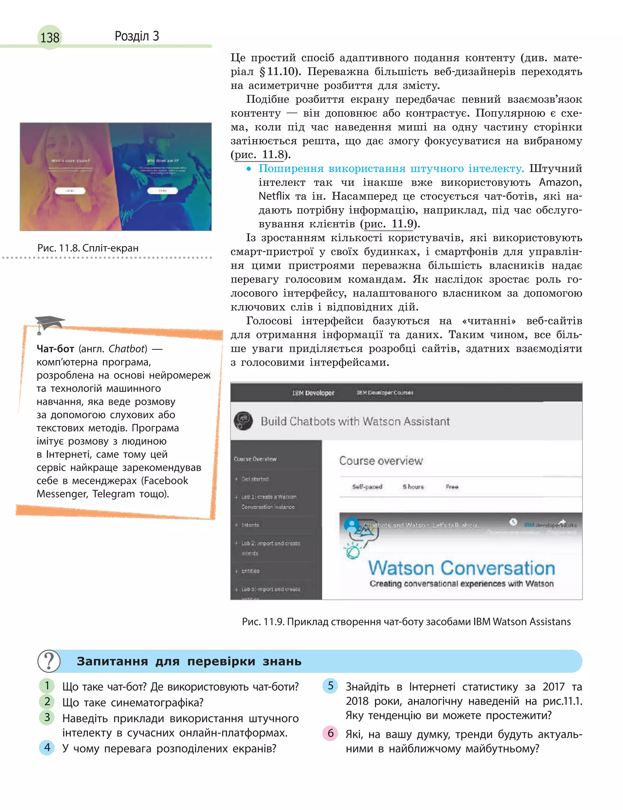 138 Розділ 3
Це простий спосіб адаптивного подання контенту (див. мате-
ріал §11.10). Переважна більшість веб-дизайнерів переходять
на асиметричне розбиття для змісту.
Подібне розбиття екрану передбачає певний взаємозв’язок
контенту — він доповнює або контрастує. Популярною є схе-
ма, коли під час наведення миші на одну частину сторінки
затінюється решта, що дає змогу фокусуватися на вибраному
(рис. 11.8).
• Поширення використання штучного інтелекту. Штучний
інтелект так чи інакше вже використовують Amazon,
Netflix та ін. Насамперед це стосується чат-ботів, які на-
дають потрібну інформацію, наприклад, під час обслуго-
вування клієнтів (рис. 11.9).
Із зростанням кількості користувачів, які використовують
смарт-пристрої у своїх будинках, і смартфонів для управлін-
ня цими пристроями переважна більшість власників надає
перевагу голосовим командам. Як наслідок зростає роль го-
лосового інтерфейсу, налаштованого власником за допомогою
ключових слів і відповідних дій.
Голосові інтерфейси базуються на «читанні» веб-сайтів
для отримання інформації та даних. Таким чином, все біль-
ше уваги приділяється розробці сайтів, здатних взаємодіяти
з голосовими інтерфейсами.
Рис. 11.9. Приклад створення чат-боту засобами IBM Watson Assistans
Запитання для перевірки знань
Що таке чат-бот? Де використовують чат-боти?
Що таке синематографіка?
Наведіть приклади використання штучного
інтелекту в  сучасних онлайн-платформах.
У чому перевага розподілених екранів?
Знайдіть в  Інтернеті статистику за 2017 та
2018 роки, аналогічну наведеній на рис.11.1.
Яку тенденцію ви можете простежити?
Які, на вашу думку, тренди будуть актуаль-
ними в  найближчому майбутньому?
1
2
3
4
5
6
Рис. 11.8. Cпліт-екран
Чат-бот (англ. Chatbot)  —
комп’ютерна програма,
розроблена на основі нейромереж
та технологій машинного
навчання, яка веде розмову
за допомогою слухових або
текстових методів. Програма
імітує розмову з  людиною
в  Інтернеті, саме тому цей
сервіс найкраще зарекомендував
себе в  месенджерах (Facebook
Messenger, Telegram тощо).
 