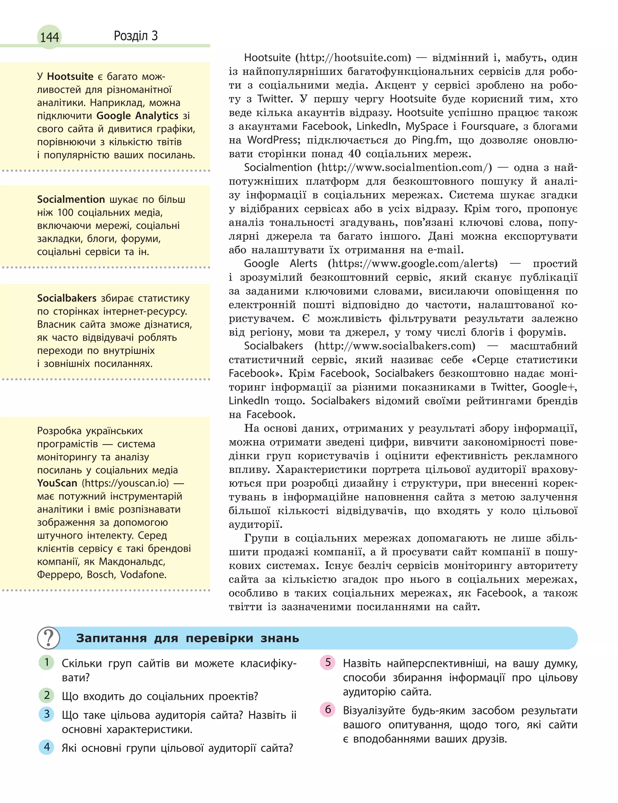 144 Розділ 3
Hootsuite (http://hootsuite.com) — відмінний і, мабуть, один
із найпопулярніших багатофункціональних сервісів для робо-
ти з соціальними медіа. Акцент у сервісі зроблено на робо-
ту з Twitter. У першу чергу Нootsuite буде корисний тим, хто
веде кілька акаунтів відразу. Hootsuite успішно працює також
з акаунтами Facebook, LinkedIn, MySpace і Foursquare, з блогами
на WordPress; підключається до Ping.fm, що дозволяє оновлю-
вати сторінки понад 40 соціальних мереж.
Socialmention (http://www.socialmention.com/) — одна з най-
потужніших платформ для безкоштовного пошуку й аналі-
зу інформації в соціальних мережах. Cистема шукає згадки
у відібраних сервісах або в усіх відразу. Крім того, пропонує
аналіз тональності згадувань, пов’язані ключові слова, попу-
лярні джерела та багато іншого. Дані можна експортувати
або налаштувати їх отримання на e-mail.
Google Alerts (https://www.google.com/alerts) — простий
і зрозумілий безкоштовний сервіс, який сканує публікації
за заданими ключовими словами, висилаючи оповіщення по
електронній пошті відповідно до частоти, налаштованої ко-
ристувачем. Є можливість фільтрувати результати залежно
від регіону, мови та джерел, у тому числі блогів і форумів.
Socialbakers (http://www.socialbakers.com) — масштабний
статистичний сервіс, який називає себе «Серце статистики
Facebook». Крім Facebook, Socialbakers безкоштовно надає моні-
торинг інформації за різними показниками в Twitter, Google+,
LinkedIn тощо. Socialbakers відомий своїми рейтингами брендів
на Facebook.
На основі даних, отриманих у результаті збору інформації,
можна отримати зведені цифри, вивчити закономірності пове-
дінки груп користувачів і оцінити ефективність рекламного
впливу. Характеристики портрета цільової аудиторії врахову-
ються при розробці дизайну і структури, при внесенні корек-
тувань в інформаційне наповнення сайта з метою залучення
більшої кількості відвідувачів, що входять у коло цільової
аудиторії.
Групи в соціальних мережах допомагають не лише збіль-
шити продажі компанії, а й просувати сайт компанії в пошу-
кових системах. Існує безліч сервісів моніторингу авторитету
сайта за кількістю згадок про нього в соціальних мережах,
особливо в таких соціальних мережах, як Facebook, а також
твітти із зазначеними посиланнями на сайт.
Запитання для перевірки знань
Скільки груп сайтів ви можете класифіку-
вати?
Що входить до соціальних проектів?
Що таке цільова аудиторія сайта? Назвіть іі
основні характеристики.
Які основні групи цільової аудиторії сайта?
Назвіть найперспективніші, на вашу думку,
способи збирання інформації про цільову
аудиторію сайта.
Візуалізуйте будь-яким засобом результати
вашого опитування, щодо того, які сайти
є  вподобаннями ваших друзів.
1
2
3
4
5
6
У Hootsuite є багато мож-
ливостей для різноманітної
аналітики. Наприклад, можна
підключити Google Analytics зі
свого сайта й дивитися графіки,
порівнюючи з кількістю твітів
і  популярністю ваших посилань.
Socialmention шукає по більш
ніж 100 соціальних медіа,
включаючи мережі, соціальні
закладки, блоги, форуми,
соціальні сервіси та ін.
Socialbakers збирає статистику
по сторінках інтернет-ресурсу.
Власник сайта зможе дізнатися,
як часто відвідувачі роблять
переходи по внутрішніх
і  зовнішніх посиланнях.
Розробка українських
програмістів  — система
моніторингу та аналізу
посилань у соціальних медіа
YouScan (https://youscan.io) —
має потужний інструментарій
аналітики і вміє розпізнавати
зображення за допомогою
штучного інтелекту. Серед
клієнтів сервісу є такі брендові
компанії, як Макдональдс,
Ферреро, Bosch, Vodafone.
 