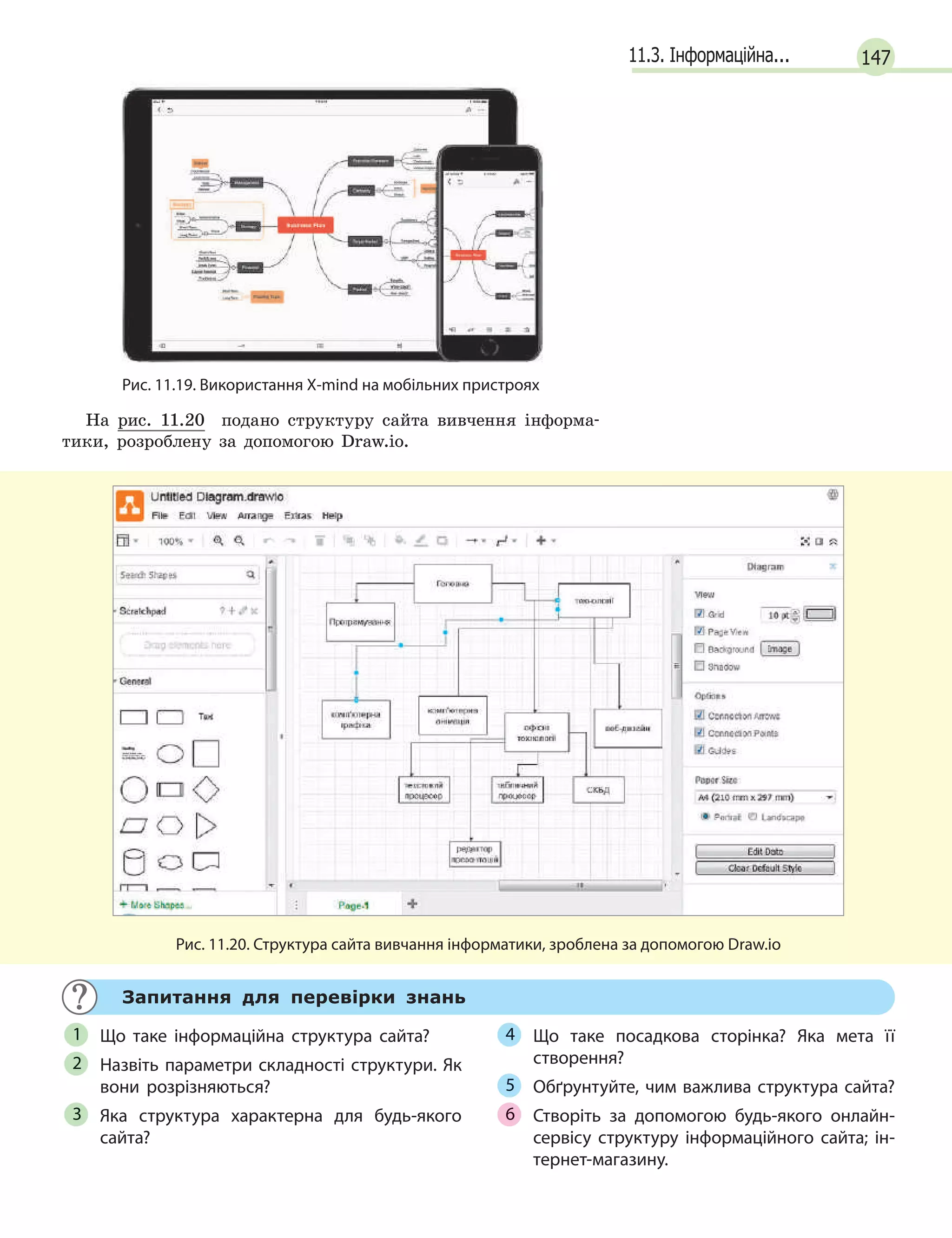 14711.3. Інформаційна...
Рис. 11.19. Використання Х-mind на мобільних пристроях
На рис. 11.20 подано структуру сайта вивчення інформа-
тики, розроблену за допомогою Draw.io.
Рис. 11.20. Структура сайта вивчання інформатики, зроблена за допомогою Draw.io
Запитання для перевірки знань
Що таке інформаційна структура сайта?
Назвіть параметри складності структури. Як
вони розрізняються?
Яка структура характерна для будь-якого
сайта?
Що таке посадкова сторінка? Яка мета її
створення?
Обґрунтуйте, чим важлива структура сайта?
Створіть за допомогою будь-якого онлайн-
сервісу структуру інформаційного сайта; ін-
тернет-магазину.
1
2
3
4
5
6
 