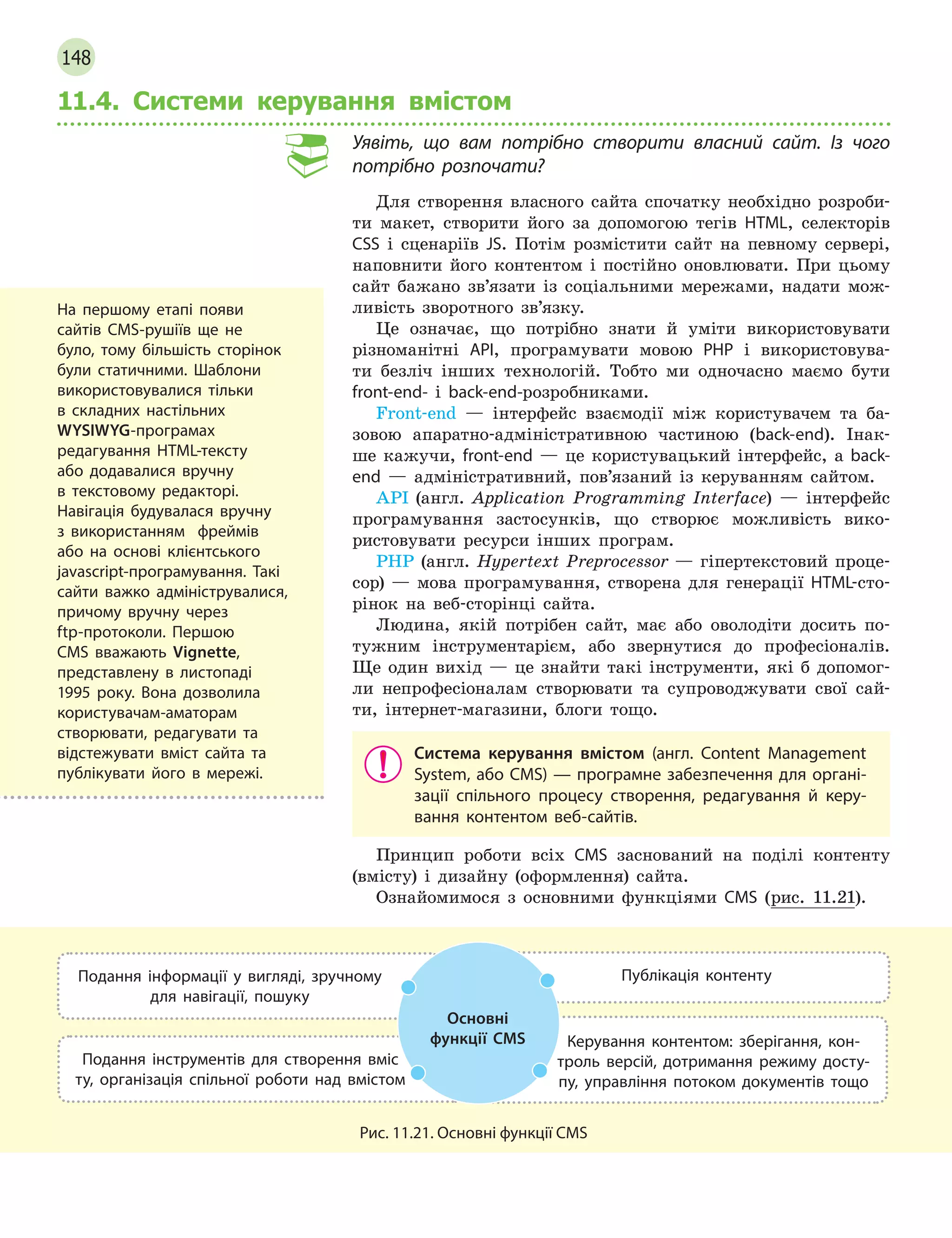 148
11.4. Системи керування вмістом
Уявіть, що вам потрібно створити власний сайт. Із чого
потрібно розпочати?
Для створення власного сайта спочатку необхідно розроби-
ти макет, створити його за допомогою тегів HTML, селекторів
CSS і сценаріїв JS. Потім розмістити сайт на певному сервері,
наповнити його контентом і постійно оновлювати. При цьому
сайт бажано зв’язати із соціальними мережами, надати мож-
ливість зворотного зв’язку.
Це означає, що потрібно знати й уміти використовувати
різноманітні API, програмувати мовою PHP і використовува-
ти безліч інших технологій. Тобто ми одночасно маємо бути
front-end- і back-end-розробниками.
Front-end — інтерфейс взаємодії між користувачем та ба-
зовою апаратно-адміністративною частиною (back-end). Інак-
ше кажучи, front-end — це користувацький інтерфейс, а back-
end — адміністративний, пов’язаний із керуванням сайтом.
API  (англ. Application Programming Interface) — інтерфейс
програмування застосунків, що створює можливість вико-
ристовувати ресурси інших програм.
PHP (англ. Hypertext Preprocessor — гіпертекстовий проце-
сор) — мова програмування, створена для генерації HTML-сто-
рінок на веб-сторінці сайта.
Людина, якій потрібен сайт, має або оволодіти досить по-
тужним інструментарієм, або звернутися до професіоналів.
Ще один вихід — це знайти такі інструменти, які б допомог-
ли непрофесіоналам створювати та супроводжувати свої сай-
ти, інтернет-магазини, блоги тощо.
Система керування вмістом (англ. Content Management
System, або CMS) — програмне забезпечення для органі-
зації спільного процесу створення, редагування й  керу-
вання контентом веб-сайтів.
Принцип роботи всіх CMS заснований на поділі контенту
(вмісту) і дизайну (оформлення) сайта.
Ознайомимося з основними функціями CMS (рис. 11.21).
Подання інформації у  вигляді, зручному
для навігації, пошуку
Публікація контенту
Подання інструментів для створення вміс­
ту, організація спільної роботи над вмістом
Керування контентом: зберігання, кон-
троль версій, дотримання режиму досту-
пу, управління потоком документів тощо
Основні
функції CMS
Рис. 11.21. Основні функції CMS
На першому етапі появи
сайтів CMS-рушіїв ще не
було, тому більшість сторінок
були статичними. Шаблони
використовувалися тільки
в  складних настільних
WYSIWYG-програмах
редагування HTML-тексту
або додавалися вручну
в текстовому редакторі.
Навігація будувалася вручну
з використанням фреймів
або на основі клієнтського
javascript-програмування. Такі
сайти важко адмініструвалися,
причому вручну через
ftp-протоколи. Першою
CMS вважають Vignette,
представлену в листопаді
1995 року. Вона дозволила
користувачам-аматорам
створювати, редагувати та
відстежувати вміст сайта та
публікувати його в мережі.
 