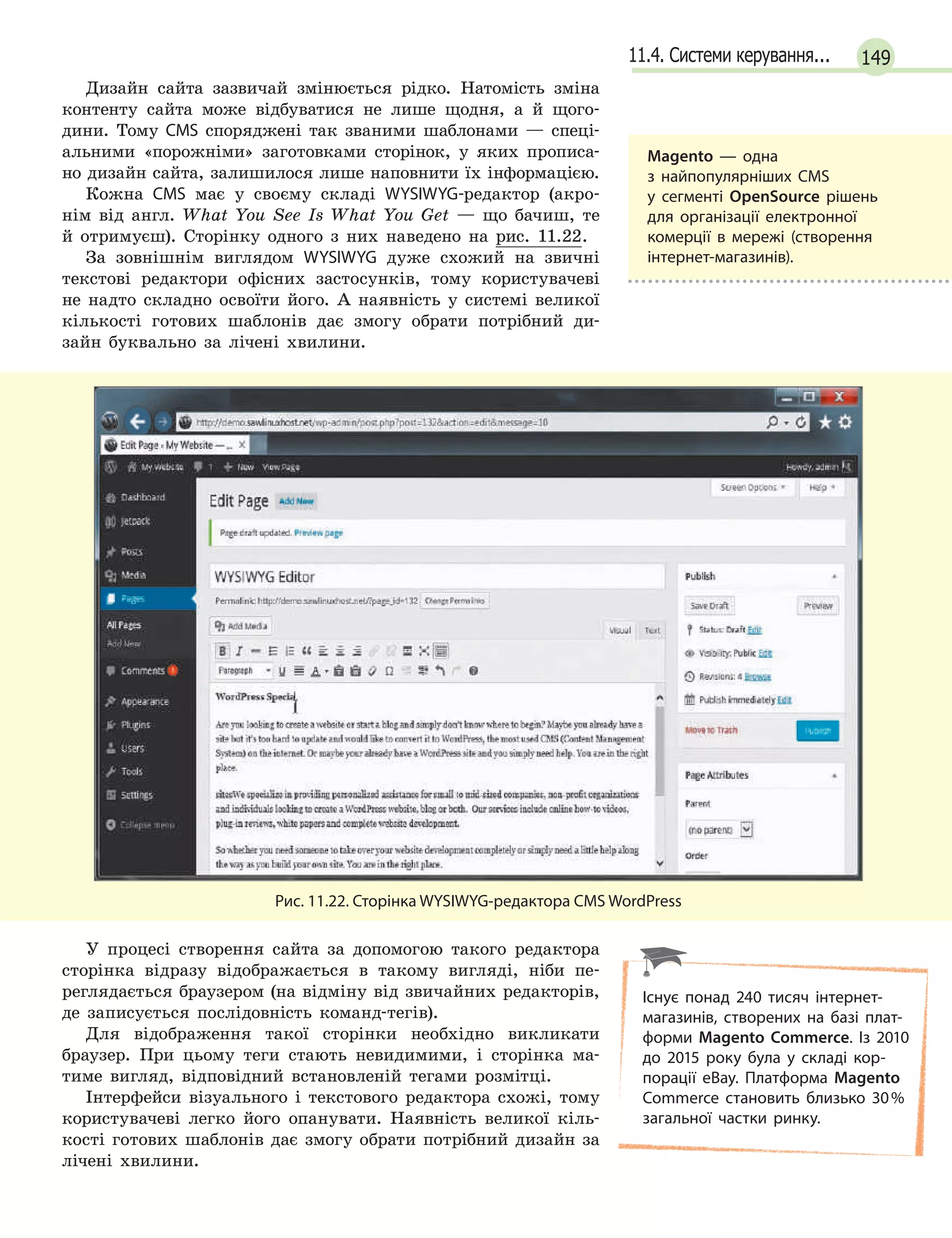 14911.4. Системи керування...
Дизайн сайта зазвичай змінюється рідко. Натомість зміна
контенту сайта може відбуватися не лише щодня, а й щого-
дини. Тому CMS споряджені так званими шаблонами — спеці-
альними «порожніми» заготовками сторінок, у яких прописа-
но дизайн сайта, залишилося лише наповнити їх інформацією.
Кожна CMS має у своєму складі WYSIWYG-редактор (акро-
нім від англ. What You See Is What You Get — що бачиш, те
й отримуєш). Сторінку одного з них наведено на рис. 11.22.
За зовнішнім виглядом WYSIWYG дуже схожий на звичні
текстові редактори офісних застосунків, тому користувачеві
не надто складно освоїти його. А наявність у системі великої
кількості готових шаблонів дає змогу обрати потрібний ди-
зайн буквально за лічені хвилини.
Рис. 11.22. Сторінка WYSIWYG-редактора CMS WordPress
У процесі створення сайта за допомогою такого редактора
сторінка відразу відображається в такому вигляді, ніби пе-
реглядається браузером (на відміну від звичайних редакторів,
де записується послідовність команд-тегів).
Для відображення такої сторінки необхідно викликати
браузер. При цьому теги стають невидимими, і сторінка ма-
тиме вигляд, відповідний встановленій тегами розмітці.
Інтерфейси візуального і текстового редактора схожі, тому
користувачеві легко його опанувати. Наявність великої кіль-
кості готових шаблонів дає змогу обрати потрібний дизайн за
лічені хвилини.
Magento — одна
з  найпопулярніших CMS
у  сегменті OpenSource рішень
для організації електронної
комерції в мережі (створення
інтернет-магазинів).
Існує понад 240 тисяч інтернет-
магазинів, створених на базі плат-
форми Magento Commerce. Із 2010
до 2015 року була у складі кор-
порації eBay. Платформа Magento
Commerce становить близько 30%
загальної частки ринку.
 