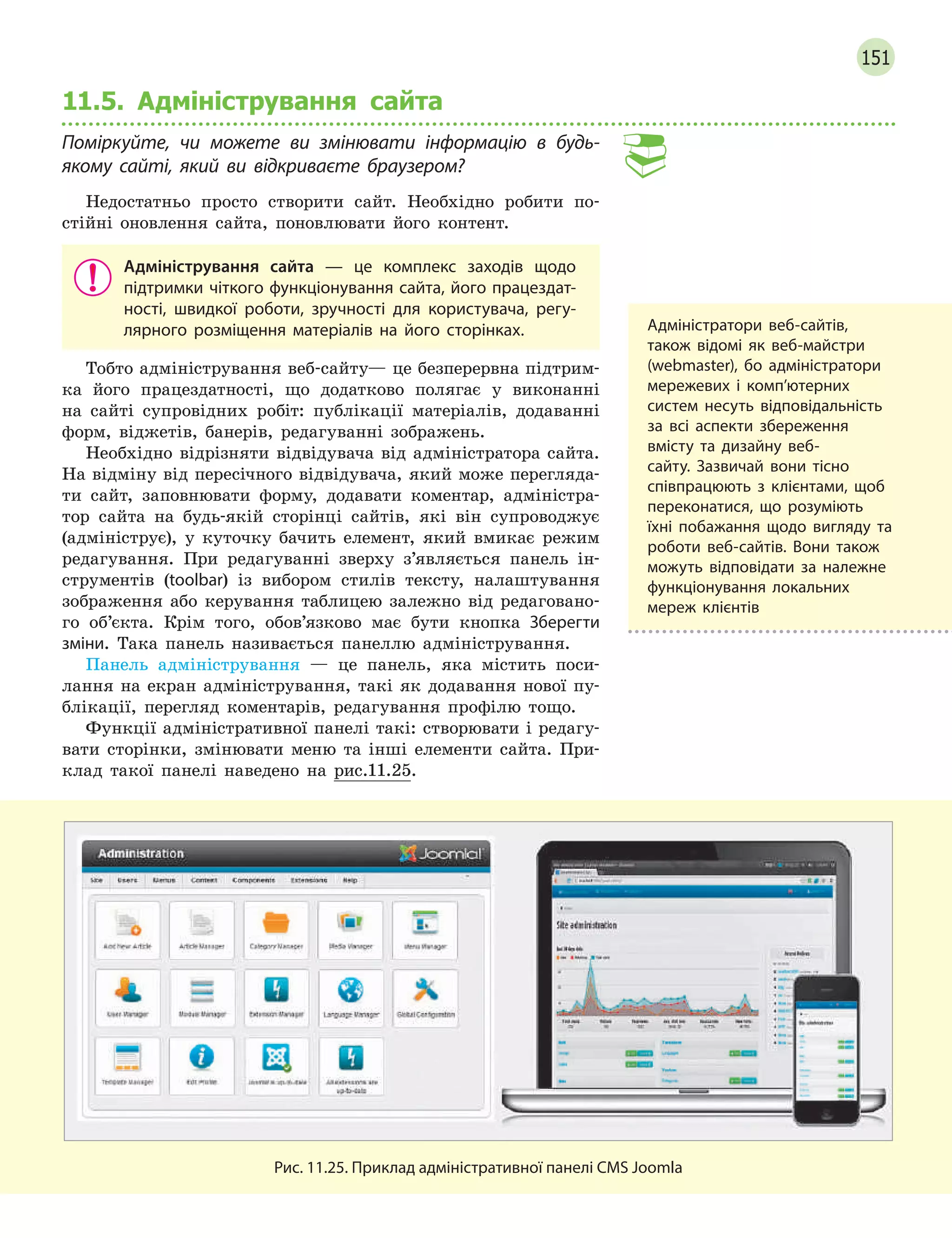 151
11.5. Адміністрування сайта
Поміркуйте, чи можете ви змінювати інформацію в будь-
якому сайті, який ви відкриваєте браузером?
Недостатньо просто створити сайт. Необхідно робити по-
стійні оновлення сайта, поновлювати його контент.
Адміністрування сайта  — це комплекс заходів щодо
підтримки чіткого функціонування сайта, його працездат-
ності, швидкої роботи, зручності для користувача, регу-
лярного розміщення матеріалів на його сторінках.
Тобто адміністрування веб-сайту— це безперервна підтрим-
ка його працездатності, що додатково полягає у виконанні
на сайті супровідних робіт: публікації матеріалів, додаванні
форм, віджетів, банерів, редагуванні зображень.
Необхідно відрізняти відвідувача від адміністратора сайта.
На відміну від пересічного відвідувача, який може перегляда-
ти сайт, заповнювати форму, додавати коментар, адміністра-
тор сайта на будь-якій сторінці сайтів, які він супроводжує
(адмініструє), у куточку бачить елемент, який вмикає режим
редагування. При редагуванні зверху з’являється панель ін-
струментів (toolbar) із вибором стилів тексту, налаштування
зображення або керування таблицею залежно від редаговано-
го об’єкта. Крім того, обов’язково має бути кнопка Зберегти
зміни. Така панель називається панеллю адміністрування.
Панель адміністрування — це панель, яка містить поси-
лання на екран адміністрування, такі як додавання нової пу-
блікації, перегляд коментарів, редагування профілю тощо.
Функції адміністративної панелі такі: створювати і редагу-
вати сторінки, змінювати меню та інші елементи сайта. При-
клад такої панелі наведено на рис.11.25.
Рис. 11.25. Приклад адміністративної панелі CMS Joomla
Адміністратори веб-сайтів,
також відомі як веб-майстри
(webmaster), бо адміністратори
мережевих і комп’ютерних
систем несуть відповідальність
за всі аспекти збереження
вмісту та дизайну веб-
сайту. Зазвичай вони тісно
співпрацюють з клієнтами, щоб
переконатися, що розуміють
їхні побажання щодо вигляду та
роботи веб-сайтів. Вони також
можуть відповідати за належне
функціонування локальних
мереж клієнтів
 