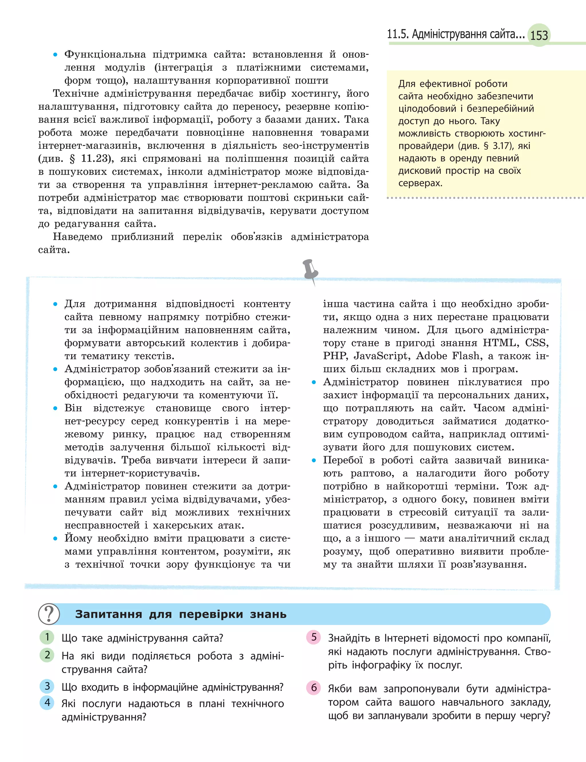 15311.5. Адміністрування сайта...
• Функціональна підтримка сайта: встановлення й онов-
лення модулів (інтеграція з платіжними системами,
форм тощо), налаштування корпоративної пошти
Технічне адміністрування передбачає вибір хостингу, його
налаштування, підготовку сайта до переносу, резервне копію-
вання всієї важливої інформації, роботу з базами даних. Така
робота може передбачати повноцінне наповнення товарами
інтернет-магазинів, включення в діяльність seo-інструментів
(див. § 11.23), які спрямовані на поліпшення позицій сайта
в пошукових системах, інколи адміністратор може відповіда-
ти за створення та управління інтернет-рекламою сайта. За
потреби адміністратор має створювати поштові скриньки сай-
та, відповідати на запитання відвідувачів, керувати доступом
до редагування сайта.
Наведемо приблизний перелік обов'язків адміністратора
сайта.
• Для дотримання відповідності контенту
сайта певному напрямку потрібно стежи-
ти за інформаційним наповненням сайта,
формувати авторський колектив і добира-
ти тематику текстів.
• Адміністратор зобов'язаний стежити за ін-
формацією, що надходить на сайт, за не-
обхідності редагуючи та коментуючи її.
• Він відстежує становище свого інтер-
нет-ресурсу серед конкурентів і на мере-
жевому ринку, працює над створенням
методів залучення більшої кількості від-
відувачів. Треба вивчати інтереси й запи-
ти інтернет-користувачів.
• Адміністратор повинен стежити за дотри-
манням правил усіма відвідувачами, убез-
печувати сайт від можливих технічних
несправностей і хакерських атак.
• Йому необхідно вміти працювати з систе-
мами управління контентом, розуміти, як
з технічної точки зору функціонує та чи
інша частина сайта і що необхідно зроби-
ти, якщо одна з них перестане працювати
належним чином. Для цього адміністра-
тору стане в пригоді знання HTML, CSS,
PHP, JavaScript, Adobe Flash, а також ін-
ших більш складних мов і програм.
• Адміністратор повинен піклуватися про
захист інформації та персональних даних,
що потрапляють на сайт. Часом адміні-
стратору доводиться займатися додатко-
вим супроводом сайта, наприклад оптимі-
зувати його для пошукових систем.
• Перебої в роботі сайта зазвичай виника-
ють раптово, а налагодити його роботу
потрібно в найкоротші терміни. Тож ад-
міністратор, з одного боку, повинен вміти
працювати в стресовій ситуації та зали-
шатися розсудливим, незважаючи ні на
що, а з іншого — мати аналітичний склад
розуму, щоб оперативно виявити пробле-
му та знайти шляхи її розв’язування.
Запитання для перевірки знань
Що таке адміністрування сайта?
На які види поділяється робота з  адміні-
стрування сайта?
Що входить в інформаційне адміністрування?
Які послуги надаються в  плані технічного
адміністрування?
Знайдіть в Інтернеті відомості про компанії,
які надають послуги адміністрування. Ство-
ріть інфографіку їх послуг.
Якби вам запропонували бути адміністра-
тором сайта вашого навчального закладу,
щоб ви запланували зробити в першу чергу?
1
2
3
4
5
6
Для ефективної роботи
сайта необхідно забезпечити
цілодобовий і безперебійний
доступ до нього. Таку
можливість створюють хостинг-
провайдери (див. § 3.17), які
надають в оренду певний
дисковий простір на своїх
серверах.
 