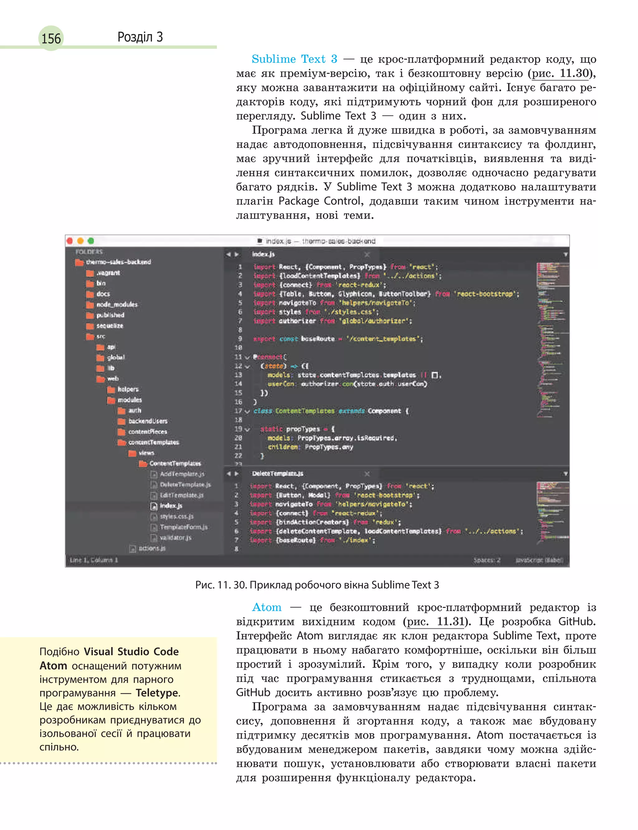 156 Розділ 3
Sublime Text 3 — це крос-платформний редактор коду, що
має як преміум-версію, так і безкоштовну версію (рис. 11.30),
яку можна завантажити на офіційному сайті. Існує багато ре-
дакторів коду, які підтримують чорний фон для розширеного
перегляду. Sublime Text 3 — один з них.
Програма легка й дуже швидка в роботі, за замовчуванням
надає автодоповнення, підсвічування синтаксису та фолдинг,
має зручний інтерфейс для початківців, виявлення та виді-
лення синтаксичних помилок, дозволяє одночасно редагувати
багато рядків. У Sublime Text 3 можна додатково налаштувати
плагін Package Control, додавши таким чином інструменти на-
лаштування, нові теми.
Рис. 11. 30. Приклад робочого вікна Sublime Text 3
Atom — це безкоштовний крос-платформний редактор із
відкритим вихідним кодом (рис. 11.31). Це розробка GitHub.
Інтерфейс Atom виглядає як клон редактора Sublime Text, проте
працювати в ньому набагато комфортніше, оскільки він більш
простий і зрозумілий. Крім того, у випадку коли розробник
під час програмування стикається з труднощами, спільнота
GitHub досить активно розв’язує цю проблему.
Програма за замовчуванням надає підсвічування синтак-
сису, доповнення й згортання коду, а також має вбудовану
підтримку десятків мов програмування. Atom постачається із
вбудованим менеджером пакетів, завдяки чому можна здійс-
нювати пошук, установлювати або створювати власні пакети
для розширення функціоналу редактора.
Подібно Visual Studio Code
Atom оснащений потужним
інструментом для парного
програмування  — Teletype.
Це дає можливість кільком
розробникам приєднуватися до
ізольованої сесії й  працювати
спільно.
 