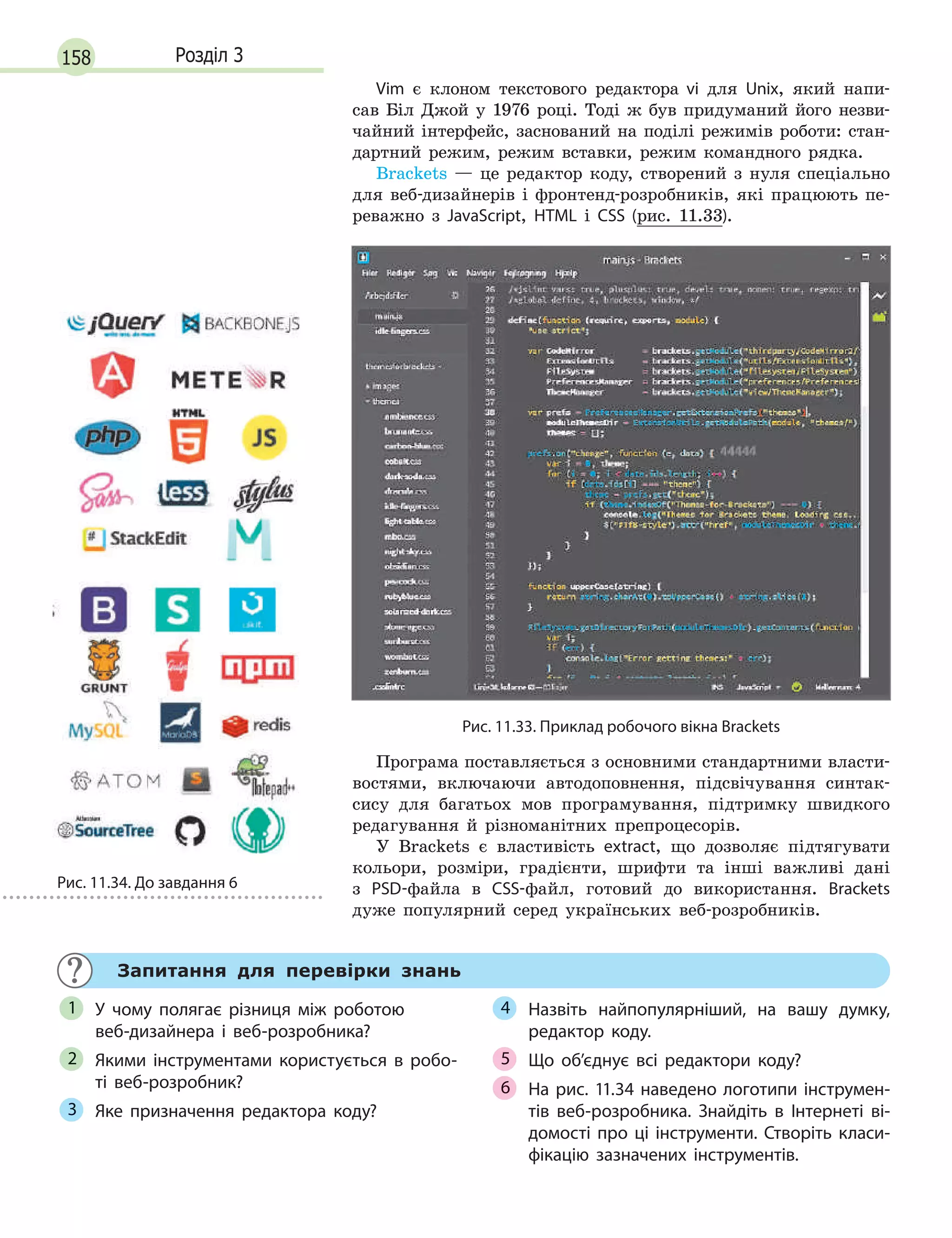 158 Розділ 3
Vim є клоном текстового редактора vi для Unix, який напи-
сав Біл Джой у 1976 році. Тоді ж був придуманий його незви-
чайний інтерфейс, заснований на поділі режимів роботи: стан-
дартний режим, режим вставки, режим командного рядка.
Brackets — це редактор коду, створений з нуля спеціально
для веб-дизайнерів і фронтенд-розробників, які працюють пе-
реважно з JavaScript, HTML і CSS (рис. 11.33).
Рис. 11.33. Приклад робочого вікна Brackets
Програма поставляється з основними стандартними власти-
востями, включаючи автодоповнення, підсвічування синтак-
сису для багатьох мов програмування, підтримку швидкого
редагування й різноманітних препроцесорів.
У Brackets є властивість extract, що дозволяє підтягувати
кольори, розміри, градієнти, шрифти та інші важливі дані
з PSD-файла в CSS-файл, готовий до використання. Brackets
дуже популярний серед українських веб-розробників.
Запитання для перевірки знань
У чому полягає різниця між роботою
веб-дизайнера і  веб-розробника?
Якими інструментами користується в  робо-
ті веб-розробник?
Яке призначення редактора коду?
Назвіть найпопулярніший, на вашу думку,
редактор коду.
Що об’єднує всі редактори коду?
На рис. 11.34 наведено логотипи інструмен-
тів веб-розробника. Знайдіть в  Інтернеті ві-
домості про ці інструменти. Створіть класи-
фікацію зазначених інструментів.
1
2
3
4
Що об’єднує всі редактори коду?5
На рис. 11.34 наведено логотипи інструмен-6 На рис. 11.34 наведено логотипи інструмен-6 На рис. 11.34 наведено логотипи інструмен-
Рис. 11.34. До завдання 6
 