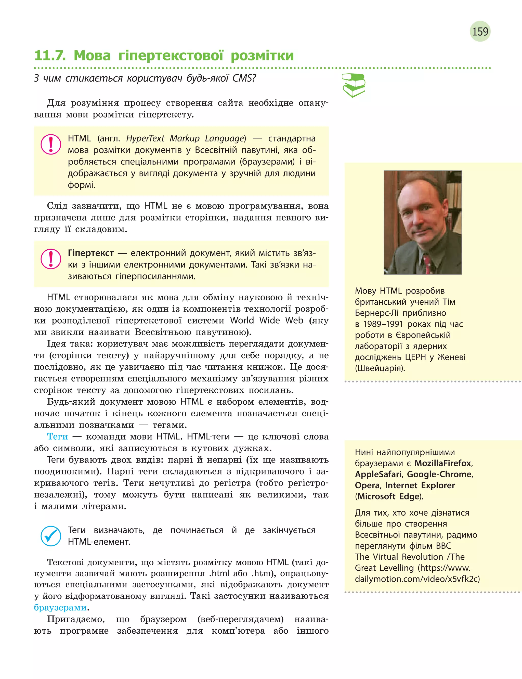 159
11.7. Мова гіпертекстової розмітки
З  чим стикається користувач будь-якої CMS?
Для розуміння процесу створення сайта необхідне опану-
вання мови розмітки гіпертексту.
HTML (англ. HyperText Markup Language)  — стандартна
мова розмітки документів у  Всесвітній павутині, яка об-
робляється спеціальними програмами (браузерами) і  ві-
дображається у вигляді документа у зручній для людини
формі.
Слід зазначити, що HTML не є мовою програмування, вона
призначена лише для розмітки сторінки, надання певного ви-
гляду її складовим.
Гіпертекст  — електронний документ, який містить зв’яз-
ки з іншими електронними документами. Такі зв’язки на-
зиваються гіперпосиланнями.
HTML створювалася як мова для обміну науковою й техніч-
ною документацією, як один із компонентів технології розроб-
ки розподіленої гіпертекстової системи World Wide Web (яку
ми звикли називати Всесвітньою павутиною).
Ідея така: користувач має можливість переглядати докумен-
ти (сторінки тексту) у найзручнішому для себе порядку, а не
послідовно, як це узвичаєно під час читання книжок. Це дося-
гається створенням спеціального механізму зв’язування різних
сторінок тексту за допомогою гіпертекстових посилань.
Будь-який документ мовою HTML є набором елементів, вод-
ночас початок і кінець кожного елемента позначається спеці-
альними позначками — тегами.
Теги — команди мови HTML. HTML-теги — це ключові слова
або символи, які записуються в кутових дужках.
Теги бувають двох видів: парні й непарні (їх ще називають
поодинокими). Парні теги складаються з відкриваючого і за-
криваючого тегів. Теги нечутливі до регістра (тобто регістро-
незалежні), тому можуть бути написані як великими, так
і малими літерами.
Теги визначають, де починається й  де закінчується
HTML-елемент.
Текстові документи, що містять розмітку мовою HTML (такі до-
кументи зазвичай мають розширення .html або .htm), опрацьову-
ються спеціальними застосунками, які відображають документ
у його відформатованому вигляді. Такі застосунки називаються
браузерами.
Пригадаємо, що браузером (веб-переглядачем) назива-
ють програмне забезпечення для комп’ютера або іншого
Мову HTML розробив
британський учений Тім
Бернерс-Лі приблизно
в  1989–1991 роках під час
роботи в  Європейській
лабораторії з  ядерних
досліджень ЦЕРН у 
­
Женеві
(Швейцарія).
Нині найпопулярнішими
браузерами є  MozillaFirefox,
AppleSafari, Google-Chrome,
Opera, Internet Explorer
(Microsoft Edge).
Для тих, хто хоче дізнатися
більше про створення
Всесвітньої павутини, радимо
переглянути фільм BBC
The Virtual Revolution /The
Great Levelling (https://www.
dailymotion.com/video/x5vfk2c)
 