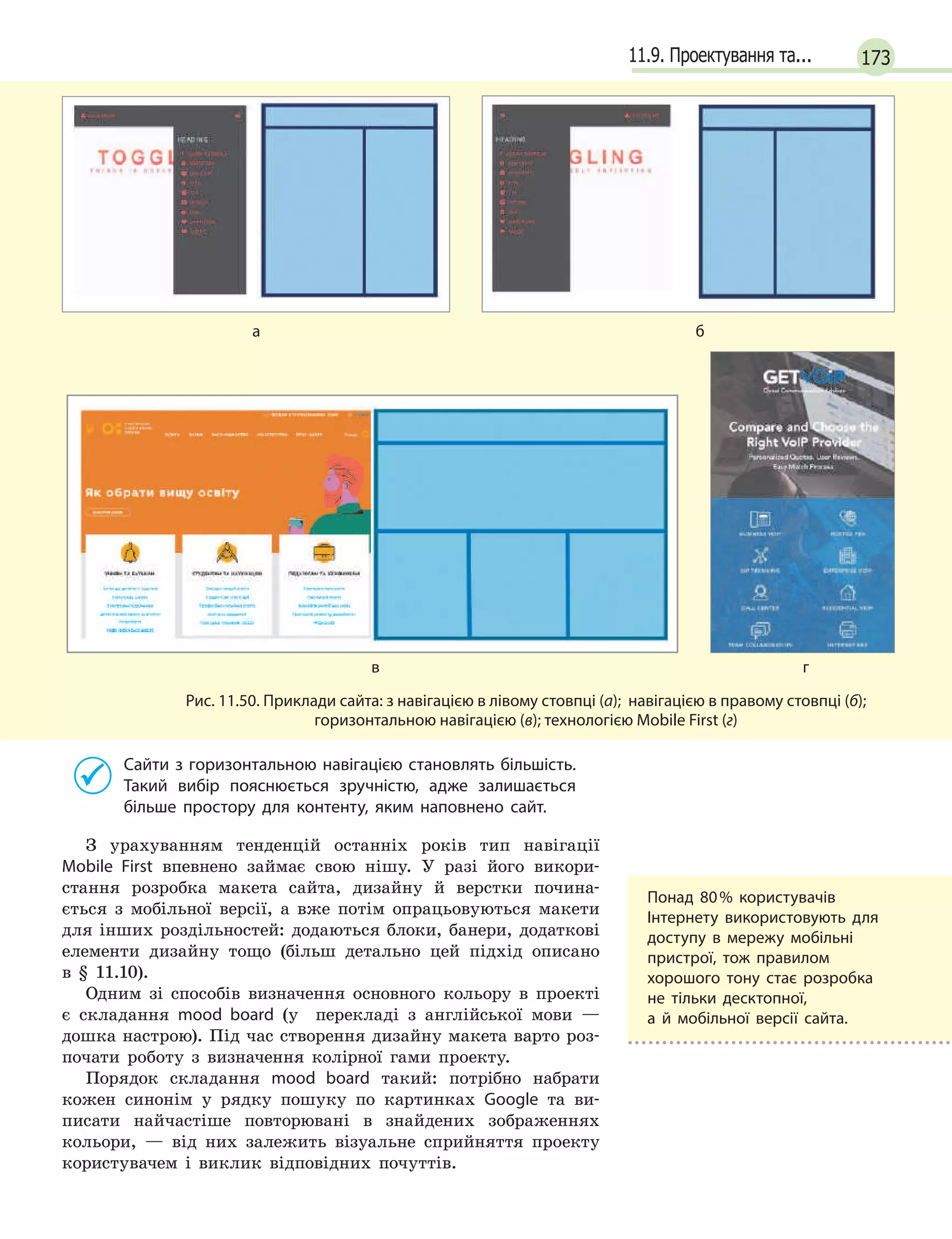17311.9. Проектування та...

аб
вг
Рис. 11.50. Приклади сайта: з навігацією в лівому стовпці (а); навігацією в правому стовпці (б); 
горизонтальною навігацією (в); технологією Mobile First (г)
Сайти з горизонтальною навігацією становлять більшість.
Такий вибір пояснюється зручністю, адже залишається
більше простору для контенту, яким наповнено сайт.
З урахуванням тенденцій останніх років тип навігації
Mobile First впевнено займає свою нішу. У разі його викори-
стання розробка макета сайта, дизайну й верстки почина-
ється з мобільної версії, а вже потім опрацьовуються макети
для інших роздільностей: додаються блоки, банери, додаткові
елементи дизайну тощо (більш детально цей підхід описано
в § 11.10).
Одним зі способів визначення основного кольору в проекті 
є складання mood board (у  перекладі з англійської мови —
дошка настрою). Під час створення дизайну макета варто роз-
почати роботу з визначення колірної гами проекту.
Порядок складання mood board такий: потрібно набрати
кожен синонім у рядку пошуку по картинках Google та ви-
писати найчастіше повторювані в знайдених зображеннях
кольори, — від них залежить візуальне сприйняття проекту
користувачем і виклик відповідних почуттів.
Понад 80 % користувачів
Інтернету використовують для
доступу в  мережу мобільні
пристрої, тож правилом
хорошого тону стає розробка
не тільки десктопної,
а  й  мобільної версії сайта.
 