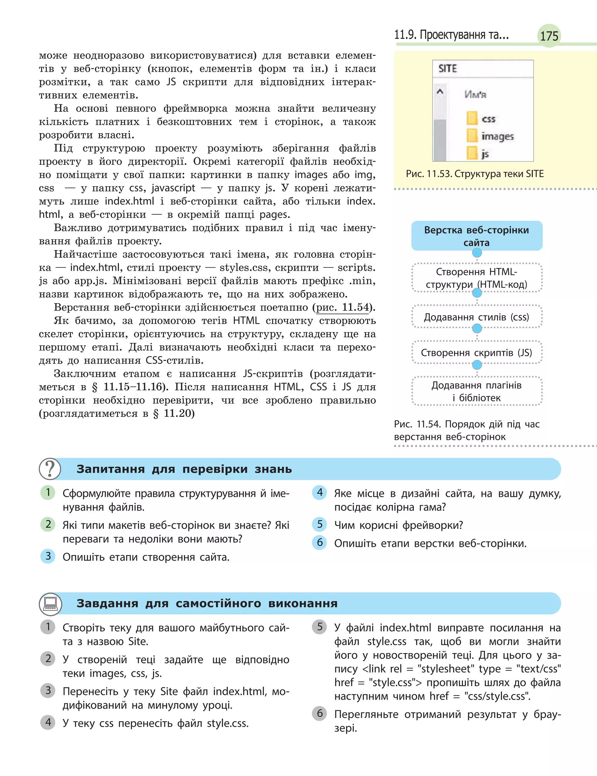 17511.9. Проектування та...
може неодноразово використовуватися) для вставки елемен-
тів у веб-сторінку (кнопок, елементів форм та ін.) і класи
розмітки, а так само JS скрипти для відповідних інтерак-
тивних елементів.
На основі певного фреймворка можна знайти величезну
кількість платних і безкоштовних тем і сторінок, а також
розробити власні.
Під структурою проекту розуміють зберігання файлів
проекту в його директорії. Окремі категорії файлів необхід-
но поміщати у свої папки: картинки в папку images або img,
css — у папку css, javascript — у папку js. У корені лежати-
муть лише index.html і веб-сторінки сайта, або тільки index.
html, а веб-сторінки — в окремій папці pages.
Важливо дотримуватись подібних правил і під час імену-
вання файлів проекту.
Найчастіше застосовуються такі імена, як головна сторін-
ка — index.html, стилі проекту — styles.css, скрипти — scripts.
js або app.js. Мінімізовані версії файлів мають префікс .min,
назви картинок відображають те, що на них зображено.
Верстання веб-сторінки здійснюється поетапно (рис. 11.54).
Як бачимо, за допомогою тегів HTML спочатку створюють
скелет сторінки, орієнтуючись на структуру, складену ще на
першому етапі. Далі визначають необхідні класи та перехо-
дять до написання CSS-стилів.
Заключним етапом є написання JS-скриптів (розглядати-
меться в § 11.15–11.16). Після написання HTML, CSS і JS для
сторінки необхідно перевірити, чи все зроблено правильно
(розглядатиметься в § 11.20)
Запитання для перевірки знань
Сформулюйте правила структурування й  іме-
нування файлів.
Які типи макетів веб-сторінок ви знаєте? Які
переваги та недоліки вони мають?
Опишіть етапи створення сайта.
Яке місце в  дизайні сайта, на вашу думку,
посідає колірна гама?
Чим корисні фрейворки?
Опишіть етапи верстки веб-сторінки.
1
2
3
4
5
6
Завдання для самостійного виконання
Створіть теку для вашого майбутнього сай-
та з  назвою Site.
У створеній теці задайте ще відповідно
теки images, css, js.
Перенесіть у  теку Site файл index.html, мо-
дифікований на минулому уроці.
У теку сss перенесіть файл style.css.
У файлі index.html виправте посилання на
файл style.css так, щоб ви могли знайти
його у  новоствореній теці. Для цього у  за-
пису link rel = stylesheet type = text/css
href = style.css пропишіть шлях до файла
наступним чином href = css/style.css.
Перегляньте отриманий результат у  брау-
зері.
1
2
3
4
5
6
Рис. 11.53. Структура теки SITE
Верстка веб-сторінки
сайта
Створення HTML-
структури (HTML-код)
Додавання стилів (css)
Створення скриптів (JS)
Додавання плагінів
і бібліотек
Рис. 11.54. Порядок дій під час
верстання веб-сторінок
 