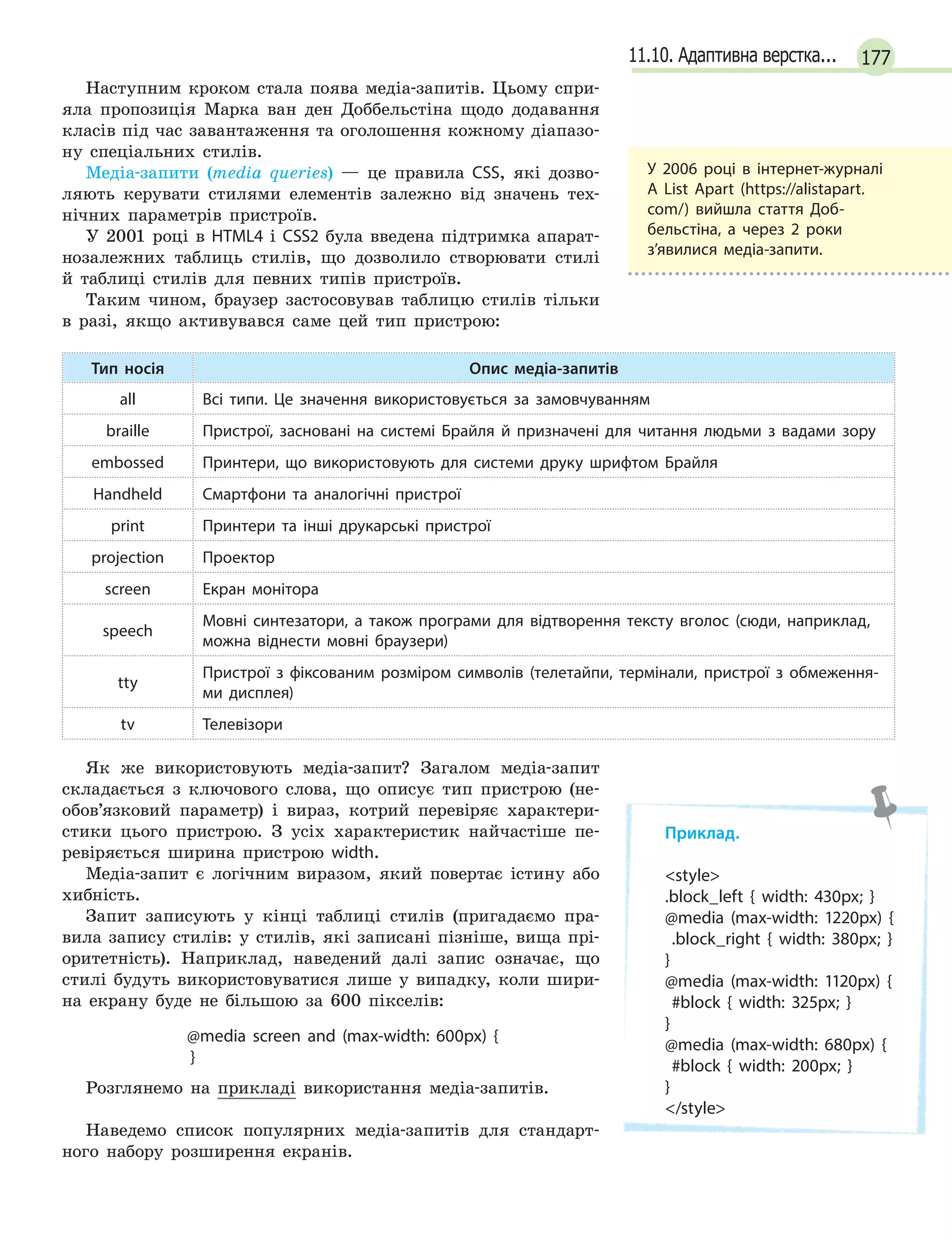 17711.10. Адаптивна верстка...
Наступним кроком стала поява медіа-запитів. Цьому спри-
яла пропозиція Марка ван ден Доббельстіна щодо додавання
класів під час завантаження та оголошення кожному діапазо-
ну спеціальних стилів.
Медіа-запити (media queries) — це правила CSS, які дозво-
ляють керувати стилями елементів залежно від значень тех-
нічних параметрів пристроїв.
У 2001 році в HTML4 і CSS2 була введена підтримка апарат-
нозалежних таблиць стилів, що дозволило створювати стилі
й таблиці стилів для певних типів пристроїв.
Таким чином, браузер застосовував таблицю стилів тільки
в разі, якщо активувався саме цей тип пристрою:
Тип носія Опис медіа-запитів
all Всі типи. Це значення використовується за замовчуванням
braille Пристрої, засновані на системі Брайля й  призначені для читання людьми з  вадами зору
embossed Принтери, що використовують для системи друку шрифтом Брайля
Handheld Смартфони та аналогічні пристрої
print Принтери та інші друкарські пристрої
projection Проектор
screen Екран монітора
speech
Мовні синтезатори, а  також програми для відтворення тексту вголос (сюди, наприклад,
можна віднести мовні браузери)
tty
Пристрої з  фіксованим розміром символів (телетайпи, термінали, пристрої з  обмеження-
ми дисплея)
tv Телевізори
Як же використовують медіа-запит? Загалом медіа-запит
складається з ключового слова, що описує тип пристрою (не-
обов’язковий параметр) і вираз, котрий перевіряє характери-
стики цього пристрою. З усіх характеристик найчастіше пе-
ревіряється ширина пристрою width.
Медіа-запит є логічним виразом, який повертає істину або
хибність.
Запит записують у кінці таблиці стилів (пригадаємо пра-
вила запису стилів: у стилів, які записані пізніше, вища прі-
оритетність). Наприклад, наведений далі запис означає, що
стилі будуть використовуватися лише у випадку, коли шири-
на екрану буде не більшою за 600 пікселів:
@media screen and (max-width: 600px) {
}
Розглянемо на прикладі використання медіа-запитів.
Наведемо список популярних медіа-запитів для стандарт-
ного набору розширення екранів.
У  2006 році в  інтернет-журналі
A List Apart (https://alistapart.
com/) вийшла стаття Доб-
бельстіна, а  через 2 роки
з’явилися медіа-запити.
Приклад.
style
.block_left { width: 430px; }
@media (max-width: 1220px) {
  .block_right { width: 380px; }
}
@media (max-width: 1120px) {
  #block { width: 325px; }
}
@media (max-width: 680px) {
#block { width: 200px; }
}
/style
 