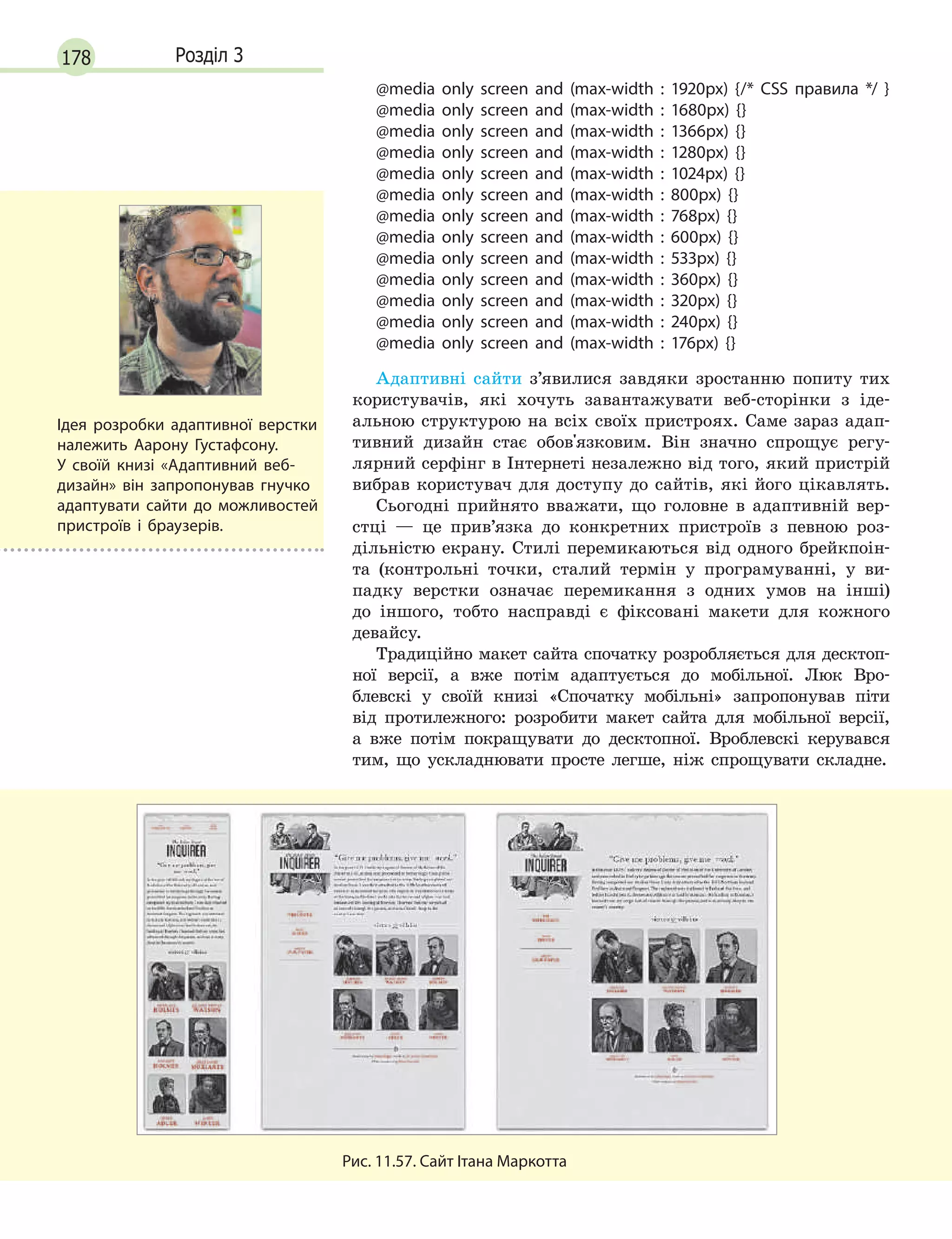 178 Розділ 3
@media only screen and (max-width : 1920px) {/* CSS правила */ }
@media only screen and (max-width : 1680px) {}
@media only screen and (max-width : 1366px) {}
@media only screen and (max-width : 1280px) {}
@media only screen and (max-width : 1024px) {}
@media only screen and (max-width : 800px) {}
@media only screen and (max-width : 768px) {}
@media only screen and (max-width : 600px) {}
@media only screen and (max-width : 533px) {}
@media only screen and (max-width : 360px) {}
@media only screen and (max-width : 320px) {}
@media only screen and (max-width : 240px) {}
@media only screen and (max-width : 176px) {}
Адаптивні сайти з’явилися завдяки зростанню попиту тих
користувачів, які хочуть завантажувати веб-сторінки з іде-
альною структурою на всіх своїх пристроях. Саме зараз адап-
тивний дизайн стає обов'язковим. Він значно спрощує регу-
лярний серфінг в Інтернеті незалежно від того, який пристрій
вибрав користувач для доступу до сайтів, які його цікавлять.
Сьогодні прийнято вважати, що головне в адаптивній вер-
стці — це прив’язка до конкретних пристроїв з певною роз-
дільністю екрану. Стилі перемикаються від одного брейкпоін-
та (контрольні точки, сталий термін у програмуванні, у ви-
падку верстки означає перемикання з одних умов на інші)
до іншого, тобто насправді є фіксовані макети для кожного
девайсу.
Традиційно макет сайта спочатку розробляється для десктоп-
ної версії, а вже потім адаптується до мобільної. Люк Вро-
блевскі у своїй книзі «Спочатку мобільні» запропонував піти
від протилежного: розробити макет сайта для мобільної версії,
а вже потім покращувати до десктопної. Вроблевскі керувався
тим, що ускладнювати просте легше, ніж спрощувати складне.
Рис. 11.57. Сайт Ітана Маркотта
Ідея розробки адаптивної верстки
належить Аарону Густафсону.
У  своїй книзі «Адаптивний веб-
дизайн» він запропонував гнучко
адаптувати сайти до можливостей
пристроїв і  браузерів.
 