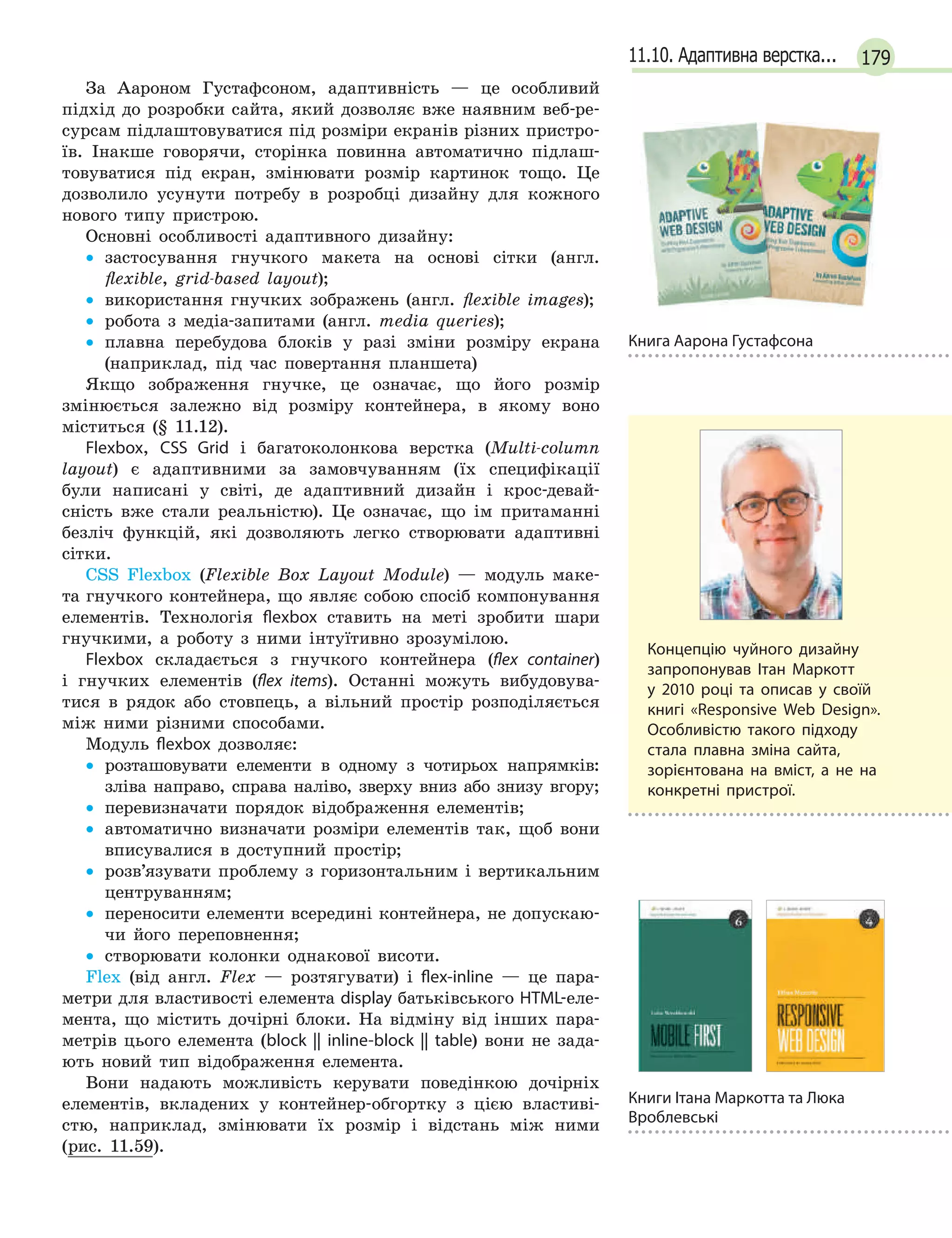 17911.10. Адаптивна верстка...
Книга Аарона Густафсона
За Аароном Густафсоном, адаптивність — це особливий
підхід до розробки сайта, який дозволяє вже наявним веб-ре-
сурсам підлаштовуватися під розміри екранів різних пристро-
їв. Інакше говорячи, сторінка повинна автоматично підлаш-
товуватися під екран, змінювати розмір картинок тощо. Це
дозволило усунути потребу в розробці дизайну для кожного
нового типу пристрою.
Основні особливості адаптивного дизайну:
• застосування гнучкого макета на основі сітки (англ.
ﬂexible, grid-based layout);
• використання гнучких зображень (англ. ﬂexible images);
• робота з медіа-запитами (англ. media queries);
• плавна перебудова блоків у разі зміни розміру екрана
(наприклад, під час повертання планшета)
Якщо зображення гнучке, це означає, що його розмір
змінюється залежно від розміру контейнера, в якому воно
міститься (§ 11.12).
Flexbox, CSS Grid і багатоколонкова верстка (Multi-column
layout) є адаптивними за замовчуванням (їх специфікації
були написані у світі, де адаптивний дизайн і крос-девай-
сність вже стали реальністю). Це означає, що ім притаманні
безліч функцій, які дозволяють легко створювати адаптивні
сітки.
CSS Flexbox (Flexible Box Layout Module) — модуль маке-
та гнучкого контейнера, що являє собою спосіб компонування
елементів. Технологія flexbox ставить на меті зробити шари
гнучкими, а роботу з ними інтуїтивно зрозумілою.
Flexbox складається з гнучкого контейнера (flex container)
і гнучких елементів (flex items). Останні можуть вибудовува-
тися в рядок або стовпець, а вільний простір розподіляється
між ними різними способами.
Модуль flexbox дозволяє:
• розташовувати елементи в одному з чотирьох напрямків:
зліва направо, справа наліво, зверху вниз або знизу вгору;
• перевизначати порядок відображення елементів;
• автоматично визначати розміри елементів так, щоб вони
вписувалися в доступний простір;
• розв’язувати проблему з горизонтальним і вертикальним
центруванням;
• переносити елементи всередині контейнера, не допускаю-
чи його переповнення;
• створювати колонки однакової висоти.
Flex (від англ. Flex — розтягувати) і flex-inline — це пара-
метри для властивості елемента display батьківського HTML-еле-
мента, що містить дочірні блоки. На відміну від інших пара-
метрів цього елемента (block || inline-block || table) вони не зада-
ють новий тип відображення елемента.
Вони надають можливість керувати поведінкою дочірніх
елементів, вкладених у контейнер-обгортку з цією властиві-
стю, наприклад, змінювати їх розмір і відстань між ними
(рис. 11.59).
Концепцію чуйного дизайну
запропонував Ітан Маркотт
у  2010 році та описав у  своїй
книгі «Responsive Web Design».
Особливістю такого підходу
стала плавна зміна сайта,
зорієнтована на вміст, а  не на
конкретні пристрої.
Книги Ітана Маркотта та Люка
Вроблевські
 