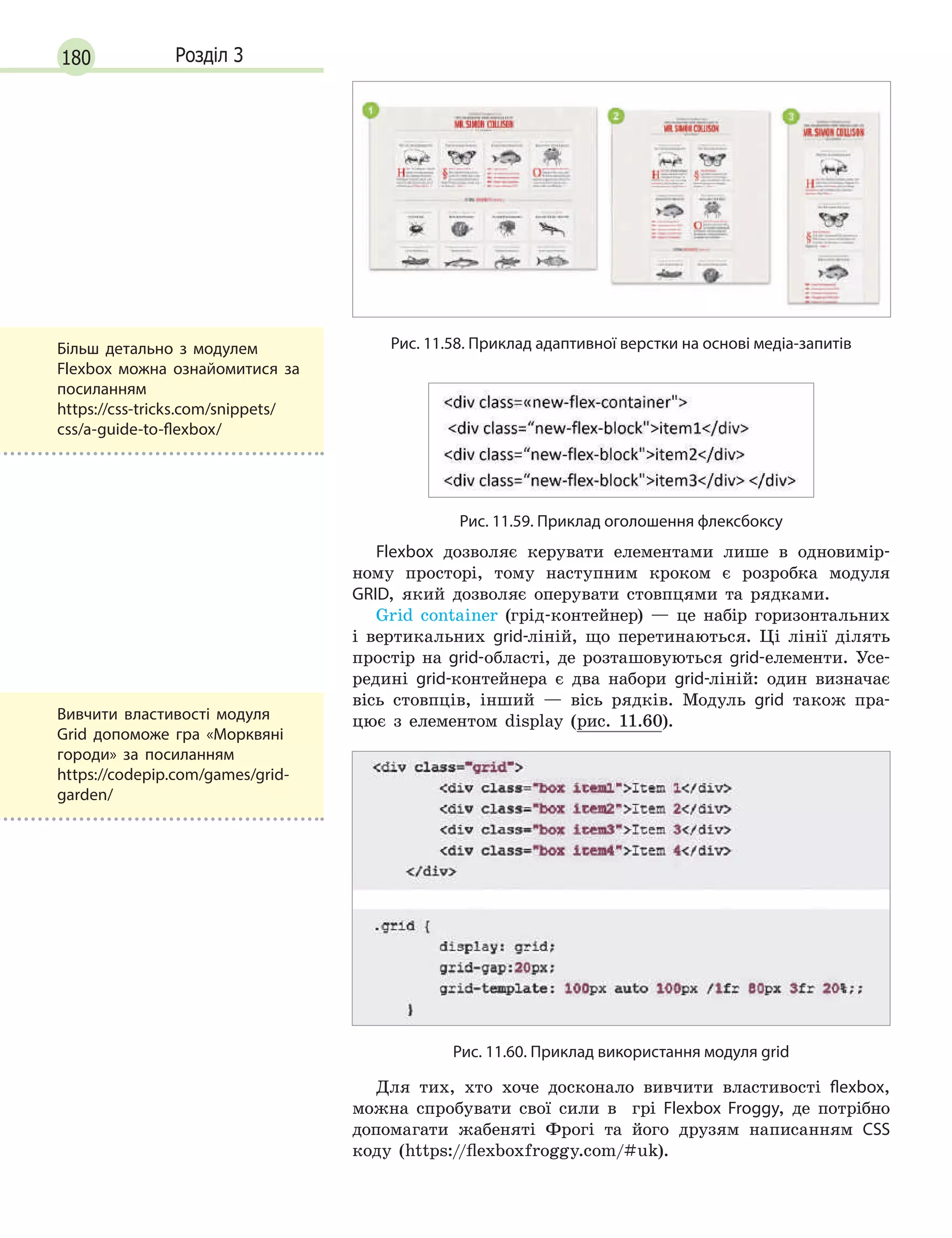 180 Розділ 3
Рис. 11.58. Приклад адаптивної верстки на основі медіа-запитів
Рис. 11.59. Приклад оголошення флексбоксу
Flexbox дозволяє керувати елементами лише в одновимір-
ному просторі, тому наступним кроком є розробка модуля
GRID, який дозволяє оперувати стовпцями та рядками.
Grid container (грід-контейнер) — це набір горизонтальних
і вертикальних grid-ліній, що перетинаються. Ці лінії ділять
простір на grid-області, де розташовуються grid-елементи. Усе-
редині grid-контейнера є два набори grid-ліній: один визначає
вісь стовпців, інший — вісь рядків. Модуль grid також пра-
цює з елементом display (рис. 11.60).
Рис. 11.60. Приклад використання модуля grid
Для тих, хто хоче досконало вивчити властивості flexbox,
можна спробувати свої сили в  грі Flexbox Froggy, де потрібно
допомагати жабеняті Фрогі та його друзям написанням CSS
коду (https://flexboxfroggy.com/#uk).
Вивчити властивості модуля
Grid допоможе гра «Морквяні
городи» за посиланням
https://codepip.com/games/grid-
garden/
Більш детально з модулем
Flexbox можна ознайомитися за
посиланням
https://css-tricks.com/snippets/
css/a-guide-to-flexbox/
 