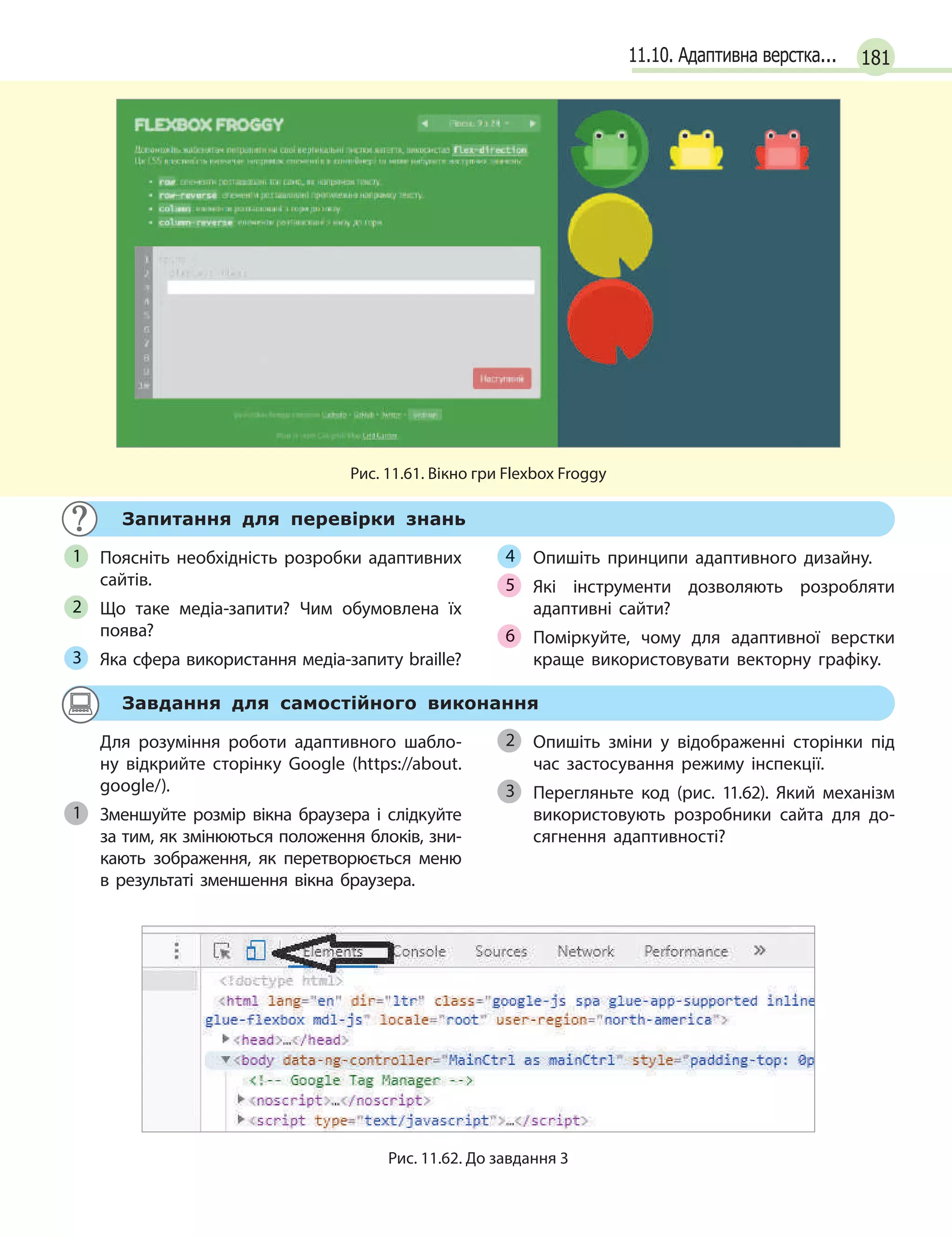 18111.10. Адаптивна верстка...
Рис. 11.61. Вікно гри Flexbox Froggy
Запитання для перевірки знань
Поясніть необхідність розробки адаптивних
сайтів.
Що таке медіа-запити? Чим обумовлена їх
поява?
Яка сфера використання медіа-запиту braille?
Опишіть принципи адаптивного дизайну.
Які інструменти дозволяють розробляти
адаптивні сайти?
Поміркуйте, чому для адаптивної верстки
краще використовувати векторну графіку.
1
2
3
4
5
6
Завдання для самостійного виконання
Для розуміння роботи адаптивного шабло-
ну відкрийте сторінку Google (https://about.
google/).
Зменшуйте розмір вікна браузера і  слідкуйте
за тим, як змінюються положення блоків, зни-
кають зображення, як перетворюється меню
в результаті зменшення вікна браузера.
Опишіть зміни у  відображенні сторінки під
час застосування режиму інспекції.
Перегляньте код (рис. 11.62). Який механізм
використовують розробники сайта для до-
сягнення адаптивності?
1
2
3
Рис. 11.62. До завдання 3
 