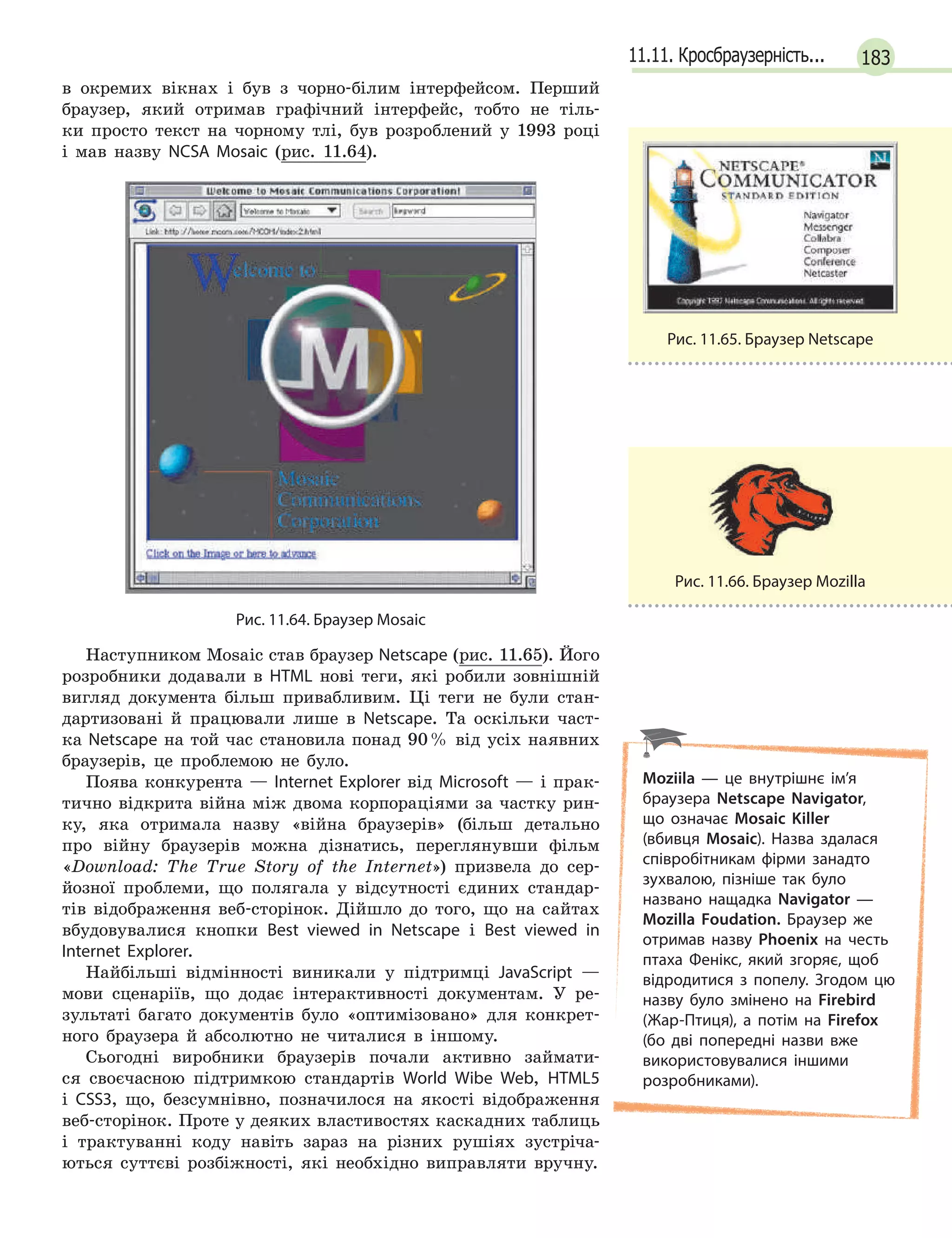 18311.11. Кросбраузерність...
в окремих вікнах і був з чорно-білим інтерфейсом. Перший
браузер, який отримав графічний інтерфейс, тобто не тіль-
ки просто текст на чорному тлі, був розроблений у 1993 році
і мав назву NCSA Mosaic (рис. 11.64).
Рис. 11.64. Браузер Mosaic
Наступником Mosaic став браузер Netscape (рис. 11.65). Його
розробники додавали в HTML нові теги, які робили зовнішній
вигляд документа більш привабливим. Ці теги не були стан-
дартизовані й працювали лише в Netscape. Та оскільки част-
ка Netscape на той час становила понад 90% від усіх наявних
браузерів, це проблемою не було.
Поява конкурента — Internet Explorer від Microsoft — і прак-
тично відкрита війна між двома корпораціями за частку рин-
ку, яка отримала назву «війна браузерів» (більш детально
про війну браузерів можна дізнатись, переглянувши фільм
«Download: The True Story of the Internet») призвела до сер-
йозної проблеми, що полягала у відсутності єдиних стандар-
тів відображення веб-сторінок. Дійшло до того, що на сайтах
вбудовувалися кнопки Best viewed in Netscape і Best viewed in
Internet Explorer.
Найбільші відмінності виникали у підтримці JavaScript —
мови сценаріїв, що додає інтерактивності документам. У ре-
зультаті багато документів було «оптимізовано» для конкрет-
ного браузера й абсолютно не читалися в іншому.
Сьогодні виробники браузерів почали активно займати-
ся своєчасною підтримкою стандартів World Wibe Web, HTML5
і CSS3, що, безсумнівно, позначилося на якості відображення
веб-сторінок. Проте у деяких властивостях каскадних таблиць
і трактуванні коду навіть зараз на різних рушіях зустріча-
ються суттєві розбіжності, які необхідно виправляти вручну.
Рис. 11.65. Браузер Netscape
Рис. 11.66. Браузер Mozilla
Moziila — це внутрішнє ім’я
браузера Netscape Navigator,
що означає Mosaic Killer
(вбивця Mosaic). Назва здалася
співробітникам фірми занадто
зухвалою, пізніше так було
названо нащадка Navigator —
Mozilla Foudation. Браузер же
отримав назву Phoenix на честь
птаха Фенікс, який згоряє, щоб
відродитися з попелу. Згодом цю
назву було змінено на Firebird
(Жар-Птиця), а потім на Firefox
(бо дві попередні назви вже
використовувалися іншими
розробниками).
 