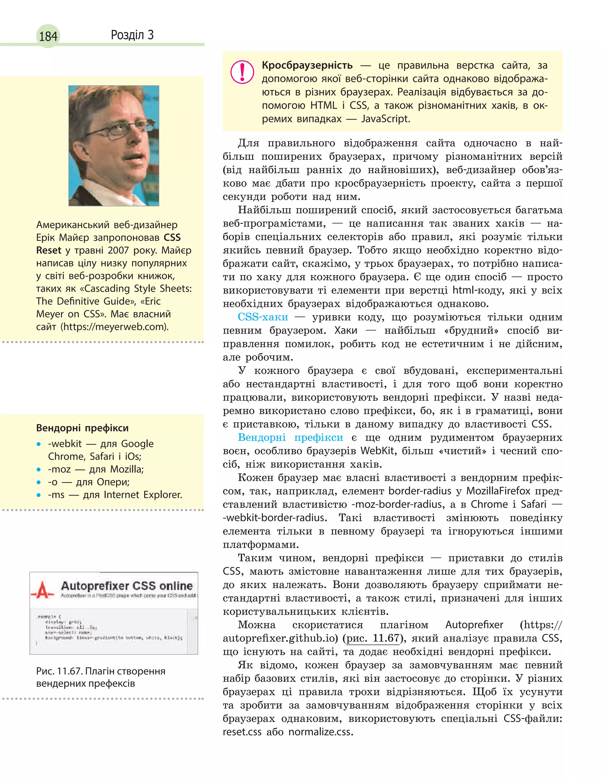 184 Розділ 3
Кросбраузерність  — це правильна верстка сайта, за
допомогою якої веб-сторінки сайта однаково відобража-
ються в  різних браузерах. Реалізація відбувається за до-
помогою HTML і  CSS, а  також різноманітних хаків, в  ок-
ремих випадках  — JavaScript.
Для правильного відображення сайта одночасно в най-
більш поширених браузерах, причому різноманітних версій
(від найбільш ранніх до найновіших), веб-дизайнер обов’яз-
ково має дбати про кросбраузерність проекту, сайта з першої
секунди роботи над ним.
Найбільш поширений спосіб, який застосовується багатьма
веб-програмістами, — це написання так званих хаків — на-
борів спеціальних селекторів або правил, які розуміє тільки
якийсь певний браузер. Тобто якщо необхідно коректно відо-
бражати сайт, скажімо, у трьох браузерах, то потрібно написа-
ти по хаку для кожного браузера. Є ще один спосіб — просто
використовувати ті елементи при верстці html-коду, які у всіх
необхідних браузерах відображаються однаково.
CSS-хаки  — уривки коду, що розуміються тільки одним
певним браузером. Хаки — найбільш «брудний» спосіб ви-
правлення помилок, робить код не естетичним і не дійсним,
але робочим.
У кожного браузера є свої вбудовані, експериментальні
або нестандартні властивості, і для того щоб вони коректно
працювали, використовують вендорні префікси. У назві неда-
ремно використано слово префікси, бо, як і в граматиці, вони
є приставкою, тільки в даному випадку до властивості CSS.
Вендорні префікси є ще одним рудиментом браузерних
воєн, особливо браузерів WebKit, більш «чистий» і чесний спо-
сіб, ніж використання хаків.
Кожен браузер має власні властивості з вендорним префік-
сом, так, наприклад, елемент border-radius у MozillaFirefox пред-
ставлений властивістю -moz-border-radius, а в Chrome і Safari —
-webkit-border-radius. Такі властивості змінюють поведінку
елемента тільки в певному браузері та ігноруються іншими
платформами.
Таким чином, вендорні префікси — приставки до стилів
css
, мають змістовне навантаження лише для тих браузерів,
до яких належать. Вони дозволяють браузеру сприймати не-
стандартні властивості, а також стилі, призначені для інших
користувальницьких клієнтів.
Можна скористатися плагіном Autoprefixer (https://
autoprefixer.github.io) (рис. 11.67), який аналізує правила CSS,
що існують на сайті, та додає необхідні вендорні префікси.
Як відомо, кожен браузер за замовчуванням має певний
набір базових стилів, які він застосовує до сторінки. У різних
браузерах ці правила трохи відрізняються. Щоб їх усунути
та зробити за замовчуванням відображення сторінки у всіх
браузерах однаковим, використовують спеціальні CSS-файли:
reset.css або normalize.css.
Вендорні префікси
•
•

-webkit  — для Google
Chrome, Safari і  iOs;
•
• -moz  — для Mozilla;
•
• -o  — для Опери;
•
• -ms  — для Internet Explorer.
Американський веб-дизайнер
Ерік Майєр запропоновав CSS
Reset у  травні 2007 року. Майєр
написав цілу низку популярних
у світі веб-розробки книжок,
таких як «Cascading Style Sheets:
The Definitive Guide», «Eric
Meyer on CSS». Має власний
сайт (https://meyerweb.com).
Рис. 11.67. Плагін створення
вендерних префексів
 