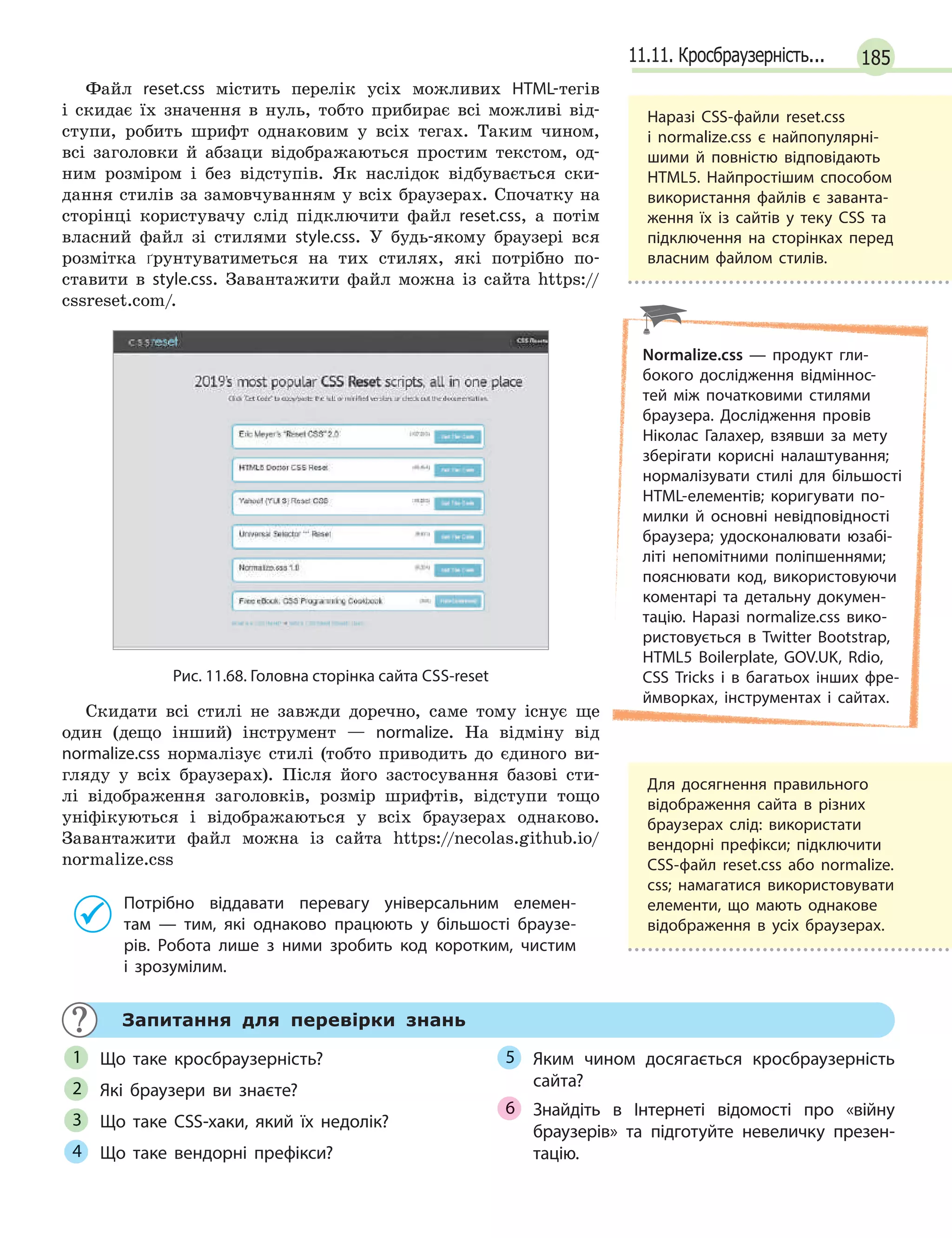 18511.11. Кросбраузерність...
Файл reset.css містить перелік усіх можливих HTML-тегів
і скидає їх значення в нуль, тобто прибирає всі можливі від-
ступи, робить шрифт однаковим у всіх тегах. Таким чином,
всі заголовки й абзаци відображаються простим текстом, од-
ним розміром і без відступів. Як наслідок відбувається ски-
дання стилів за замовчуванням у всіх браузерах. Спочатку на
сторінці користувачу слід підключити файл reset.css, а потім
власний файл зі стилями style.css. У будь-якому браузері вся
розмітка ґрунтуватиметься на тих стилях, які потрібно по-
ставити в style.css. Завантажити файл можна із сайта https://
cssreset.com/.
Рис. 11.68. Головна сторінка сайта CSS-reset
Скидати всі стилі не завжди доречно, саме тому існує ще
один (дещо інший) інструмент — normalize. На відміну від
normalize.css нормалізує стилі (тобто приводить до єдиного ви-
гляду у всіх браузерах). Після його застосування базові сти-
лі відображення заголовків, розмір шрифтів, відступи тощо
уніфікуються і відображаються у всіх браузерах однаково.
Завантажити файл можна із сайта https://necolas.github.io/
normalize.css
Потрібно віддавати перевагу універсальним елемен-
там  — тим, які однаково працюють у  більшості браузе-
рів. Робота лише з  ними зробить код коротким, чистим
і  зрозумілим.
Запитання для перевірки знань
Що таке кросбраузерність?
Які браузери ви знаєте?
Що таке CSS-хаки, який їх недолік?
Що таке вендорні префікси?
Яким чином досягається кросбраузерність
сайта?
Знайдіть в  Інтернеті відомості про «війну
браузерів» та підготуйте невеличку презен-
тацію.
1
2
3
4
5
6
Наразі CSS-файли reset.css
і  normalize.css є  найпопулярні-
шими й  повністю відповідають
HTML5. Найпростішим способом
використання файлів є заванта-
ження їх із сайтів у теку CSS та
підключення на сторінках перед
власним файлом стилів.
Normalize.css — продукт гли-
бокого дослідження відміннос-
тей між початковими стилями
браузера. Дослідження провів
Ніколас Галахер, взявши за мету
зберігати корисні налаштування;
нормалізувати стилі для більшості
HTML-елементів; коригувати по-
милки й  основні невідповідності
браузера; удосконалювати юзабі-
літі непомітними поліпшеннями;
пояснювати код, використовуючи
коментарі та детальну докумен-
тацію. Наразі normalize.css вико-
ристовується в Twitter Bootstrap,
HTML5 Boilerplate, GOV.UK, Rdio,
CSS Tricks і  в  багатьох інших фре-
ймворках, інструментах і сайтах.
Для досягнення правильного
відображення сайта в різних
браузерах слід: використати
вендорні префікси; підключити
СSS-файл reset.css або normalize.
css; намагатися використовувати
елементи, що мають однакове
відображення в  усіх браузерах.
 