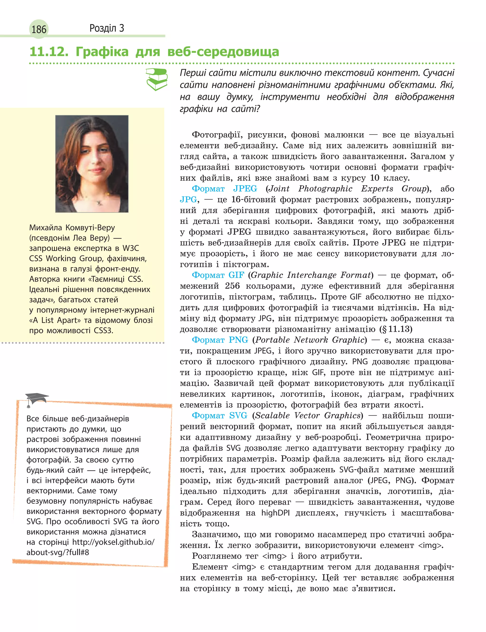 186 Розділ 3
11.12. Графіка для веб-середовища
Перші сайти містили виключно текстовий контент. Сучасні
сайти наповнені різноманітними графічними об’єктами. Які,
на вашу думку, інструменти необхідні для відображення
графіки на сайті?
Фотографії, рисунки, фонові малюнки — все це візуальні
елементи веб-дизайну. Саме від них залежить зовнішній ви-
гляд сайта, а також швидкість його завантаження. Загалом у
веб-дизайні використовують чотири основні формати графіч-
них файлів, які вже знайомі вам з курсу 10 класу.
Формат JPEG (Joint Photographic Experts Group), або
JPG, — це 16-бітовий формат растрових зображень, популяр-
ний для зберігання цифрових фотографій, які мають дріб-
ні деталі та яскраві кольори. Завдяки тому, що зображення
у форматі JPEG швидко завантажуються, його вибирає біль-
шість веб-дизайнерів для своїх сайтів. Проте JPEG не підтри-
мує прозорість, і його не має сенсу використовувати для ло-
готипів і піктограм.
Формат GIF (Graphic Interchange Format) — це формат, об-
межений 256 кольорами, дуже ефективний для зберігання
логотипів, піктограм, таблиць. Проте GIF абсолютно не підхо-
дить для цифрових фотографій із тисячами відтінків. На від-
міну від формату JPG, він підтримує прозорість зображення та
дозволяє створювати різноманітну анімацію (§11.13)
Формат PNG (Portable Network Graphic) — є, можна сказа-
ти, покращеним JPEG, і його зручно використовувати для про-
стого й плоского графічного дизайну. PNG дозволяє працюва-
ти із прозорістю краще, ніж GIF, проте він не підтримує ані-
мацію. Зазвичай цей формат використовують для публікації
невеликих картинок, логотипів, іконок, діаграм, графічних
елементів із прозорістю, фотографій без втрати якості.
Формат SVG (Scalable Vector Graphics) — найбільш поши-
рений векторний формат, попит на який збільшується завдя-
ки адаптивному дизайну у веб-розробці. Геометрична приро-
да файлів SVG дозволяє легко адаптувати векторну графіку до
потрібних параметрів. Розмір файла залежить від його склад-
ності, так, для простих зображень SVG-файл матиме менший
розмір, ніж будь-який растровий аналог (JPEG, PNG). Формат
ідеально підходить для зберігання значків, логотипів, діа-
грам. Серед його переваг — швидкість завантаження, чудове
відображення на highDPI дисплеях, гнучкість і масштабова-
ність тощо.
Зазначимо, що ми говоримо насамперед про статичні зобра-
ження. Їх легко зобразити, використовуючи елемент img.
Розглянемо тег img і його атрибути.
Елемент img є стандартним тегом для додавання графіч-
них елементів на веб-сторінку. Цей тег вставляє зображення
на сторінку в тому місці, де воно має з’явитися.
Михайла Комвуті-Веру
(псевдонім Леа Веру) —
запрошена експертка в W3C
CSS Working Group, фахівчиня,
визнана в галузі фронт-енду.
Авторка книги «Таємниці CSS.
Ідеальні рішення повсякденних
задач», багатьох статей
у  популярному інтернет-журналі
«A List Apart» та відомому блозі
про можливості CSS3.
Все більше веб-дизайнерів
пристають до думки, що
растрові зображення повинні
використовуватися лише для
фотографій. За своєю суттю
будь-який сайт — це інтерфейс,
і всі інтерфейси мають бути
векторними. Саме тому
безумовну популярність набуває
використання векторного формату
SVG. Про особливості SVG та його
використання можна дізнатися
на сторінці http://yoksel.github.io/
about-svg/?full#8
 