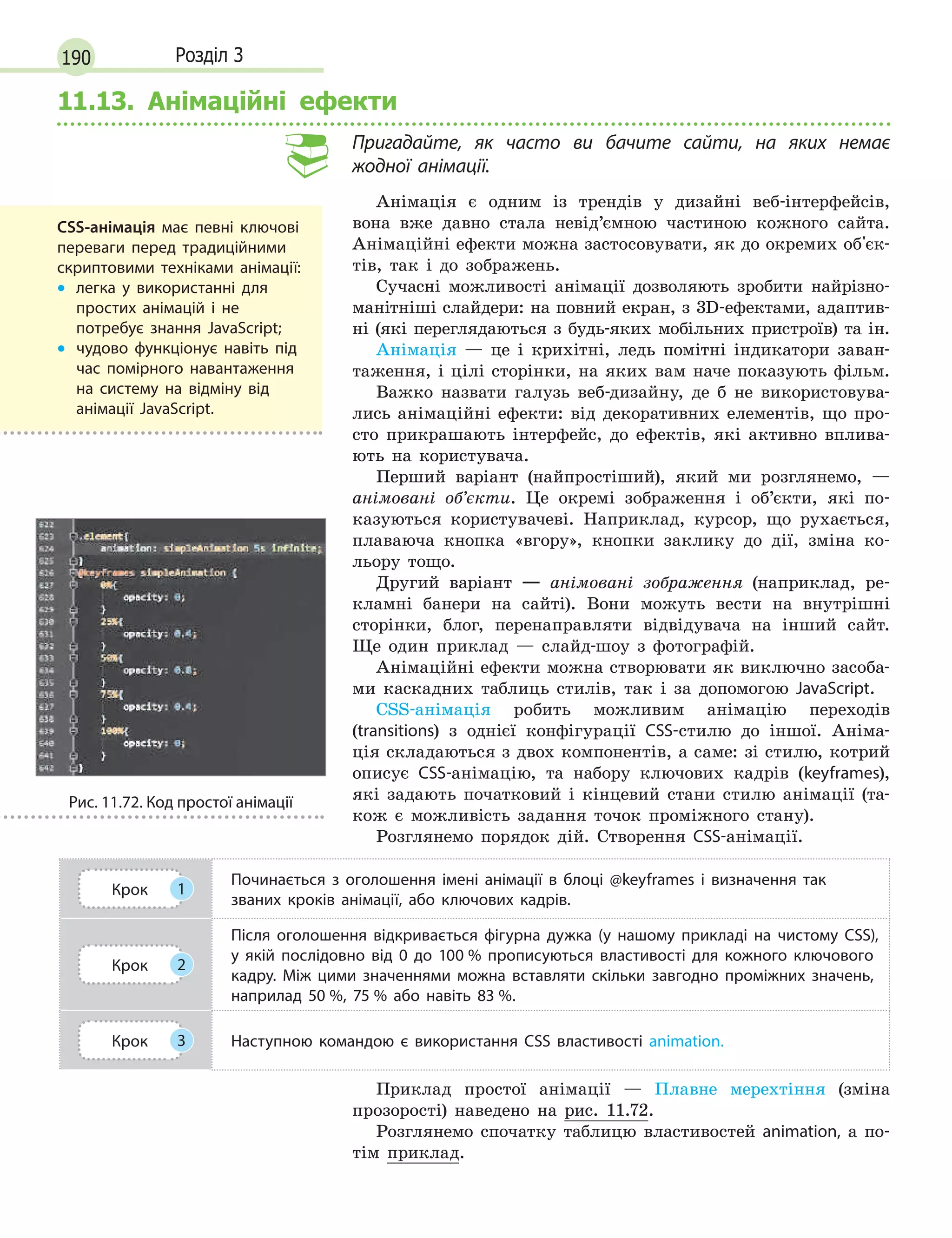 190 Розділ 3
11.13. Анімаційні ефекти
Пригадайте, як часто ви бачите сайти, на яких немає
жодної анімації.
Анімація є одним із трендів у дизайні веб-інтерфейсів,
вона вже давно стала невід’ємною частиною кожного сайта.
Анімаційні ефекти можна застосовувати, як до окремих об'єк-
тів, так і до зображень.
Сучасні можливості анімації дозволяють зробити найрізно-
манітніші слайдери: на повний екран, з 3D-ефектами, адаптив-
ні (які переглядаються з будь-яких мобільних пристроїв) та ін.
Анімація — це і крихітні, ледь помітні індикатори заван-
таження, і цілі сторінки, на яких вам наче показують фільм.
Важко назвати галузь веб-дизайну, де б не використовува-
лись анімаційні ефекти: від декоративних елементів, що про-
сто прикрашають інтерфейс, до ефектів, які активно вплива-
ють на користувача.
Перший варіант (найпростіший), який ми розглянемо, —
анімовані об’єкти. Це окремі зображення і об’єкти, які по-
казуються користувачеві. Наприклад, курсор, що рухається,
плаваюча кнопка «вгору», кнопки заклику до дії, зміна ко-
льору тощо.
Другий варіант — анімовані зображення (наприклад, ре-
кламні банери на сайті). Вони можуть вести на внутрішні
сторінки, блог, перенаправляти відвідувача на інший сайт.
Ще один приклад — слайд-шоу з фотографій.
Анімаційні ефекти можна створювати як виключно засоба-
ми каскадних таблиць стилів, так і за допомогою JavaScript.
CSS-анімація робить можливим анімацію переходів
(transitions) з однієї конфігурації CSS-стилю до іншої. Аніма-
ція складаються з двох компонентів, а саме: зі стилю, котрий
описує CSS-анімацію, та набору ключових кадрів (keyframes),
які задають початковий і кінцевий стани стилю анімації (та-
кож є можливість задання точок проміжного стану).
Розглянемо порядок дій. Створення CSS-анімації.
Крок 1
Починається з  оголошення імені анімації в  блоці @keyframes і  визначення так
званих кроків анімації, або ключових кадрів.
Крок 2
Після оголошення відкривається фігурна дужка (у нашому прикладі на чистому CSS),
у  якій послідовно від 0  до 100  % прописуються властивості для кожного ключового
кадру. Між цими значеннями можна вставляти скільки завгодно проміжних значень,
наприлад 50  %, 75  % або навіть 83  %.
Крок 3 Наступною командою є  використання CSS властивості animation.
Приклад простої анімації — Плавне мерехтіння (зміна
прозорості) наведено на рис. 11.72.
Розглянемо спочатку таблицю властивостей animation, а по-
тім приклад.
CSS-анімація має певні ключові
переваги перед традиційними
скриптовими техніками анімації:
•
•

легка у  використанні для
простих анімацій і  не
потребує знання JavaScript;
•
•

чудово функціонує навіть під
час помірного навантаження
на систему на відміну від
анімації JavaScript.
Рис. 11.72. Код простої анімації
 