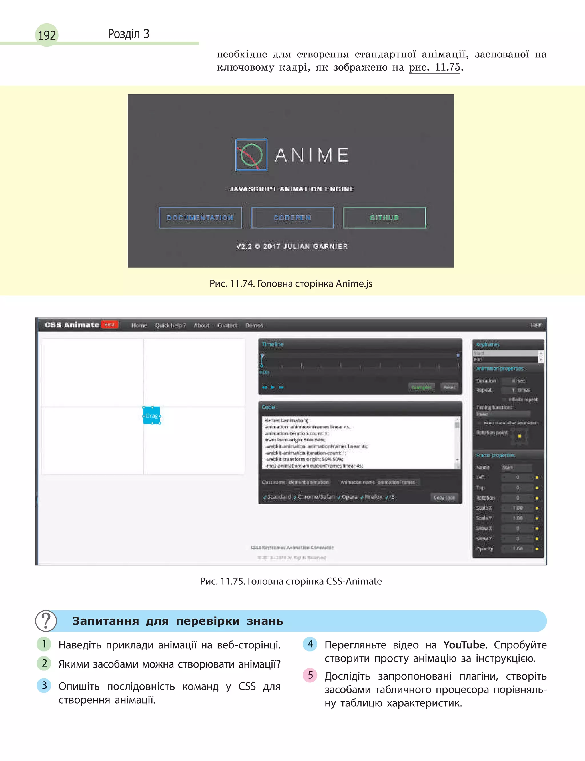 192 Розділ 3
необхідне для створення стандартної анімації, заснованої на
ключовому кадрі, як зображено на рис. 11.75.
Рис. 11.74. Головна сторінка Anime.js
Рис. 11.75. Головна сторінка CSS-Animate
Запитання для перевірки знань
Наведіть приклади анімації на веб-сторінці.
Якими засобами можна створювати анімації?
Опишіть послідовність команд у  CSS для
створення анімації.
Перегляньте відео на YouTube. Спробуйте
створити просту анімацію за інструкцією.
Дослідіть запропоновані плагіни, створіть
засобами табличного процесора порівняль-
ну таблицю характеристик.
1
2
3
4
5
 