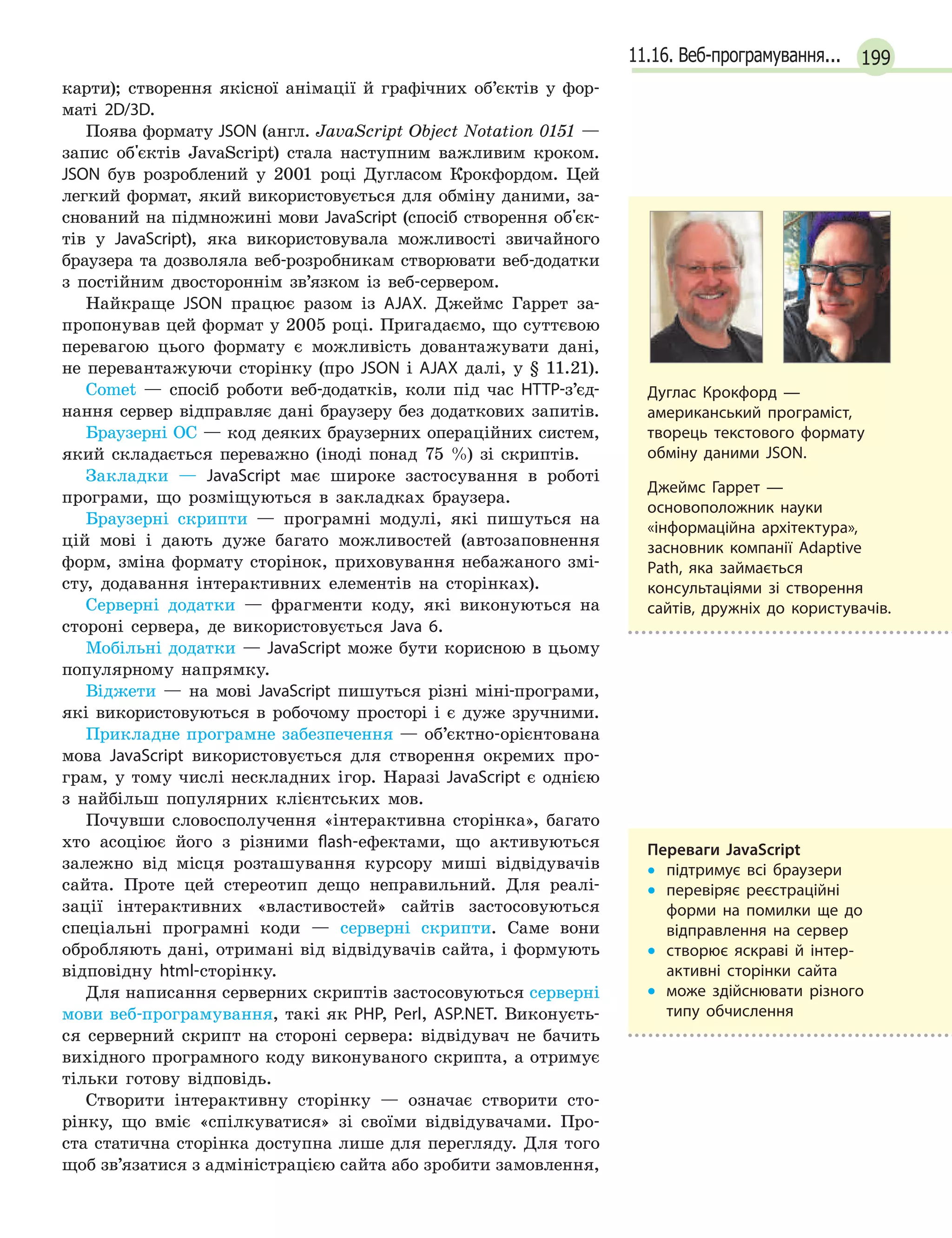 19911.16. Веб-програмування...
карти); створення якісної анімації й графічних об’єктів у фор-
маті 2D/3D.
Поява формату JSON (англ. JavaScript Object Notation 0151 —
запис об'єктів JavaScript) стала наступним важливим кроком.
JSON був розроблений у 2001 році Дугласом Крокфордом. Цей
легкий формат, який використовується для обміну даними, за-
снований на підмножині мови JavaScript (спосіб створення об'єк-
тів у JavaScript), яка використовувала можливості звичайного
браузера та дозволяла веб-розробникам створювати веб-додатки
з постійним двостороннім зв’язком із веб-сервером.
Найкраще JSON працює разом із AJAX. Джеймс Гаррет за-
пропонував цей формат у 2005 році. Пригадаємо, що суттєвою
перевагою цього формату є можливість довантажувати дані,
не перевантажуючи сторінку (про JSON і AJAX далі, у § 11.21).
Comet — спосіб роботи веб-додатків, коли під час HTTP-з’єд-
нання сервер відправляє дані браузеру без додаткових запитів.
Браузерні ОС — код деяких браузерних операційних систем,
який складається переважно (іноді понад 75 %) зі скриптів.
Закладки — JavaScript має широке застосування в роботі
програми, що розміщуються в закладках браузера.
Браузерні скрипти — програмні модулі, які пишуться на
цій мові і дають дуже багато можливостей (автозаповнення
форм, зміна формату сторінок, приховування небажаного змі-
сту, додавання інтерактивних елементів на сторінках).
Серверні додатки — фрагменти коду, які виконуються на
стороні сервера, де використовується Java 6.
Мобільні додатки — JavaScript може бути корисною в цьому
популярному напрямку.
Віджети — на мові JavaScript пишуться різні міні-програми,
які використовуються в робочому просторі і є дуже зручними.
Прикладне програмне забезпечення — об’єктно-орієнтована
мова JavaScript використовується для створення окремих про-
грам, у тому числі нескладних ігор. Наразі JavaScript є однією
з найбільш популярних клієнтських мов.
Почувши словосполучення «інтерактивна сторінка», багато
хто асоціює його з різними flash-ефектами, що активуються
залежно від місця розташування курсору миші відвідувачів
сайта. Проте цей стереотип дещо неправильний. Для реалі-
зації інтерактивних «властивостей» сайтів застосовуються
спеціальні програмні коди — серверні скрипти. Саме вони
обробляють дані, отримані від відвідувачів сайта, і формують
відповідну html-сторінку.
Для написання серверних скриптів застосовуються серверні
мови веб-програмування, такі як PHP, Perl, ASP.NET. Виконуєть-
ся серверний скрипт на стороні сервера: відвідувач не бачить
вихідного програмного коду виконуваного скрипта, а отримує
тільки готову відповідь.
Створити інтерактивну сторінку — означає створити сто-
рінку, що вміє «спілкуватися» зі своїми відвідувачами. Про-
ста статична сторінка доступна лише для перегляду. Для того
щоб зв’язатися з адміністрацією сайта або зробити замовлення,
Дуглас Крокфорд  —
американський програміст,
творець текстового формату
обміну даними JSON.
Джеймс Гаррет  —
основоположник науки
«інформаційна архітектура»,
засновник компанії Adaptive
Path, яка займається
консультаціями зі створення
сайтів, дружніх до користувачів.
Переваги JavaScript
•
• підтримує всі браузери
•
•

перевіряє реєстраційні
форми на помилки ще до
відправлення на сервер
•
•

створює яскраві й  інтер­
активні сторінки сайта
•
•

може здійснювати різного
типу обчислення
 