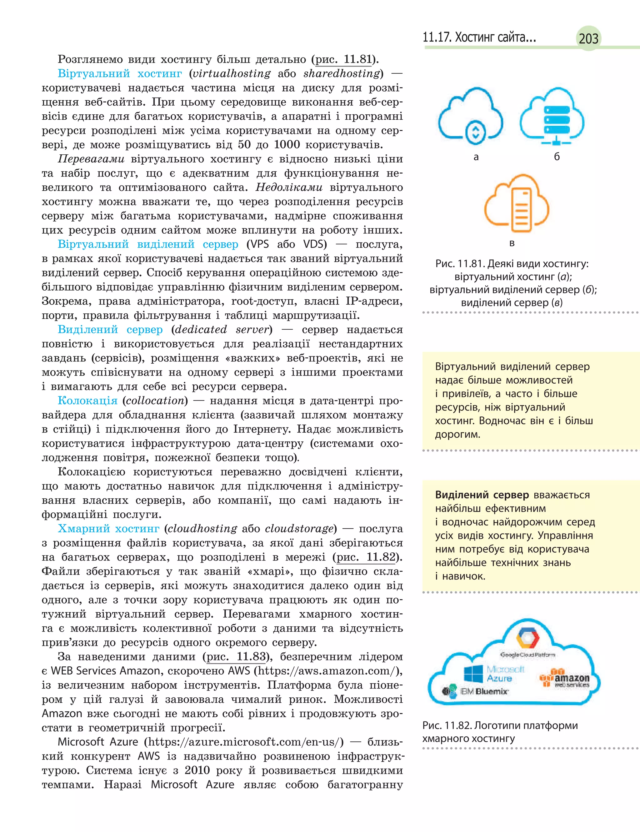 20311.17. Хостинг сайта...
Розглянемо види хостингу більш детально (рис. 11.81).
Віртуальний хостинг (virtualhosting або sharedhosting) —
користувачеві надається частина місця на диску для розмі-
щення веб-сайтів. При цьому середовище виконання веб-сер-
вісів єдине для багатьох користувачів, а апаратні і програмні
ресурси розподілені між усіма користувачами на одному сер-
вері, де може розміщуватись від 50 до 1000 користувачів.
Перевагами віртуального хостингу є відносно низькі ціни
та набір послуг, що є адекватним для функціонування не-
великого та оптимізованого сайта. Недоліками віртуального
хостингу можна вважати те, що через розподілення ресурсів
серверу між багатьма корис­ту­вачами, надмірне споживання
цих ресурсів одним сайтом може вплинути на роботу інших.
Віртуальний виділений сервер (VPS або VDS) — послуга,
в рамках якої користувачеві надається так званий віртуальний
виділений сервер. Спосіб керування операційною системою зде-
більшого відповідає управлінню фізичним виділеним сервером.
Зокрема, права адміністратора, root-доступ, власні IP-адреси,
порти, правила фільтрування і таблиці маршрутизації.
Виділений сервер (dedicated server) — сервер надається
повністю і використовується для реалізації нестандартних
завдань (сервісів), розміщення «важких» веб-проектів, які не
можуть співіснувати на одному сервері з іншими проектами
і вимагають для себе всі ресурси сервера.
Колокація (collocation) — надання місця в дата-центрі про-
вайдера для обладнання клієнта (зазвичай шляхом монтажу
в стійці) і підключення його до Інтернету. Надає можливість
користуватися інфраструктурою дата-центру (системами охо-
лодження повітря, пожежної безпеки тощо).
Колокацією користуються переважно досвідчені клієнти,
що мають достатньо навичок для підключення і адміністру-
вання власних серверів, або компанії, що самі надають ін-
формаційні послуги.
Хмарний хостинг (cloudhosting або cloudstorage) — послуга
з розміщення файлів користувача, за якої дані зберігаються
на багатьох серверах, що розподілені в мережі (рис. 11.82).
Файли зберігаються у так званій «хмарі», що фізично скла-
дається із серверів, які можуть знаходитися далеко один від
одного, але з точки зору користувача працюють як один по-
тужний віртуальний сервер. Перевагами хмарного хостин-
га є можливість колективної роботи з даними та відсутність
прив’язки до ресурсів одного окремого серверу.
За наведеними даними (рис. 11.83), безперечним лідером
є WEB Services Amazon, скорочено AWS (https://aws.amazon.com/),
із величезним набором інструментів. Платформа була піоне-
ром у цій галузі й завоювала чималий ринок. Можливості
Amazon вже сьогодні не мають собі рівних і продовжують зро-
стати в геометричній прогресії.
Microsoft Azure (https://azure.microsoft.com/en-us/) — близь-
кий конкурент AWS із надзвичайно розвиненою інфраструк-
турою. Система існує з 2010 року й розвивається швидкими
темпами. Наразі Microsoft Azure являє собою багатогранну
а

б
в
Рис. 11.81. Деякі види хостингу:
віртуальний хостинг (а);
віртуальний виділений сервер (б);
виділений сервер (в)
Віртуальний виділений сервер
надає більше можливостей
і  привілеїв, а  часто і  більше
ресурсів, ніж віртуальний
хостинг. Водночас він є  і  більш
дорогим.
Виділений сервер вважається
найбільш ефективним
і  водночас найдорожчим серед
усіх видів хостингу. Управління
ним потребує від користувача
найбільше технічних знань
і  навичок.
Рис. 11.82. Логотипи платформи
хмарного хостингу
 