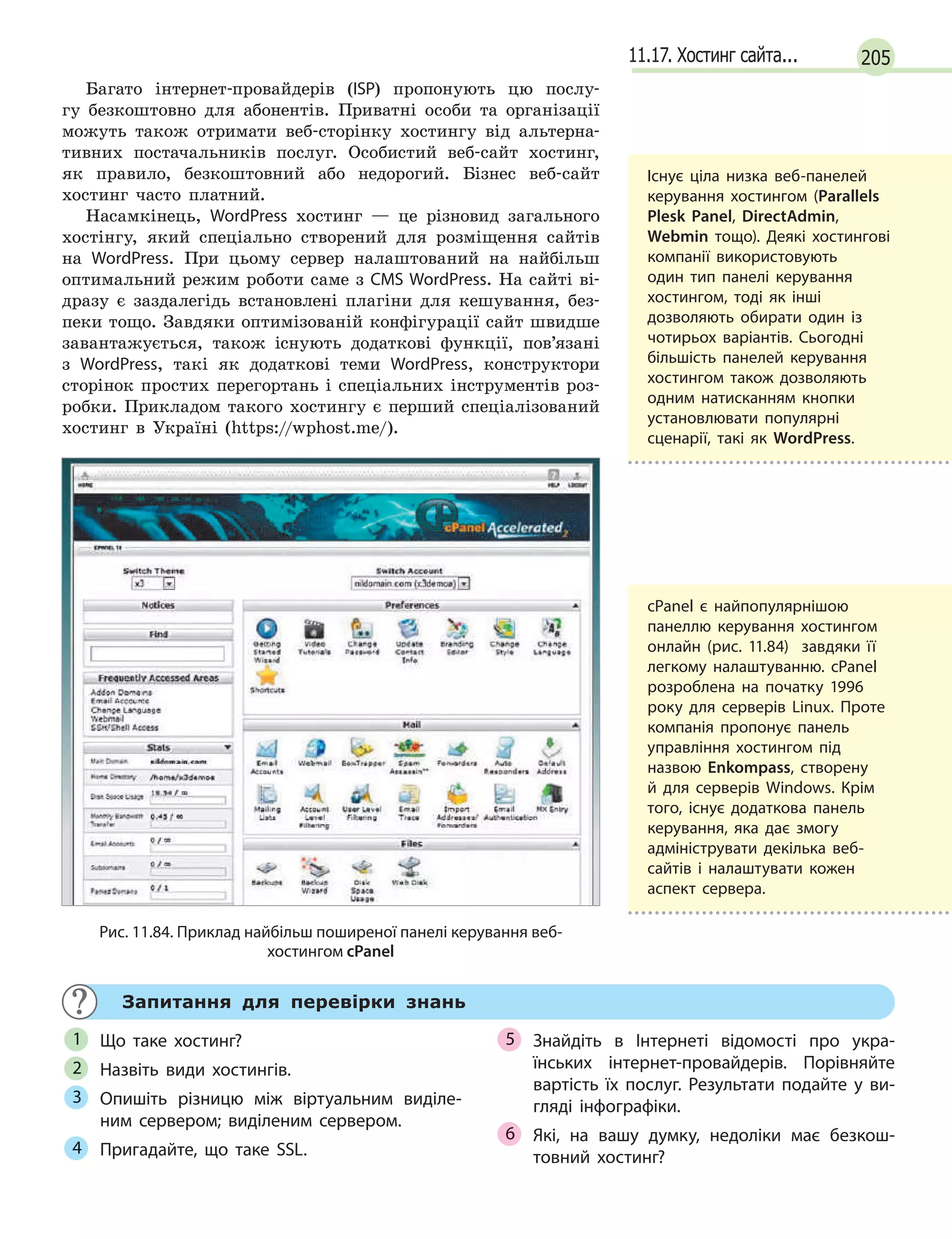 20511.17. Хостинг сайта...
Багато інтернет-провайдерів (ISP) пропонують цю послу-
гу безкоштовно для абонентів. Приватні особи та організації
можуть також отримати веб-сторінку хостингу від альтерна-
тивних постачальників послуг. Особистий веб-сайт хостинг,
як правило, безкоштовний або недорогий. Бізнес веб-сайт
хостинг часто платний.
Насамкінець, WordPress хостинг — це різновид загального
хостінгу, який спеціально створений для розміщення сайтів
на WordPress. При цьому сервер налаштований на найбільш
оптимальний режим роботи саме з CMS WordPress. На сайті ві-
дразу є заздалегідь встановлені плагіни для кешування, без-
пеки тощо. Завдяки оптимізованій конфігурації сайт швидше
завантажується, також існують додаткові функції, пов’язані
з WordPress, такі як додаткові теми WordPress, конструктори
сторінок простих перегортань і спеціальних інструментів роз-
робки. Прикладом такого хостингу є перший спеціалізований
хостинг в Україні (https://wphost.me/).
Рис. 11.84. Приклад найбільш поширеної панелі керування веб-
хостингом cPanel
Запитання для перевірки знань
Що таке хостинг?
Назвіть види хостингів.
Опишіть різницю між віртуальним виділе-
ним сервером; виділеним сервером.
Пригадайте, що таке SSL.
Знайдіть в  Інтернеті відомості про укра-
їнських інтернет-провайдерів. Порівняйте
вартість їх послуг. Результати подайте у  ви-
гляді інфографіки.
Які, на вашу думку, недоліки має безкош-
товний хостинг?
1
2
3
4
5
6
Існує ціла низка веб-панелей
керування хостингом (Parallels
Plesk Panel, DirectAdmin,
Webmin тощо). Деякі хостингові
компанії використовують
один тип панелі керування
хостингом, тоді як інші
дозволяють обирати один із
чотирьох варіантів. Сьогодні
більшість панелей керування
хостингом також дозволяють
одним натисканням кнопки
установлювати популярні
сценарії, такі як WordPress.
cPanel є найпопулярнішою
панеллю керування хостингом
онлайн (рис. 11.84) завдяки її
легкому налаштуванню. cPanel
розроблена на початку 1996
року для серверів Linux. Проте
компанія пропонує панель
управління хостингом під
назвою Enkompass, створену
й для серверів Windows. Крім
того, існує додаткова панель
керування, яка дає змогу
адмініструвати декілька веб-
сайтів і налаштувати кожен
аспект сервера.
 