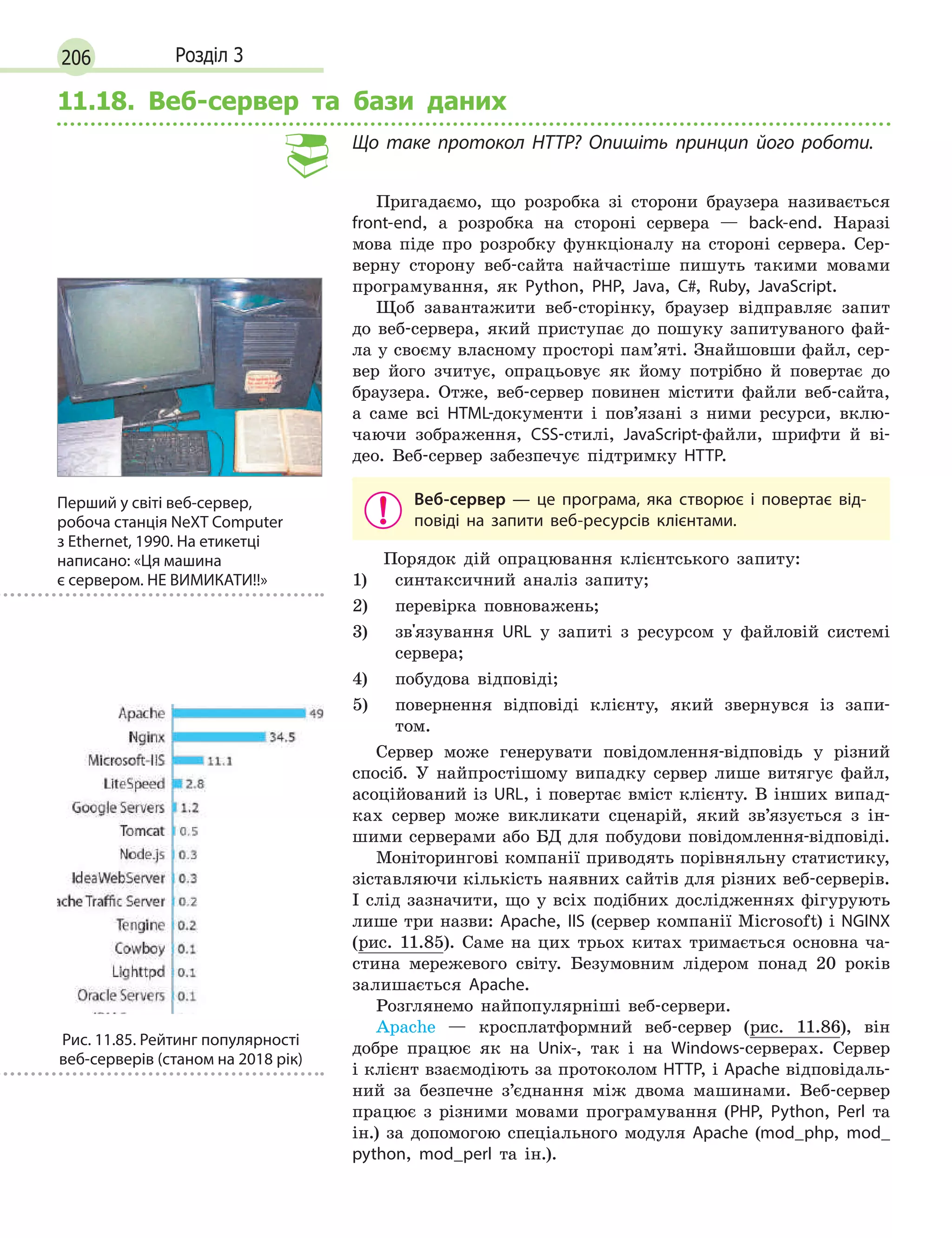 206 Розділ 3
11.18. Веб-сервер та бази даних
Що таке протокол HTTP? Опишіть принцип його роботи.
Пригадаємо, що розробка зі сторони браузера називається
front-end, а розробка на стороні сервера — back-end. Наразі
мова піде про розробку функціоналу на стороні сервера. Сер-
верну сторону веб-сайта найчастіше пишуть такими мовами
програмування, як Python, PHP, Java, C#, Ruby, JavaScript.
Щоб завантажити веб-сторінку, браузер відправляє запит
до веб-сервера, який приступає до пошуку запитуваного фай-
ла у своєму власному просторі пам’яті. Знайшовши файл, сер-
вер його зчитує, опрацьовує як йому потрібно й повертає до
браузера. Отже, веб-сервер повинен містити файли веб-сайта,
а саме всі HTML-документи і пов’язані з ними ресурси, вклю-
чаючи зображення, CSS-стилі, JavaScript-файли, шрифти й ві-
део. Веб-сервер забезпечує підтримку HTTP.
Веб-сервер — це програма, яка створює і повертає від-
повіді на запити веб-pecypcів клієнтами.
Порядок дій опрацювання клієнтського запиту:
1)	 синтаксичний аналіз запиту;
2)	 перевірка повноважень;
3)	зв'язування URL у запиті з ресурсом у файловій системі
сервера;
4)	 побудова відповіді;
5)	 повернення відповіді клієнту, який звернувся із запи-
том.
Сервер може генерувати повідомлення-відповідь у різний
спосіб. У найпростішому випадку сервер лише витягує файл,
асоційований із URL, і повертає вміст клієнту. В інших випад-
ках сервер може викликати сценарій, який зв’язується з ін-
шими серверами або БД для побудови повідомлення-відповіді.
Моніторингові компанії приводять порівняльну статистику,
зіставляючи кількість наявних сайтів для різних веб-серверів.
І слід зазначити, що у всіх подібних дослідженнях фігурують
лише три назви: Apache, IIS (сервер компанії Microsoft) і NGINX
(рис. 11.85). Саме на цих трьох китах тримається основна ча-
стина мережевого світу. Безумовним лідером понад 20 років
залишається Apache.
Розглянемо найпопулярніші веб-сервери.
Apache — кросплатформний веб-сервер (рис. 11.86), він
добре працює як на Unix-, так і на Windows-серверах. Сервер
і клієнт взаємодіють за протоколом HTTP, і Apache відповідаль-
ний за безпечне з’єднання між двома машинами. Веб-сервер
працює з різними мовами програмування (PHP, Python, Perl та
ін.) за допомогою спеціального модуля Apache (mod_php, mod_
python, mod_perl та ін.).
Рис. 11.85. Рейтинг популярності
веб-серверів (станом на 2018 рік)
Перший у світі веб-сервер,
робоча станція NeXT Computer
з Ethernet, 1990. На етикетці
написано: «Ця машина
є сервером. НЕ ВИМИКАТИ!!»
 