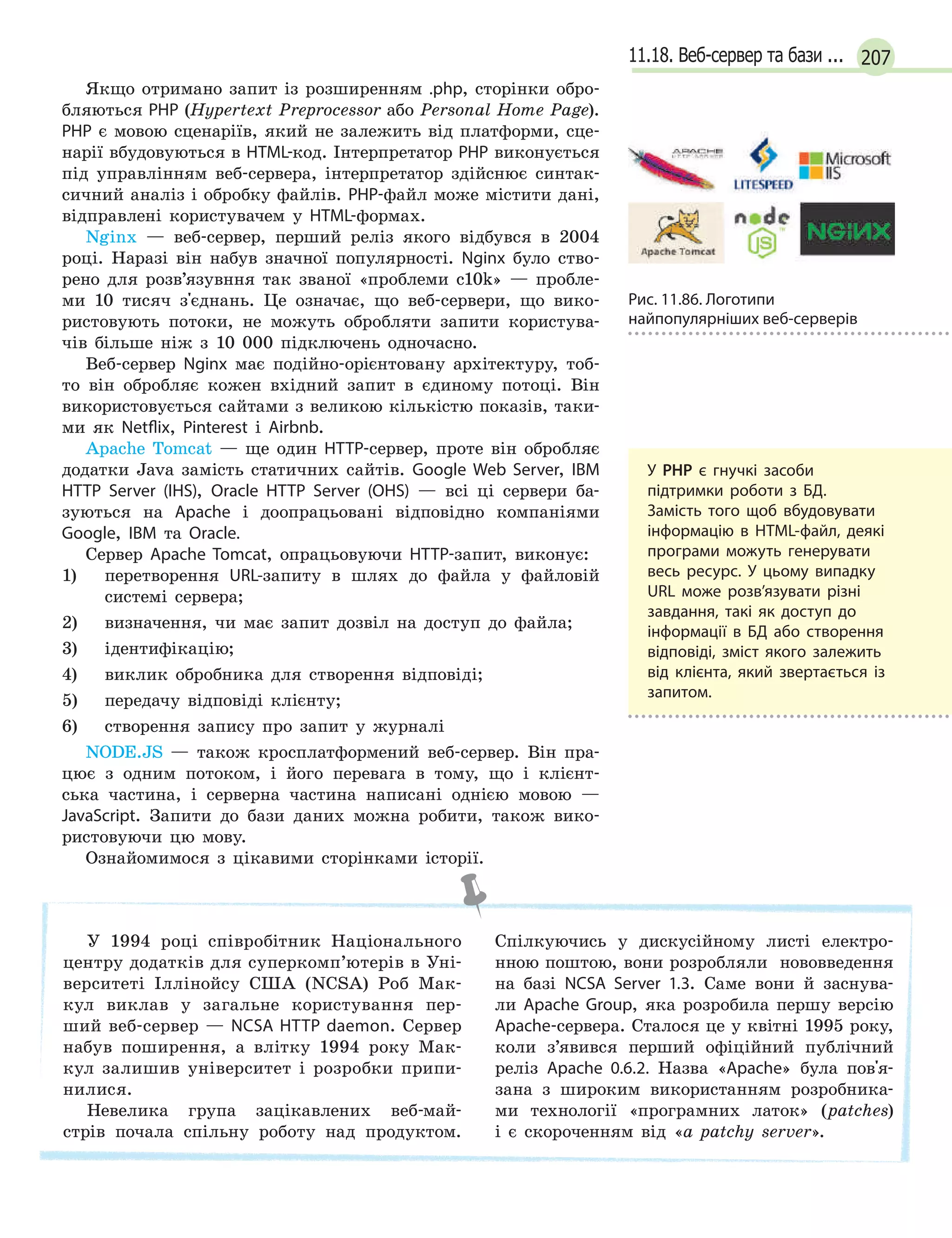 20711.18. Веб-сервер та бази ...
Якщо отримано запит із розширенням .php, сторінки обро-
бляються PHP (Hypertext Preprocessor або Personal Home Page).
PHP є мовою сценаріїв, який не залежить від платформи, сце-
нарії вбудовуються в HTML-код. Інтерпретатор РНР виконується
під управлінням веб-сервера, інтерпретатор здійснює синтак-
сичний аналіз і обробку файлів. РНР-файл може містити дані,
відправлені користувачем у HTML-формах.
Nginx — веб-сервер, перший реліз якого відбувся в 2004
році. Наразі він набув значної популярності. Nginx було ство-
рено для розв’язувння так званої «проблеми c10k» — пробле-
ми 10 тисяч з'єднань. Це означає, що веб-сервери, що вико-
ристовують потоки, не можуть обробляти запити користува-
чів більше ніж з 10 000 підключень одночасно.
Веб-сервер Nginx має подійно-орієнтовану архітектуру, тоб-
то він обробляє кожен вхідний запит в єдиному потоці. Він
використовується сайтами з великою кількістю показів, таки-
ми як Netflix, Pinterest і Airbnb.
Apache Tomcat — ще один HTTP-сервер, проте він обробляє
додатки Java замість статичних сайтів. Google Web Server, IBM
HTTP Server (IHS), Oracle HTTP Server (OHS) — всі ці сервери ба-
зуються на Apache і доопрацьовані відповідно компаніями
Google, IBM та Oracle.
Сервер Apache Tomcat, опрацьовуючи HTTP-запит, виконує:
1) перетворення URL-запиту в шлях до файла у файловій
системі сервера;
2) визначення, чи має запит дозвіл на доступ до файла;
3) ідентифікацію;
4) виклик обробника для створення відповіді;
5) передачу відповіді клієнту;
6) створення запису про запит у журналі
NODE.JS — також кросплатформений веб-сервер. Він пра-
цює з одним потоком, і його перевага в тому, що і клієнт-
ська частина, і серверна частина написані однією мовою —
JavaScript. Запити до бази даних можна робити, також вико-
ристовуючи цю мову.
Ознайомимося з цікавими сторінками історії.
У 1994 році співробітник Національного
центру додатків для суперкомп’ютерів в Уні-
верситеті Іллінойсу США (NCSA) Роб Мак-
кул виклав у загальне користування пер-
ший веб-сервер — NCSA HTTP daemon. Сервер
набув поширення, а влітку 1994 року Мак-
кул залишив університет і розробки припи-
нилися.
Невелика група зацікавлених веб-май-
стрів почала спільну роботу над продуктом.
Спілкуючись у дискусійному листі електро-
нною поштою, вони розробляли нововведення
на базі NCSA Server 1.3. Саме вони й заснува-
ли Apache Group, яка розробила першу версію
Apache-сервера. Сталося це у квітні 1995 року,
коли з’явився перший офіційний публічний
реліз Apache 0.6.2. Назва «Apache» була пов'я-
зана з широким використанням розробника-
ми технології «програмних латок» (patches)
і є скороченням від «а patchy server».
У РНР є гнучкі засоби
підтримки роботи з БД.
Замість того щоб вбудовувати
інформацію в HTML-файл, деякі
програми можуть генерувати
весь ресурс. У цьому випадку
URL може розв’язувати різні
завдання, такі як доступ до
інформації в  БД або створення
відповіді, зміст якого залежить
від клієнта, який звертається із
запитом.
Рис. 11.86. Логотипи
найпопулярніших веб-серверів
 