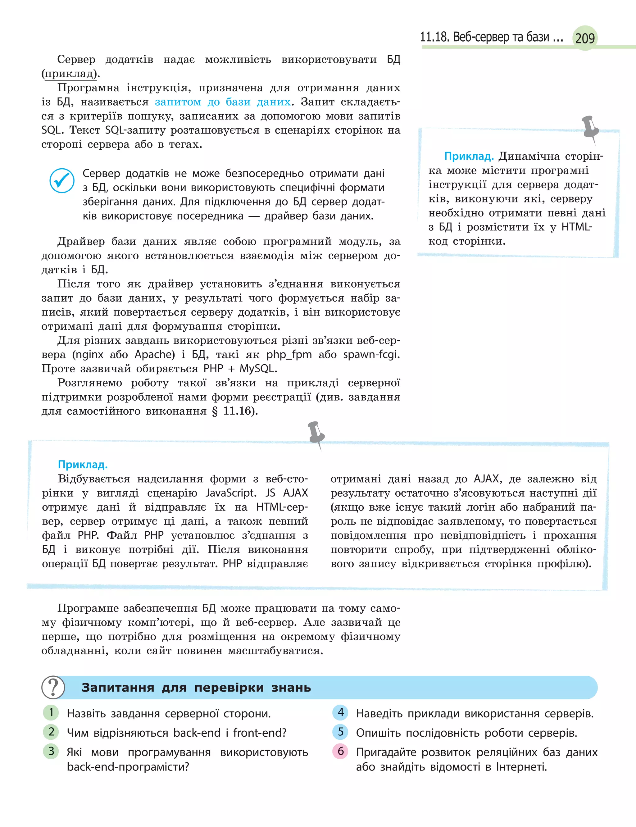 20911.18. Веб-сервер та бази ...
Сервер додатків надає можливість використовувати БД
(приклад).
Програмна інструкція, призначена для отримання даних
із БД, називається запитом до бази даних. Запит складаєть-
ся з критеріїв пошуку, записаних за допомогою мови запитів
SQL. Текст SQL-запиту розташовується в сценаріях сторінок на
стороні сервера або в тегах.
Сервер додатків не може безпосередньо отримати дані
з  БД, оскільки вони використовують специфічні формати
зберігання даних. Для підключення до БД сервер додат-
ків використовує посередника — драйвер бази даних.
Драйвер бази даних являє собою програмний модуль, за
допомогою якого встановлюється взаємодія між сервером до-
датків і БД.
Після того як драйвер установить з’єднання виконується
запит до бази даних, у результаті чого формується набір за-
писів, який повертається серверу додатків, і він використовує
отримані дані для формування сторінки.
Для різних завдань використовуються різні зв’язки веб-сер-
вера (nginx або Apache) і БД, такі як php_fpm або spawn-fcgi.
Проте зазвичай обирається PHP + MySQL.
Розглянемо роботу такої зв’язки на прикладі серверної
підтримки розробленої нами форми реєстрації (див. завдання
для самостійного виконання § 11.16).
Приклад.
Відбувається надсилання форми з веб-сто-
рінки у вигляді сценарію JavaScript. JS AJAX
отримує дані й відправляє їх на HTML-сер-
вер, сервер отримує ці дані, а також певний
файл PHP. Файл PHP установлює з’єднання з
БД і виконує потрібні дії. Після виконання
операції БД повертає результат. PHP відправляє
отримані дані назад до AJAX, де залежно від
результату остаточно з’ясовуються наступні дії
(якщо вже існує такий логін або набраний па-
роль не відповідає заявленому, то повертається
повідомлення про невідповідність і прохання
повторити спробу, при підтвердженні обліко-
вого запису відкривається сторінка профілю).
Програмне забезпечення БД може працювати на тому само-
му фізичному комп’ютері, що й веб-сервер. Але зазвичай це
перше, що потрібно для розміщення на окремому фізичному
обладнанні, коли сайт повинен масштабуватися.
Запитання для перевірки знань
Назвіть завдання серверної сторони.
Чим відрізняються back-end і  front-end?
Які мови програмування використовують
back-end-програмісти?
Наведіть приклади використання серверів.
Опишіть послідовність роботи серверів.
Пригадайте розвиток реляційних баз даних
або знайдіть відомості в  Інтернеті.
1
2
3
4
5
6
Приклад. Динамічна сторін-
ка може містити програмні
інструкції для сервера додат-
ків, виконуючи які, серверу
необхідно отримати певні дані
з БД і розмістити їх у HTML-
код сторінки.
 