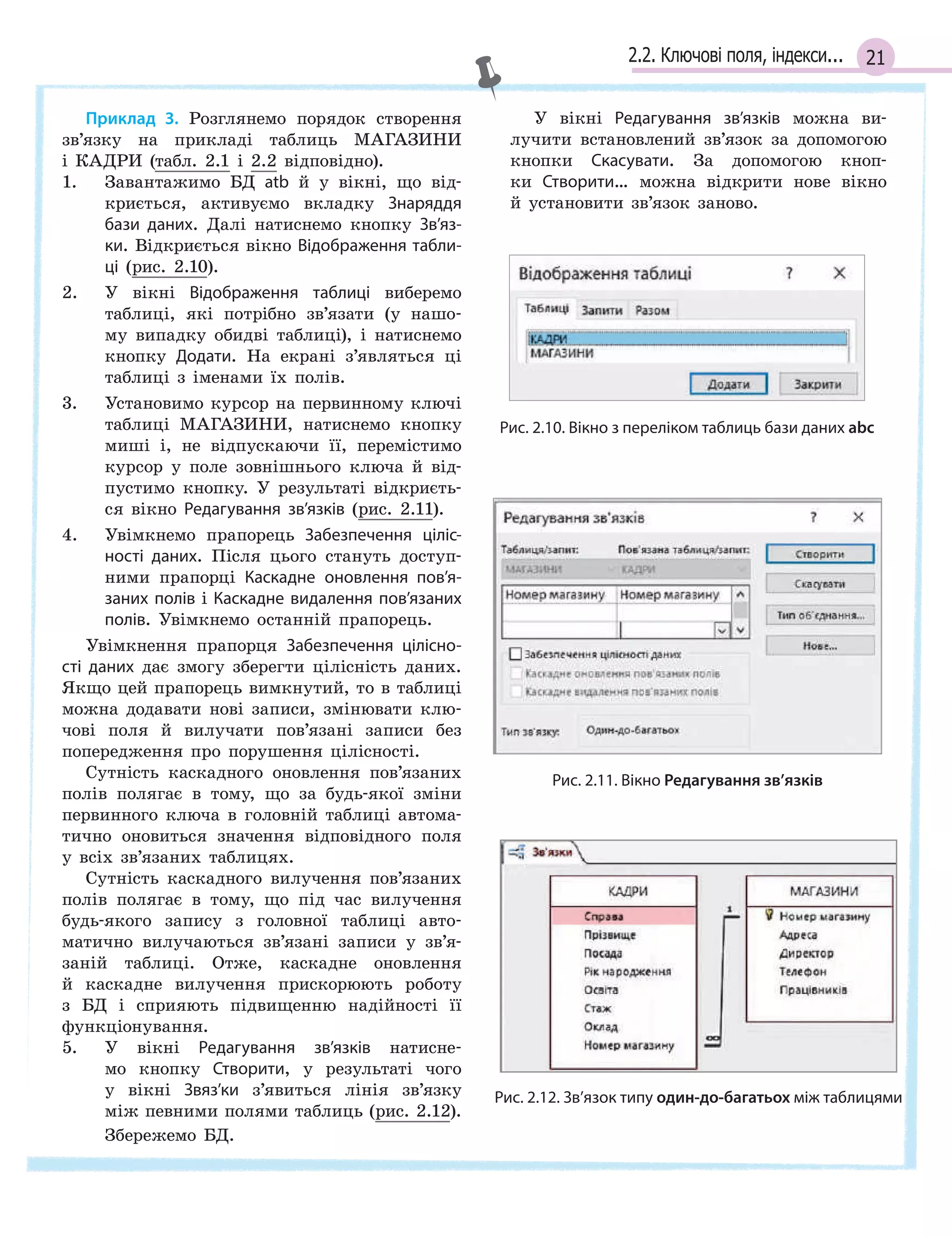 212.2. Ключові поля, індекси...
Приклад 3. Розглянемо порядок створення
зв’язку на прикладі таблиць МАГАЗИНИ
і КАДРИ (табл. 2.1 і 2.2 відповідно).
1. Завантажимо БД atb й у вікні, що від-
криється, активуємо вкладку Знаряддя
бази даних. Далі натиснемо кнопку Зв’яз­
ки. Відкриється вікно Відображення табли­
ці (рис. 2.10).
2. У вікні Відображення таблиці виберемо
таблиці, які потрібно зв’язати (у нашо-
му випадку обидві таблиці), і натиснемо
кнопку Додати. На екрані з’являться ці
таблиці з іменами їх полів.
3. Установимо курсор на первинному ключі
таблиці МАГАЗИНИ, натиснемо кнопку
миші і, не відпускаючи її, перемістимо
курсор у поле зовнішнього ключа й від-
пустимо кнопку. У результаті відкриєть-
ся вікно Редагування зв’язків (рис. 2.11).
4. Увімкнемо прапорець Забезпечення ціліс­
ності даних. Після цього стануть доступ-
ними прапорці Каскадне оновлення пов’я­
заних полів і Каскадне видалення пов’язаних
полів. Увімкнемо останній прапорець.
Увімкнення прапорця Забезпечення цілісно­
сті даних дає змогу зберегти цілісність даних.
Якщо цей прапорець вимкнутий, то в таблиці
можна додавати нові записи, змінювати клю-
чові поля й вилучати пов’язані записи без
попередження про порушення цілісності.
Сутність каскадного оновлення пов’язаних
полів полягає в тому, що за будь-якої зміни
первинного ключа в головній таблиці автома-
тично оновиться значення відповідного поля
у всіх зв’язаних таблицях.
Сутність каскадного вилучення пов’язаних
полів полягає в тому, що під час вилучення
будь-якого запису з головної таблиці авто-
матично вилучаються зв’язані записи у зв’я-
заній таблиці. Отже, каскадне оновлення
й каскадне вилучення прискорюють роботу
з БД і сприяють підвищенню надійності її
функціонування.
5. У вікні Редагування зв’язків натисне-
мо кнопку Створити, у результаті чого
у вікні Звяз’ки з’явиться лінія зв’язку
між певними полями таблиць (рис. 2.12).
Збережемо БД.
У вікні Редагування зв’язків можна ви-
лучити встановлений зв’язок за допомогою
кнопки Скасувати. За допомогою кноп-
ки Створити… можна відкрити нове вікно
й установити зв’язок заново.
Рис. 2.10. Вікно з переліком таблиць бази даних abс
Рис. 2.11. Вікно Редагування зв’язків
Рис. 2.12. Зв’язок типу один-до-багатьох між таблицями
 