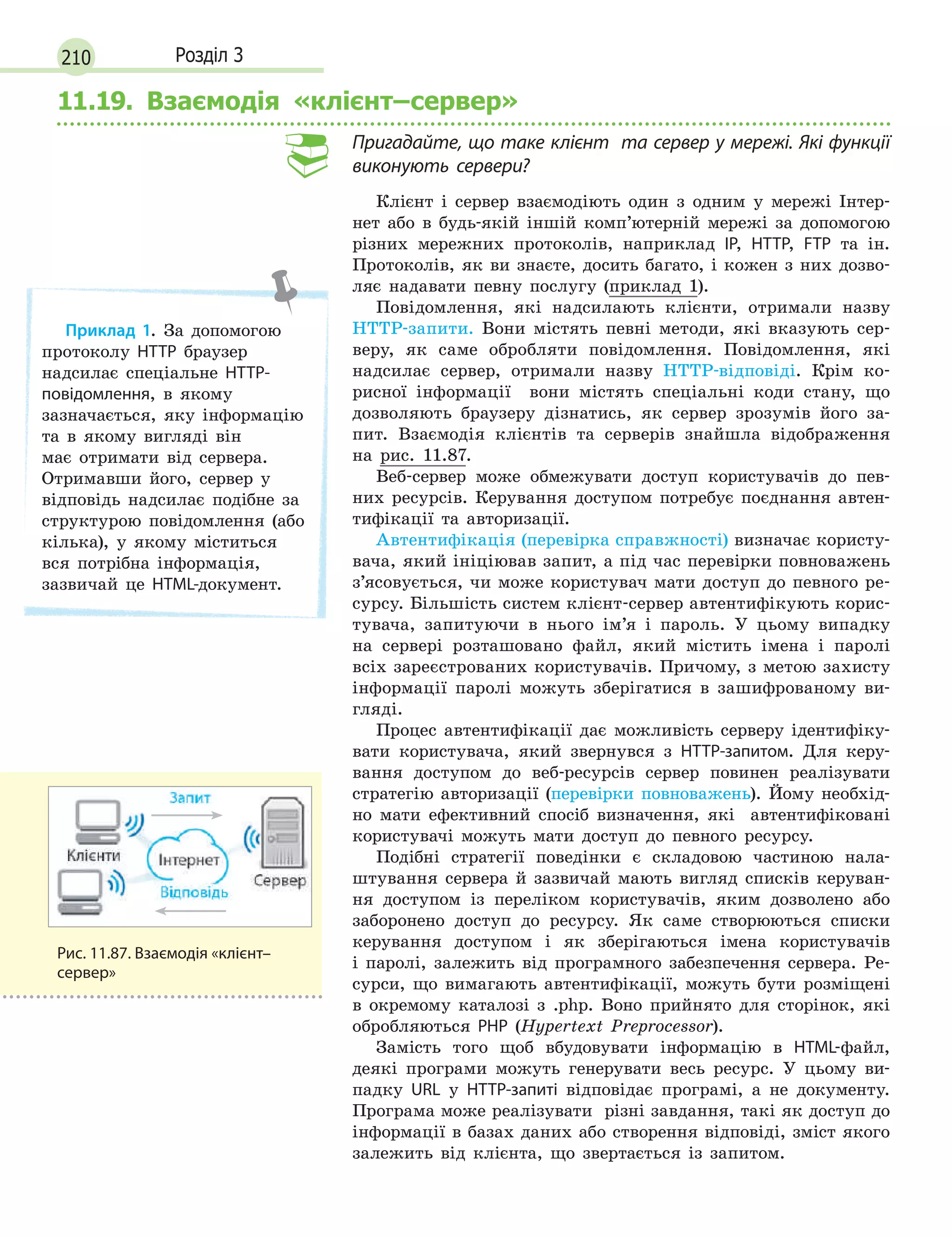 210 Розділ 3
11.19. Взаємодія «клієнт–сервер»
Пригадайте, що таке клієнт та сервер у мережі. Які функції
виконують сервери?
Клієнт і сервер взаємодіють один з одним у мережі Інтер-
нет або в будь-якій іншій комп’ютерній мережі за допомогою
різних мережних протоколів, наприклад IP, HTTP, FTP та ін.
Протоколів, як ви знаєте, досить багато, і кожен з них дозво-
ляє надавати певну послугу (приклад 1).
Повідомлення, які надсилають клієнти, отримали назву
HTTP-запити. Вони містять певні методи, які вказують сер-
веру, як саме обробляти повідомлення. Повідомлення, які
надсилає сервер, отримали назву HTTP-відповіді. Крім ко-
рисної інформації вони містять спеціальні коди стану, що
дозволяють браузеру дізнатись, як сервер зрозумів його за-
пит. Взаємодія клієнтів та серверів знайшла відображення
на рис. 11.87.
Веб-сервер може обмежувати доступ користувачів до пев-
них ресурсів. Керування доступом потребує поєднання автен-
тифікації та авторизації.
Автентифікація (перевірка справжності) визначає користу-
вача, який ініціював запит, а під час перевірки повноважень
з’ясовується, чи може користувач мати доступ до певного ре-
сурсу. Більшість систем клієнт-сервер автентифікують корис-
тувача, запитуючи в нього ім’я і пароль. У цьому випадку
на сервері розташовано файл, який містить імена і паролі
всіх зареєстрованих користувачів. Причому, з метою захисту
інформації паролі можуть зберігатися в зашифрованому ви-
гляді.
Процес автентифікації дає можливість серверу ідентифіку-
вати користувача, який звернувся з HTTP-запитом. Для керу-
вання доступом до веб-ресурсів сервер повинен реалізувати
стратегію авторизації (перевірки повноважень). Йому необхід-
но мати ефективний спосіб визначення, які автентифіковані
користувачі можуть мати доступ до певного ресурсу.
Подібні стратегії поведінки є складовою частиною нала-
штування сервера й зазвичай мають вигляд списків керуван-
ня доступом із переліком користувачів, яким дозволено або
заборонено доступ до ресурсу. Як саме створюються списки
керування доступом і як зберігаються імена користувачів
і паролі, залежить від програмного забезпечення сервера. Ре-
сурси, що вимагають автентифікації, можуть бути розміщені
в окремому каталозі з .php. Воно прийнято для сторінок, які
обробляються PHP (Hypertext Preprocessor).
Замість того щоб вбудовувати інформацію в HTML-файл,
деякі програми можуть генерувати весь ресурс. У цьому ви-
падку URL у HTTP-запиті відповідає програмі, а не документу.
Програма може реалізувати різні завдання, такі як доступ до
інформації в базах даних або створення відповіді, зміст якого
залежить від клієнта, що звертається із запитом.
Приклад 1. За допомогою
протоколу HTTP браузер
надсилає спеціальне HTTP-
повідомлення, в якому
зазначається, яку інформацію
та в якому вигляді він
має отримати від сервера.
Отримавши його, сервер у
відповідь надсилає подібне за
структурою повідомлення (або
кілька), у якому міститься
вся потрібна інформація,
зазвичай це HTML-документ.
Рис. 11.87. Взаємодія «клієнт–
сервер»
 