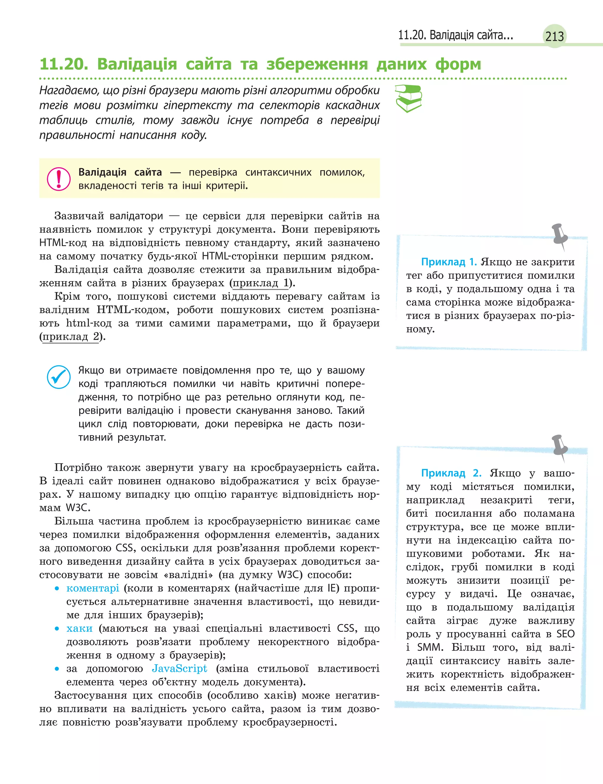 21311.20. Валідація сайта...
11.20. Валідація сайта та збереження даних форм
Нагадаємо, що різні браузери мають різні алгоритми обробки
тегів мови розмітки гіпертексту та селекторів каскадних
таблиць стилів, тому завжди існує потреба в  перевірці
правильності написання коду.
Валідація сайта — перевірка синтаксичних помилок,
вкладеності тегів та інші критеріі.
Зазвичай валідатори — це сервіси для перевірки сайтів на
наявність помилок у структурі документа. Вони перевіряють
HTML-код на відповідність певному стандарту, який зазначено
на самому початку будь-якої HTML-сторінки першим рядком.
Валідація сайта дозволяє стежити за правильним відобра-
женням сайта в різних браузерах (приклад 1).
Крім того, пошукові системи віддають перевагу сайтам із
валідним HTML-кодом, роботи пошукових систем розпізна-
ють html-код за тими самими параметрами, що й браузери
(приклад 2).
Якщо ви отримаєте повідомлення про те, що у  вашому
коді трапляються помилки чи навіть критичні попере-
дження, то потрібно ще раз ретельно оглянути код, пе-
ревірити валідацію і  провести сканування заново. Такий
цикл слід повторювати, доки перевірка не дасть пози-
тивний результат.
Потрібно також звернути увагу на кросбраузерність сайта.
В ідеалі сайт повинен однаково відображатися у всіх браузе-
рах. У нашому випадку цю опцію гарантує відповідність нор-
мам W3C.
Більша частина проблем із кросбраузерністю виникає саме
через помилки відображення оформлення елементів, заданих
за допомогою CSS, оскільки для розв’язання проблеми корект-
ного виведення дизайну сайта в усіх браузерах доводиться за-
стосовувати не зовсім «валідні» (на думку W3C) способи:
• коментарі (коли в коментарях (найчастіше для IE) пропи-
сується альтернативне значення властивості, що невиди-
ме для інших браузерів);
• хаки (маються на увазі спеціальні властивості CSS, що
дозволяють розв’язати проблему некоректного відобра-
ження в одному з браузерів);
• за допомогою JavaScript (зміна стильової властивості
елемента через об’єктну модель документа).
Застосування цих способів (особливо хаків) може негатив-
но впливати на валідність усього сайта, разом із тим дозво-
ляє повністю розв’язувати проблему кросбраузерності.
Приклад 1. Якщо не закрити
тег або припуститися помилки
в коді, у подальшому одна і та
сама сторінка може відобража-
тися в різних браузерах по-різ-
ному.
Приклад 2. Якщо у вашо-
му коді містяться помилки,
наприклад незакриті теги,
биті посилання або поламана
структура, все це може впли-
нути на індексацію сайта по-
шуковими роботами. Як на-
слідок, грубі помилки в коді
можуть знизити позиції ре-
сурсу у видачі. Це означає,
що в подальшому валідація
сайта зіграє дуже важливу
роль у просуванні сайта в SEO
і SMM. Більш того, від валі-
дації синтаксису навіть зале-
жить коректність відображен-
ня всіх елементів сайта.
 
