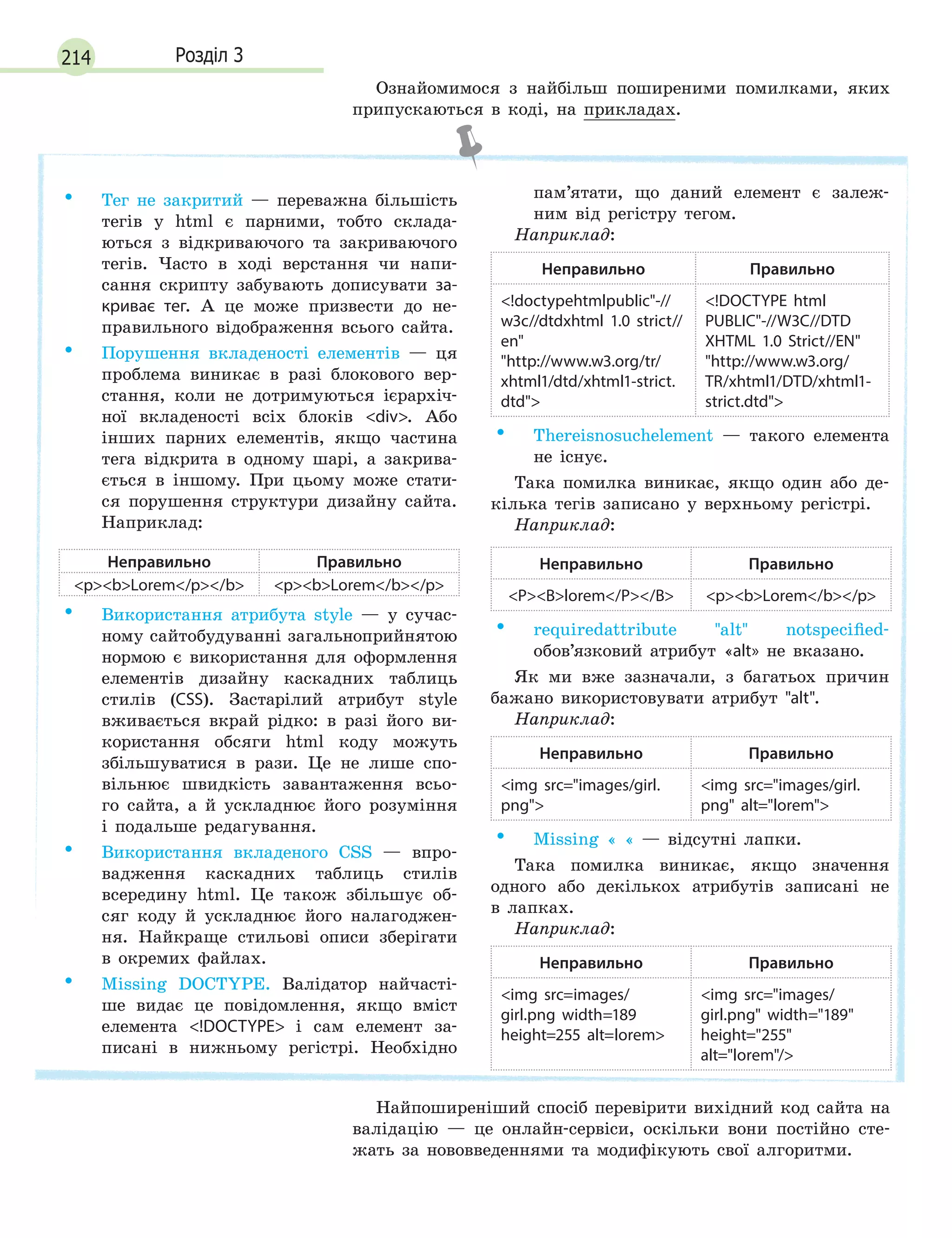 214 Розділ 3
Ознайомимося з найбільш поширеними помилками, яких
припускаються в коді, на прикладах.
• Тег не закритий — переважна більшість
тегів у html є парними, тобто склада-
ються з відкриваючого та закриваючого
тегів. Часто в ході верстання чи напи-
сання скрипту забувають дописувати за-
криває тег. А це може призвести до не-
правильного відображення всього сайта.
• Порушення вкладеності елементів — ця
проблема виникає в разі блокового вер-
стання, коли не дотримуються ієрархіч-
ної вкладеності всіх блоків div. Або
інших парних елементів, якщо частина
тега відкрита в одному шарі, а закрива-
ється в іншому. При цьому може стати-
ся порушення структури дизайну сайта.
Наприклад:
Неправильно Правильно
pbLorem/p/b pbLorem/b/p
• Використання атрибута style — у сучас-
ному сайтобудуванні загальноприйнятою
нормою є використання для оформлення
елементів дизайну каскадних таблиць
стилів (CSS). Застарілий атрибут style
вживається вкрай рідко: в разі його ви-
користання обсяги html коду можуть
збільшуватися в рази. Це не лише спо-
вільнює швидкість завантаження всьо-
го сайта, а й ускладнює його розуміння
і подальше редагування.
• Використання вкладеного CSS — впро-
вадження каскадних таблиць стилів
всередину html. Це також збільшує об-
сяг коду й ускладнює його налагоджен-
ня. Найкраще стильові описи зберігати
в окремих файлах.
• Missing DOCTYPE. Валідатор найчасті-
ше видає це повідомлення, якщо вміст
елемента !DOCTYPE і сам елемент за-
писані в нижньому регістрі. Необхідно
пам’ятати, що даний елемент є залеж-
ним від регістру тегом.
Наприклад:
Неправильно Правильно
!doctypehtmlpublic-//
w3c//dtdxhtml 1.0 strict//
en
http://www.w3.org/tr/
xhtml1/dtd/xhtml1-strict.
dtd
!DOCTYPE html
PUBLIC-//W3C//DTD
XHTML 1.0 Strict//EN
http://www.w3.org/
TR/xhtml1/DTD/xhtml1-
strict.dtd
• Thereisnosuchelement — такого елемента
не існує.
Така помилка виникає, якщо один або де-
кілька тегів записано у верхньому регістрі.
Наприклад:
Неправильно Правильно
PBlorem/P/B pbLorem/b/p
• requiredattribute alt notspecified-
обов’язковий атрибут «alt» не вказано.
Як ми вже зазначали, з багатьох причин
бажано використовувати атрибут alt.
Наприклад:
Неправильно Правильно
img src=images/girl.
png
img src=images/girl.
png alt=lorem
• Missing « « — відсутні лапки.
Така помилка виникає, якщо значення
одного або декількох атрибутів записані не
в лапках.
Наприклад:
Неправильно Правильно
img src=images/
girl.png width=189
height=255 alt=lorem
img src=images/
girl.png width=189
height=255
alt=lorem/
Найпоширеніший спосіб перевірити вихідний код сайта на
валідацію — це онлайн-сервіси, оскільки вони постійно сте-
жать за нововведеннями та модифікують свої алгоритми.
 