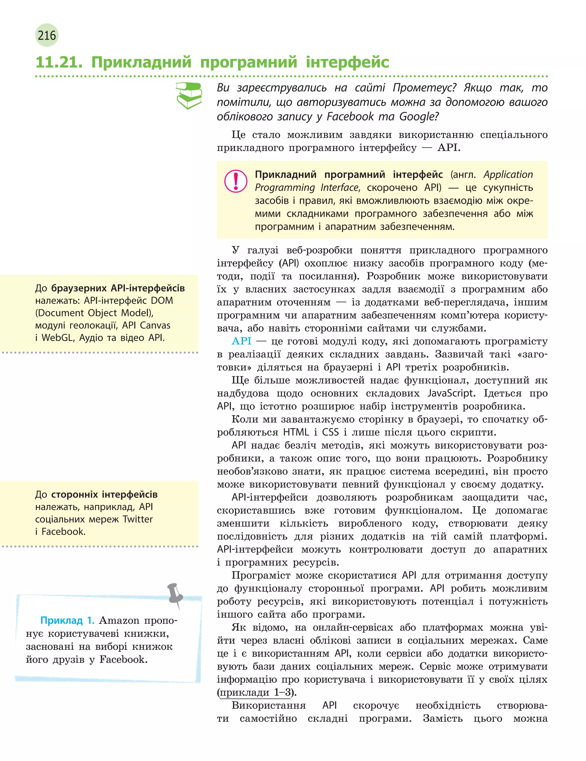 216
11.21. Прикладний програмний інтерфейс
Ви зареєструвались на сайті Прометеус? Якщо так, то
помітили, що авторизуватись можна за допомогою вашого
облікового запису у Facebook та Google?
Це стало можливим завдяки використанню спеціального
прикладного програмного інтерфейсу — API.
Прикладний програмний інтерфейс (англ. Application
Programming Interface, скорочено API)  — це сукупність
засобів і правил, які вможливлюють взаємодію між окре-
мими складниками програмного забезпечення або між
програмним і  апаратним забезпеченням.
У галузі веб-розробки поняття прикладного програмного
інтерфейсу (API) охоплює низку засобів програмного коду (ме-
тоди, події та посилання). Розробник може використовувати
їх у власних застосунках задля взаємодії з програмним або
апаратним оточенням — із додатками веб-переглядача, іншим
програмним чи апаратним забезпеченням комп’ютера користу-
вача, або навіть сторонніми сайтами чи службами.
API — це готові модулі коду, які допомагають програмісту
в реалізації деяких складних завдань. Зазвичай такі «заго-
товки» діляться на браузерні і API третіх розробників.
Ще більше можливостей надає функціонал, доступний як
надбудова щодо основних складових JavaScript. Ідеться про
API, що істотно розширює набір інструментів розробника.
Коли ми завантажуємо сторінку в браузері, то спочатку об-
робляються HTML і CSS і лише після цього скрипти.
API надає безліч методів, які можуть використовувати роз-
робники, а також опис того, що вони працюють. Розробнику
необов’язково знати, як працює система всередині, він просто
може використовувати певний функціонал у своєму додатку.
API-інтерфейси дозволяють розробникам заощадити час,
скориставшись вже готовим функціоналом. Це допомагає
зменшити кількість виробленого коду, створювати деяку
послідовність для різних додатків на тій самій платформі.
API-інтерфейси можуть контролювати доступ до апаратних
і програмних ресурсів.
Програміст може скористатися API для отримання доступу
до функціоналу сторонньої програми. API робить можливим
роботу ресурсів, які використовують потенціал і потужність
іншого сайта або програми.
Як відомо, на онлайн-сервісах або платформах можна уві-
йти через власні облікові записи в соціальних мережах. Саме
це і є використанням API, коли сервіси або додатки використо-
вують бази даних соціальних мереж. Сервіс може отримувати
інформацію про користувача і використовувати її у своїх цілях
(приклади 1–3).
Використання API скорочує необхідність створюва-
ти самостійно складні програми. Замість цього можна
До браузерних API-інтерфейсів
належать: API-інтерфейс DOM
(Document Object Model),
модулі геолокації, API Canvas
і  WebGL, Аудіо та відео API.
До сторонніх інтерфейсів
належать, наприклад, API
соціальних мереж Twitter
і  Facebook.
Приклад 1. Amazon пропо-
нує користувачеві книжки,
засновані на виборі книжок
його друзів у Facebook.
 